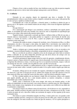 Chegou a levar a mão ao punho da faca; mas lembrou-se que sua vida era precisa naquela
ocasião em que novos e talvez mais sérios perigos ameaçavam a casa da Oiticica.
X – A infância
Entrando no seu camarim, depois da repreensão que dera a Arnaldo, D. Flor
precipitadamente voltara-se para fechar a porta e impedir a entrada da escrava que vinha prestar-lhe
os seus serviços e ajudá-la a mudar de traje.
Caminhando até o meio do aposento, a donzela parou; e recolheu-se atônita do que se
passava em si. De repente o seio tímido estalou em um soluço; e dois rocais de lágrimas aljofraram-
lhe as faces.
Por que chorava?
Foi a interrogação que dirigiu à sua conciência, confusa e perturbada com aquele pranto
súbito. A severidade que usara com Arnaldo, ela a devia ter; não se arrependia da exprobração que
fizera ao seu colaço, antes parecia-lhe mostrar maior rigor.
Naquele instante, esquecendo a amizade que desde a infância tinha ao filho de sua ama, a
donzela odiava-o sinceramente; e não podia perdoar ao vaqueiro o atrevimento de dar-lhe uma
ordem e o insulto de tocá-la, a ela D. Flor, a quem seu próprio pai o capitão-mór Campelo
respeitava como uma santa.
Assomava-lhe ainda na mente a imagem do insolente, com a fisionomia revôlta, e os olhos
chamejantes; ela não o vira erguer a mão audaz, tão rápido fôra o movimento; mas sentira-lhe o
contacto nos cabelos, e o leve perpassar pelos alamares que fechavam o corpete de seu roupão de
montar.
Ainda a vertigem que a tomara naquele momento anuviava-lhe a vista ao recordar-se do
incidente; e insensivelmente brandia o chicotinho, arrependida de não ter castigado aquela vilania.
Mas se a revolta de sua altivez a impelira a êsse ato de energia, por outro lado os instintos
nobres e delicados de sua alma tinham-lhe advertido que não devia descer até corrigir com sua
própria mão a grosseria de um quase fâmulo da casa.
A donzela permaneceu algum tempo imóvel no meio do aposento, completamente absorta.
A pouco e pouco a figura sinistra do vaqueiro que a havia desacatado, foi-se desvanecendo, como se
as lágrimas lhe delissem as tintas, e da névoa que fez-se na memória da donzela, surgiu o vulto de
um menino de sete anos, vestido com um gibão de couro, que lhe servia de opa.
Êste menino era Arnaldo; e o gibão pertencia ao pai, o vaqueiro Louredo, que o deixara de
usar por já estar muito velho e surrado, a ponto de andar a rir-se pelos muitos rasgões que tinha nas
costas.
O menino, sôfrego por ter um vestuário de vaqueiro, enfronhara-se naquele fardão; e ficara
tão cheio de si, que não se trocaria por um rei, embora dos rasgões do couro lhe saíssem as tiras de
uma camisa de chita, que a mãe lhe cosera oito dias antes, e que êle já havia reduzido a trapos.
D. Flor, tornada também em sua fantasia à idade feliz da inocência, olhava com espanto
para aquele pirralho, que ela via a cada instante praticar as maiores estrepolias, e cometer
temeridades que a todos enchiam de susto.
Arnáo, como o chamavam os pais nesse tempo, não estava um instante quieto: se não
andava já empenhado em uma travessura, com certeza buscava o pretêsto para ela. Seus folguedos,
porém, eram sempre coisas impróprias de seu tamanho, e que muitos com o dôbro de sua idade não
se animariam a empreender.
Um macaco trepava aos últimos ramos de uma árvore, e de lá deixava-se cair, segurando-se
pela cauda. Arnaldo assentava de pular como êle de ramo em ramo, e despencava-se do alto. A mãe
o metia em panos de sal, e dava-lhe a beber um cozimento de angico; no dia seguinte já êle estava
ruminando outra.
Ora metia-se a parar a bolandeira tangida com fôrça, e rodava pelos ares; ora quando a mãe
o mandava apanhar gravetos, carregava às costas um grosso toro de sábia, que o atirava ao chão em
risco de esmagá-lo; em outra ocasião era o bode em que êle montava, e lá se ia pelos precipícios e
 