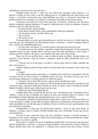 desfiladeiros a divertir-se dos sustos da Justa.
Ninguém podia com êle. A mãe com seus ralhos não conseguia senão afligir-se; e se
passava o capeta ao cipó, então é que êle endemoniava-se. O capitão-mór não olhava para essas
coisas; e o Louredo, conservando uma impossibilidade que nunca se desmentia, bem longe de
proibir ao filho essas estrepolias, ao contrário o acoroçoava, deixando-o fazer quanto queria.
Trouxeram uma tarde um cavalo bravo para que o Louredo o amansasse, pis não havia
melhor campeador naquela redondeza. O vaqueiro conhecendo que o bicho era manhoso, tratou de
amaciá-lo antes de saltar-lhe em-cima.
— Eu quero montar! gritou Arnaldo.
— Estás doido, menino? dizia a Justa, apoderando-se dele por segurança.
— Tu não podes com êle, Arnaldo! disse o pai.
— Ora, se posso!
— Pis monta; aí está.
O menino pulou no cavalo, que desencabrestou-se com êle aos corcovos. Afinal, depois de
uma luta que não sustentariam tão bizarramente destros cavaleiros, o animal conseguiu lançá-lo
fora, e atirou-o de cambalhota pelos ares.
— Aí está o que você queria, sr. Louredo! gritou a Justa que não cessara de rezar.
— O menino tem sua sina, mulher, respondeu Louredo mui descansado. Se êle escapar das
façanhas em que se mete, é porque Deus o protege e quer fazer dele um homem; se não escapar, é
melhor que Nosso Senhor o leve para o céu, enquanto não sabe o que é êste mundo.
Outra vez foi um novilho bravo, a que se tinha de torar os chifres. Arnaldo teimou em
segurá-lo. O pai desatou o laço do moirão e entregou a ponta ao filho, dizendo-lhe com a voz
pachorrenta:
— Toma lá; mas se tu me largas o novilho e o deixas fugir, meto-te o rêlho, cabrinha, tão
duro como um osso.
Arnaldo segurou a ponta do laço, enleou-a no pulso para não escorregar, e disse ao pai com
o maior topete:
— Largue!
O novilho arrancou pelo campo afora, e o Arnaldo lá foi com êle aos trambolhões. Por fim
o menino revirou de todo no chão; e o barbatão levou-o de rasto. Aos gritos de Justa, que vira a
cena de longe, adiantou-se o Louredo para livrar o filho dos apertos.
— Vaqueiro, não se meta! Não foi êste o ajuste! griotu Arnaldo para o pai!
O endiabrado menino, que se atirara ao chão de propósito para aumentar a resistência com
o pêso do corpo, conseguira afinal fazer fincapé nas raízes do capim e parar o novilho já cansado.
Quando Arnaldo conheceu que o tinha seguro, gritou ao pai:
— Pode torar; que o bicho daquí não sai.
Arnaldo tinha muita vontade de dar um tiro com o bacamarte do pai. Atualmente não se
conhece, e talvez já não se fabrique essa espécie de arma, tão estimada outrora no interior e tão
proeminente nas lutas fratricidas que ensanguentaram por vezes o interior do Brasil.
O bacamarte, simbolizava até bem pouco tempo ainda a ultima ratio, o direito da fôrça; era
como na Europa o canhão, de que tinha com pouca diferença a configuração, pela grossura do cano
muito semelhante ao colo de uma peça de artilharia. Havia-os de bôca de sino, que despediam uma
chuva de balas e metralhas.
Compreende-se a fôrça que era precisa para suportar o recuo de uma arma destas ao
disparar, e o perigo a que se exporia Arnaldo fazendo fogo com o bacamarte do pai, que era dos
mais formidáveis.
Um dia em que a Justa não estava em casa, insistindo o menino, o Louredo carregou o
bacamarte à meia carga e entregou-o ao filho. Êste sem pestanejar, com uma temeridade de criança,
apontou para o ar e puxou o gatilho.
Soou o tiro e o menino revirou de cambalhota, arrojado pelo coice da arma, que por pouco
não lhe desarticulou a clavícula. A Justa que chegou deitando a alma pela bôca, tomou o filho nos
braços, pôs-lhe umas talas om emplastros, e começou nessa mesma noite uma novena a Nossa
 