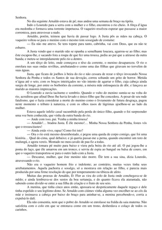 Senhora.
No dia seguinte Arnaldo estava de pé; mas andou uma semana de braço na tipóia.
Indo o Louredo para a serra com a mulher e o filho, encontrou o rio cheio. A fôrça d’água
era medonha e formava uma torrente impetuosa. O vaqueiro resolveu esperar que passasse a maior
correnteza, para atravessar a nado.
Arnaldo, porém, teimou que havia de passar logo. A Justa pôs as mãos na cabeça. O
vaqueiro voltou-se para o menino com o mesmo tom sossegado de costume:
— Eu não me atrevo. Se tens topete para tanto, cabrinha, vai com Deus, que eu não te
esbarro.
A Justa vendo que o marido não se opunha a semelhante loucura, agarrou-se ao filho; mas
êste escapou-lhe, e sacando fora a roupa de que fez uma trouxa, pediu ao pai que a atirasse da outra
banda; e meteu-se intrepidamente pelo rio a dentro.
A um têrço do leito, onde começava o têso da corrente, o menino desapareceu. O rio o
enrolara nas suas ondas revôltas, arrebatando-o como uma das fôlhas que giravam no torvelim de
suas águas.
Justa, que ficara de joelhos à beira do rio e não cessara de rezar o têrço invocando Nossa
Senhora da Penha e todos os Santos de sua devoção, correu soltando um grito de horror. Metida
n’água até o seio, com os braços inteiriçados no vão intento de agarrar o filho, cuja cabeça ainda
surgia de longe, por entre os borbotões da corrente, a mísera mãe enlouquecia de dôr, e lançava ao
marido as maiores imprecações.
O Louredo a ouvia taciturno e sombrio. Quando o vulto do menino sumiu-se na volta do
rio, acreditou que afinal Deus lhe havia levado o único filho que lhe concedera. A-pesar-de seu rude
fatalismo, que o fazia considerar a morte do menino como o livramento de futura desgraça, pagou
neste momento o tributo à natureza, e com os olhos rasos de lágrimas ajoelhou-se ao lado da
mulher.
Estava aquele infeliz casal sucumbido pela perda do único filho, quando o foi surpreender
uma voz bem conhecida, que vinha da outra banda do rio.
— Ande com isso, pai. Venha a minha trouxa!
— Arnaldo!… bradou Justa. É êle mesmo!… Minha Nossa Senhora da Penha, fostes vós
que o ressuscitastes!
— Ainda estás vivo, rapaz! Como foi isto?
— Ora o rio está mesmo desembestado, e pegou uma queda de corpo comigo, que foi uma
história… Qual de-cima, qual debaixo; e já queria passar-me a perna, quando encontrei um toro de
mulungú, e agora vereis. Montado no meu cavalo de pau fiz a todas.
Arnaldo tomara pé muito para baixo e viera pela beira do rio até alí. O pai jogou-lhe a
ponta do laço, que êle amarrou em um tronco, e serviu de espia ao banguê ou balsa de couro, em
que o vaqueiro transportou-se para o outro lado com a Justa.
— Descanse, mulher, que êste menino não morre. Êle tem a sua sina, dizia Louredo,
atravessando o rio.
Nâo era o vaqueiro homem frio e indolente; ao contrário, muitas vezes tinha seus
arrebatamentos. Aquela pachorra e sossêgo, só a mostrava em relação ao filho, e parecia mais
produzida por uma firme resolução do que por temperamento ou tibieza de afeto.
Muitas das proezas de Arnaldo, D. Flor as vira do colo de Justa onde conchegava-se de
mêdo; e ainda lembrava-se dos sustos da boa sertaneja, e do quanto ficava ela atarantada, não
sabendo como dividir-se entre a sua filha de criação e o fruto de seu seio.
A menina, que tinha cinco anos então, apossara-se despoticamente daquele regaço e dele
tinha expelido o seu legítimo dono. Se Arnaldo com ciúmes vinha alguma vez encolher-se ao cós da
mãe e insinuava a cabeça por baixo do braço para aninhar-se, a menina percebendo-o, corria a
expulsá-lo dalí.
Ela não consentia, nem que o pobre do Arnaldo se enrolasse na fralda da saia materna. Não
satisfeita com o colo em que se entonava como em um trono, desherdava o colaço de todos os
carinhos.
 