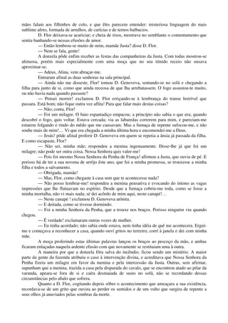 mães falam aos filhinhos de colo, e que êles parecem entender: misteriosa linguagem do mais
sublime afeto, formada de arrulhos, de carícias e de ternos balbucios.
D. Flor deixava-se acariciar; e cheia de risos, mostrava no semblante o contentamento que
sentia banhando-se nessas efusões de amor.
— Então lembrou-se muito de mim, mamãe Justa? disse D. Flor.
— Nem se fala, gente!
A donzela pôde enfim receber as festas das companheiras da Justa. Com todas mostrou-se
afetuosa, porém mais especialmente com uma moça que no seu tímido receio não ousava
aproximar-se.
— Adeus, Alina, vem abraçar-me.
Entraram afinal as duas senhoras na sala principal.
— Ainda não me disseste, Flor! tomou D. Genoveva, sentando-se no sofá e chegando a
filha para junto de si, como que ainda receosa de que lha arrebatassem. O fogo assustou-te muito,
ou não havia nada quando passaste?
— Pensei morrer! exclamou D. Flor erriçando-se à lembrança do transe horrível que
passara. Está bom; não fique outra vez aflita! Para que falar mais destas coisas?
— Não; conta, Flor!
— Foi um milagre. O baio espantadiço empacou; a princípio não sabia o que era; quando
descobrí o fogo, quis voltar. Estava cercada; via as labaredas correrem para mim, e pareciam-me
estarem folgando e rindo do mêdo que me causavam. Mas a fumaça de repente sufocou-me, e não
soube mais de mim!… Vi que era chegada a minha última hora e encomendei-me a Deus.
— Jesús! pôde afinal proferir D. Genoveva em quem se repetia a ânsia já passada da filha.
E como escapaste, Flor?
— Não sei, minha mãe; respondeu a menina ingenuamente. Disse-lhe já que foi um
milagre; não pode ser outra coisa. Nossa Senhora quis valer-me!
— Pois foi mesmo Nossa Senhora da Penha de França! afirmou a Justa, que ouvia de pé. E
porisso há de ter a sua novena de arrôjo êste ano, que foi a minha promessa, se trouxesse a minha
filha e todos a salvamento.
— Obrigada, mamãe!
— Mas, Flor, como chegaste à casa sem que te acontecesse nada?
— Não posso lembrar-me! respondeu a menina pensativa e evocando do íntimo as vagas
impressões que lhe flutuavam no espírito. Desde que a fumaça cobriu-me toda, como se fosse a
minha mortalha, não vi mais nada; sé dei acôrdo de mim aqui, neste canapé!…
— Neste canapé ! exclamou D. Genoveva atônita.
— E deitada, como se tivesse dormindo.
— Foi a minha Senhora da Penha, que a trouxe nos braços. Porisso ninguém viu quando
chegou.
— É verdade! exclamaram outras vozes de mulher.
— Eu tinha acordado; não sabia onde estava, nem tinha idéia de quê me acontecera. Erguí-
me e começava a reconhecer a casa, quando ouví gritos no terreiro; corrí à janela e dei com minha
mãe.
A moça proferindo estas últimas palavras lançou os braços ao pescoço da mão, e ambas
ficaram enlaçadas naquela ardente efusão com que novamente se restituiam uma à outra.
A maneira por que a donzela fôra salva do incêndio, ficou sendo um mistério. A maior
parte da gente da fazenda atribuiu o caso à intervenção divina, e acreditava que Nossa Senhora da
Penha fizera um milagre em favor da menina e pela intercessão da Justa. Outras, sem afirmar,
supunham que a menina, trazida a casa pela disparada do cavalo, que se encontrou atado ao pilar da
varanda, apeara-se fora de si e caíra desmaiada de susto no sofá, não se recordando dessas
circunstâncias pelo abalo que sofrera.
Quanto a D. Flor, cogitando depois sôbre o acontecimento que ameaçara a sua existência,
recordava-se de um grito que ouvira ao perder os sentidos e de um vulto que surgira de repente a
seus olhos já anuviados pelas sombras da morte.
 