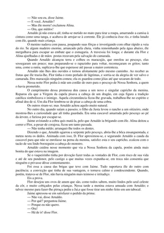 — Não sou eu, disse Jaime.
— E você, Arnaldo?
— Mas êle morre! exclamou Alina.
— Ora, que mêdos!
Arnaldo já não estava alí; tinha-se metido no mato para tirar a roupa, amarrando a camisa à
cintura como uma tanga, e acabava de arrojar-se à corrente. Êle já conhecia êsse rio, e tinha lutado
com êle, quando mais criança.
O menino nadava com pausa, poupando suas fôrças e investigando com olhar rápido a veia
do rio. Se algum madeiro enorme, arrancado pela cheia, vinha remoinhando pela água abaixo, êle
mergulhava para escapar ao embate que o esmagaria. A travessia foi longa; e durante ela Flor e
Alina ajoelhadas e de mãos postas rezavam pela salvação do camarada.
Quando Arnaldo alcançou terra e colheu os maracujás, que enrolou ao pescoço, elas
sossegaram um pouco; mas preparando-se o rapazinho para voltar, recomeçaram os gritos; tanto
uma, como a outra, suplicava-lhe que esperasse até passar a maior correnteza.
Arnaldo não lhes deu ouvidos e tornou afoitamente pelo mesmo caminho. Ao receber as
frutas que êle trazia-lhe, Flor tinha o rosto perlado de lágrimas, e sorria-se da alegria de ver salvo o
camarada. Dos maracujás ninguém comeu; ela os guardou como jóias até que secaram de todo.
Nessa noite Flor pediu à mãe um cordão de ouro para o pescoço de Nossa Senhora, a quem
o havia prometido.
O cumprimento dessa promessa deu causa a um novo e singular capricho da menina.
Reparou ela que a Virgem da capela pisava a cabeça de um dragão, em cuja figura a tradição
católica simbolizava o inimigo. Aquela circunstância ficou-lhe gravada, trabalhou-lhe no espírito e
afinal deu de si. Um dia Flor lembrou-se de pisar a cabeça de uma cobra.
Os outros riram-se; mas Arnaldo achou aquilo muito natural.
No outro dia, quando saíam a passeio, o filho da Justa levou o rancho a um oitizeiro, onde
mostrou-lhes a curiosidade que alí tinha guardada. Era uma cascavel amarrada pelo pescoço ao pé
da árvore, e furiosa por escapar-se.
Jaime avistando a cobra quis matá-la, pelo que Arnaldo ia brigando com êle. Alina deitou a
correr e Flor, a-pesar-de corajosa, ficou um tanto passada.
— Não tenha mêdo; arranquei-lhe todos os dentes.
Dizendo o que, Arnaldo agarrou a serpente pelo pescoço, abriu-lhe a bôca ensanguentada, e
meteu nesta os dedos. Animada com isso, D. Flor aproximou-se, e segurando Arnaldo a cauda da
cascavel para que não se enrolasse na perna da menina, satisfez esta o seu capricho, ecalcou com o
tacão de seu lindo borzeguim a cabeça do monstro.
Arnaldo cuidou nesse momento que via a Nossa Senhora da capela, porém ainda mais
bonita do que estava na imagem.
Se o vaqueirinho tinha por devoção fazer todas as vontades de Flor, com risco de sua vida
e até de seu pundonor, pelo castigo a que muitas vezes expunha-se, em troca não consentia que
ninguém o privasse dêsse contentamento.
Foi essa a causa das brigas que teve com Jaime. Tudo suportava êle do outro com
paciência; a convicção que tinha de sua vantagem, o tornava calmo e condescendente. Quando,
porém, tratava-se de Flor, não havia ninguém mais teimoso e irritadiço.
Eis a prova.
Flor desejou uns ovos de anum que são, como todos sabem, muito lindos pelo azul celeste
da côr, e muito cobiçados pelas crianças. Nessa tarde a menina estava amuada com Arnaldo; e
talvez mesmo para fazer-lhe pirraça pediu a Jai,e que fosse tirar um ninho feito em um tabocal.
Jaime apressou-se em satisfazer o pedido da prima:
— Não vai, disse Arnaldo.
— Por quê? perguntou Jaime.
— Porque eu não quero.
— Ora!
— Há de ir! disse Flor.
 