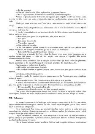 — Eu lhe mostrarei.
— Não vá, Jaime! acudiu Alina suplicando e já com voz chorosa.
— Eu lá faço caso dêste bezerro bravo! exclamou Jaime com arrogância.
Arnaldo se postara diante da touceira de taquaras, para impedir o outro de passar. Jaime
investiu por três vezes e de todas o vaqueirinho agarrou-o pela cintura e arremessou-o longe no
chão.
Ainda quis voltar ao ataque; mas Flor o reteve. A menina estava muito irritada contra o seu
colaço.
— Deixe, Jaime; chegando em casa eu mandarei tirar os ovos do ninhopelo Moirão. Quero
ver, se isto pode com êle.
O isto foi pronunciado com um soberano desdém do lábio mimoso, que distendeu-se para
indicar o filho da Justa.
— Êste ninho, se o quiser, há de pedir-me a mim, disse Arnaldo.
— Não peço.
— Pois então fica sem êle.
— Vou pedir a meu pai.
— Não tenha êste trabalho.
De um salto Arnaldo ganhou o tabocal e voltou com o ninho cheio de ovos, pois os anuns
andam em bandos, em tal regime comunista, que até os filhos são promíscuos.
— Está vendo? disse Arnaldo mostrando o ninho.
Foi tão forte a tentação de Flor à vista dos lindos ovos, azues como turquesas, que a
menina esteve por pouco a ceder de sua tenção; mas venceu o capricho. Ela voltou
desdenhosamente as costas.
Arnaldo atirou o ninho ao chão e esmagou os ovos com o pé. Alina soltou um gritozinho
de dôr, lembrando-se dos passarinhos que alí se estavam gerando e das mãezinhas deles.
Flor levantou os ombros com desprêzo.
— Há muitos ninhos de anuns, disse ela.
— Eu vou tirá-los todos, e quebrar os ovos, como fiz com êste. Juro que você não há de ter
nenhum.
Com êste pensamento desapareceu.
Quando o rancho dos meninos chegava à casa, apareceu-lhe Arnaldo, com uma coleção de
ninhos de anuns.
— Está vendo? disse a Flor, fazendo menção de arrojar os ocos ao chão.
A menina não resistiu mais; a contrariedade de seu desejo, ela a dominaria; mas foi vencida
pela pena que lhe inspiravam as vítimas inocentes de seu capricho e da impiedade de Arnaldo.
— Dê-me, Arnaldo! disse estendendo a mão.
O rapaz entregou-lhos todos, esquecido já da pirraça da menina.
Flor, porém, não lhe perdoou facilmente êsse triunfo. Se desde aí não pediu mais a Jaime
coisa alguma, também por muito tempo evitou de manifestar o menor dos seus desejos a Arnaldo.
XII – Anhamum
Ao tempo destas cenas de infância, que reviviam agora na memória de D. Flor, o sertão de
Quixeramobim era infestado pelas correrias de uma valente nação indígena, que se fizera temida
desde os Cratiús até o Jaguaribe.
Era a nação Jucá. Seu nome, que em tupí significa matar, indicava a sanha com que
exterminava os inimigos. Os primeiros povoadores a tinham expelido do Inhamuns, onde vivia à
margem do rio que ainda conserva seu nome.
Depois de renhidos combates, os Jucás refugiaram-se nos Cratiús, de onde refazendo as
perdas sofridas e aproveitando a experiência anterior, se lançaram de novo na ribeira do Jaguaribe,
assolando as fazendas e povoados.
Não se tinham animado ainda a assaltar a Oiticica, onde o capitão-mór estus insultos eram
 