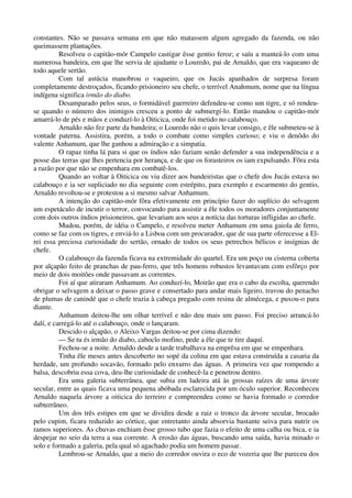 constantes. Não se passava semana em que não matassem algum agregado da fazenda, ou não
queimassem plantações.
Resolveu o capitão-mór Campelo castigar êsse gentio feroz; e saíu a manteá-lo com uma
numerosa bandeira, em que lhe servia de ajudante o Louredo, pai de Arnaldo, que era vaqueano de
todo aquele sertão.
Com tal astúcia manobrou o vaqueiro, que os Jucás apanhados de surpresa foram
completamente destroçados, ficando prisioneiro seu chefe, o terrível Anahmum, nome que na língua
indígena significa irmão do diabo.
Desamparado pelos seus, o formidável guerreiro defendeu-se como um tigre, e só rendeu-
se quando o número dos inimigos cresceu a ponto de submergí-lo. Então mandou o capitão-mór
amarrá-lo de pés e mãos e conduzí-lo à Oiticica, onde foi metido no calabouço.
Arnaldo não fez parte da bandeira; o Louredo não o quis levar consigo, e êle submeteu-se à
vontade paterna. Assistira, porém, a todo o combate como simples curioso; e viu o denôdo do
valente Anhamum, que lhe ganhou a admiração e a simpatia.
O rapaz tinha lá para si que os índios não faziam senão defender a sua independência e a
posse das terras que lhes pertencia por herança, e de que os forasteiros os iam expulsando. Fôra esta
a razão por que não se empenhara em combatê-los.
Quando ao voltar à Oiticica ou viu dizer aos bandeiristas que o chefe dos Jucás estava no
calabouço e ia ser supliciado no dia seguinte com estrépito, para exemplo e escarmento do gentio,
Arnaldo revoltou-se e protestou a si mesmo salvar Anhamum.
A intenção do capitão-mór fôra efetivamente em princípio fazer do suplício do selvagem
um espetáculo de incutir o terror, convocando para assistir a êle todos os moradores conjuntamente
com dois outros índios prisioneiros, que levariam aos seus a notícia das torturas infligidas ao chefe.
Mudou, porém, de idéia o Campelo, e resolveu meter Anhamum em uma gaiola de ferro,
como se faz com os tigres, e enviá-lo a Lisboa com um procurador, que de sua parte oferecesse a El-
rei essa preciosa curiosidade do sertão, ornado de todos os seus petrechos bélicos e insígnias de
chefe.
O calabouço da fazenda ficava na extremidade do quartel. Era um poço ou cisterna coberta
por alçapão feito de pranchas de pau-ferro, que três homens robustos levantavam com esfôrço por
meio de dois moitões onde passavam as correntes.
Foi aí que atiraram Anhamum. Ao conduzí-lo, Moirão que era o cabo da escolta, querendo
obrigar o selvagem a deixar o passo grave e consertado para andar mais ligeiro, travou do penacho
de plumas de canindé que o chefe trazia à cabeça pregado com resina de almécega, e puxou-o para
diante.
Anhamum deitou-lhe um olhar terrível e não deu mais um passo. Foi preciso arrancá-lo
dalí, e carregá-lo até o calabouço, onde o lançaram.
Descido o alçapão, o Aleixo Vargas deitou-se por cima dizendo:
— Se tu és irmão do diabo, caboclo mofino, pede a êle que te tire daquí.
Fechou-se a noite. Arnaldo desde a tarde trabalhava na emprêsa em que se empenhara.
Tinha êle meses antes descoberto no sopé da colina em que estava construída a casaria da
herdade, um profundo socavão, formado pelo enxurro das águas. A primeira vez que rompendo a
balsa, descobriu essa cova, deu-lhe curiosidade de conhecê-la e penetrou dentro.
Era uma galeria subterrânea, que subia em ladeira atá às grossas raízes de uma árvore
secular, entre as quais ficava uma pequena abóbada esclarecida por um óculo superior. Reconheceu
Arnaldo naquela árvore a oiticica do terreiro e compreendeu como se havia formado o corredor
subterrâneo.
Um dos três estipes em que se dividira desde a raiz o tronco da árvore secular, brocado
pelo cupim, ficara reduzido ao córtice, que entretanto ainda absorvia bastante seiva para nutrir os
ramos superiores. As chuvas enchiam êsse grosso tubo que fazia o efeito de uma calha ou bica, e ia
despejar no seio da terra a sua corrente. A erosão das águas, buscando uma saída, havia minado o
solo e formado a galeria, pela qual só agachado podia um homem passar.
Lembrou-se Arnaldo, que a meio do corredor ouvira o eco de vozeria que lhe pareceu dos
 