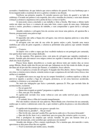 acostados e bandeiristas; do que induziu que estava embaixo do quartel. Foi essa lembrança que o
levou naquela tarde a examinar de novo a galeria e estudar a sua direção.
Verificou sua primeira suspeita. O corredor passava por baixo do quartel e ao lado do
calabouço. Cavando uns palmos à sua esquerda, deu com a muralha da cisterna, e sem mais demora
começou a arrancar a argamassa com a ponta da faca e a tirar os tijolos.
À meia-noite estava concluído o seu trabalho e feita a brecha. Mal tirara o último tijolo
sentiu um sôpro nas faces e o contacto de uma mão forte, como a garra de uma onça. Anhamum
ouvira o rumor, percebera a natureza do trabalho, e sem compreender a quem devia a salvação
esperou-a.
Arnaldo conduziu o selvagem fora da caverna sem trocar uma palavra, alí apontou-lhe a
floresta, pronunciando uma palavra tupí:
— Taigoara!
O rapazinho não sabia a língua dos selvagens; mas retivera algumas palavras e uma delas
era essa, que significa livre.
O selvagem com um ente de seu colar de guerra sarjou a pele, fazendo uma marca
simbólica por cima do peito esquerdo, e afastou-se proferindo uma palavra cujo sentido Arnaldo
ignorava.
— Coapara.
Só depois veio a saber o rapaz que êsse vocábulo traduzia-se em português por camarada,
mas queria dizer tanto como amigo dedicado.
No dia seguinte, Flor apareceu triste, com pena do selvagem que supunha condenado a
morrer. Arnaldo para desvanecer essa mágoa contou em segrêdo à menina que êle tinha livrado o
chefe dos Jucás da prisão.
Poucas horas depois descobriu-se a evasão que deixou tonto por muitos dias ao nosso
amigo Moirão. Desde então deu êle por provado que Anhamum era de fato irmão do diabo; do que
duvidara até alí por não lhe constar que Satanaz, o verdadeiro, fosse caboclo.
Não se explicava a evasão do selvagem. O alçapão não fôra aberto; Aleixo Vargas dormira
em cima; a cisterna estava intacta; somente notou-se que a argamassa de um lado estava fresca; mas
atribui-se à umidade.
O capitão-mór estava no auge da sua ira sempre formidável, e embora repelisse a idéia de
atrever-se alguém a auxiliar a fuga do selvagem, protestava, se tal coisa houvesse acontecido,
condenar o criminoso a ser enterrado vivo.
No meio das indagações que fazia o potentado, apareceu D. Flor, que ouvindo falar do
acontecimento, exclamou:
— Eu sei quem foi!
— Quem deu escapula ao gentio? perguntou o capitão-mór.
— Sim, meu pai. Foi Arnaldo.
O capitão-mór ouvindo êsse nome voltou-se com um senho terrível para o rapazinho
também alí presente:
— É verdade! disse o filho do Louredo tranquilamente.
Flor não medira o alcance de suas palavras. Maravilhada com o heroísmo de seu camarada,
cuidou que os outros o admiravam como ela, e quis restituir a glória da proeza a seu desconhecido
autor.
O capitão-mór desprendera o seu grosso e pesado riso.
— Então foste tu, pirralho?… Ora já viram!
— Não foi êle não, meu pai! acudiu Flor, que havia caído em si. Eu estava brincando!
— Que não foi êle, bem o sei, e ainda bem, que essa graça lhe custaria a pele e os ossos.
Fôra o prodigioso da emprêsa que salvara Arnaldo. Se para um homem forte já a
consideravam desmarcada, como acreditar que a praticasse um menino?
Arnaldo não dirigiu a Flor a menor exprobração. Foi a menina que, desvanecido o susto,
aproximou-se dele prara dizer-lhe em segrêdo:
— Você ia morrendo por minha causa, Arnaldo.
 
