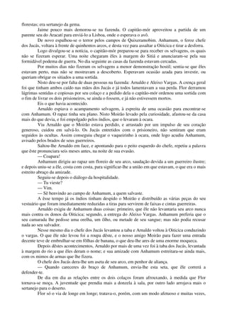 florestas; era sertanejo da gema.
Jaime pouco mais demorou-se na fazenda. O capitão-mór aproveitou a partida de um
parente seu do Aracatí para enviá-lo a Lisboa, onde o esperava o avô.
De novo espalhou-se o terror pelos campos de Quixeramobim. Anhamum, o feroz chefe
dos Jucás, voltara à frente de quinhentos arcos, e desta vez para assaltar a Oiticica e tirar a desforra.
Logo divulgou-se a notícia, o capitão-mór preparou-se para receber os selvagens, os quais
não se fizeram esperar. Uma noite chegaram êles à margem do Sitiá e anunciaram-se pela sua
formidável podema de guerra. No dia seguinte as casas da fazenda estavam cercadas.
Por muitos dias não fizeram os selvagens a menor demonstração hostil; sentia-se que êles
estavam perto, mas não se mostravam a descoberto. Esperavam ocasião azada para investir, ou
queriam obrigar os sitiados a uma sortida.
Nisto deu-se por falta de duas pessoas na fazenda: Arnaldo e Aleixo Vargas. A crença geral
foi que tinham ambos caído nas mãos dos Jucás e já todos lamentavam a sua perda. Flor derramou
lágrimas sentidas e copiosas por seu colaço e a pedido dela o capitão-mór ordenou uma sortida com
o fim de livrar os dois prisioneiros, se ainda o fossem, e já não estivessem mortos.
Eis o que havia acontecido.
Arnaldo espiava o acampamento selvagem, à espreita de uma ocasião para encontrar-se
com Anhamum. O rapaz tinha seu plano. Nisto Moirão levado pela curiosidade, afastou-se da casa
mais do que devia, e foi empolgado pelos índios, que o levaram à ocara.
Viu Arnaldo que o Moirão estava perdido, e arrastado por um impulso de seu coração
generoso, cuidou em salvá-lo. Os Jucás entretidos com o prisioneiro, não sentiram que eram
seguidos às ocultas. Assim conseguiu chegar o vaqueirinho à ocara, onde logo acudiu Anhamum,
avisado pelos brados de seus guerreiros.
Saltou-lhe Arnaldo em face, e apontando para o peito esquerdo do chefe, repetiu a palavra
que êste pronunciara seis meses antes, na noite de sua evasão.
— Coapara!
Anhamum dirigiu ao rapaz um floreio de seu arco, saudação devida a um guerreiro ilustre;
e depois uniu-se a êle, costa com costa, para significar-lhe a união em que estavam, o que era o mais
estreito abraço da amizade.
Seguiu-se depois o diálogo da hospitalidade.
— Tu vieste?
— Vim.
— Sê benvindo ao campo de Anhamum, a quem salvaste.
A êsse tempo já os índios tinham despido o Moirão e distribuído as várias peças do seu
vestuário que foram imediatamente reduzidas a tiras para servirem de faixas e cintas guerreiras.
Arnaldo exigiu de Anhamum duas coisas: primeiro, que êle não levantaria seu arco nunca
mais contra os donos da Oiticica; segundo, a entrega do Aleixo Vargas. Anhamum preferia que o
seu camarada lhe pedisse uma orelha, um ôlho, ou metade de seu sangue; mas não podia recusar
nada ao seu salvador.
Nesse mesmo dia o chefe dos Jucás levantou a taba e Arnaldo voltou à Oiticica conduzindo
o vargas. O que êle não levou foi a roupa dêste, e o nosso amigo Moirão para fazer uma entrada
decente teve de embrulhar-se em fôlhas de banana, o que deu-lhe ares de uma enorme moqueca.
Depois dêstes acontecimentos, Arnaldo por mais de uma vez foi à taba dos Jucás, levantada
à margem do rio a que êles deram o nome; e sua amizade com Anhamum estreitara-se ainda mais,
com os mimos de armas que lhe fizera.
O chefe dos Jucás dera-lhe um aseta de seu arco, em penhor de aliança.
— Quando careceres do braço de Anhamum, envia-lhe esta seta, que êle correrá a
defender-te.
De dia em dia as relações entre os dois colaços foram afrouxando, à medida que Flor
tornava-se moça. A juventude que prendia mais a donzela à sala, por outro lado arrojava mais o
sertanejo para o deserto.
Flor só o via de longe em longe; tratava-o, porém, com um modo afetuoso e muitas vezes,
 