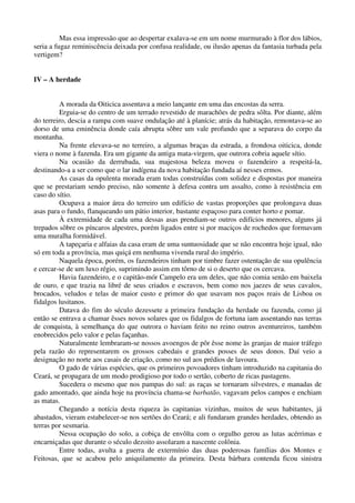 Mas essa impressão que ao despertar exalava-se em um nome murmurado à flor dos lábios,
seria a fugaz reminiscência deixada por confusa realidade, ou ilusão apenas da fantasia turbada pela
vertigem?
IV – A herdade
A morada da Oiticica assentava a meio lançante em uma das encostas da serra.
Erguia-se do centro de um terrado revestido de marachões de pedra sôlta. Por diante, além
do terreiro, descia a rampa com suave ondulação até à planície; atrás da habitação, remontava-se ao
dorso de uma eminência donde caía abrupta sôbre um vale profundo que a separava do corpo da
montanha.
Na frente elevava-se no terreiro, a algumas braças da estrada, a frondosa oiticica, donde
viera o nome à fazenda. Era um gigante da antiga mata-virgem, que outrora cobria aquele sítio.
Na ocasião da derrubada, sua majestosa beleza moveu o fazendeiro a respeitá-la,
destinando-a a ser como que o lar indígena da nova habitação fundada aí nesses ermos.
As casas da opulenta morada eram todas construídas com solidez e dispostas por maneira
que se prestariam sendo preciso, não somente à defesa contra um assalto, como à resistência em
caso do sítio.
Ocupava a maior área do terreiro um edifício de vastas proporções que prolongava duas
asas para o fundo, flanqueando um pátio interior, bastante espaçoso para conter horto e pomar.
À extremidade de cada uma dessas asas prendiam-se outros edifícios menores, alguns já
trepados sôbre os píncaros alpestres, porém ligados entre si por maciços de rochedos que formavam
uma muralha formidável.
A tapeçaria e alfaias da casa eram de uma suntuosidade que se não encontra hoje igual, não
só em toda a província, mas quiçá em nenhuma vivenda rural do império.
Naquela época, porém, os fazendeiros tinham por timbre fazer ostentação de sua opulência
e cercar-se de um luxo régio, suprimindo assim em tôrno de si o deserto que os cercava.
Havia fazendeiro, e o capitão-mór Campelo era um deles, que não comia senão em baixela
de ouro, e que trazia na libré de seus criados e escravos, bem como nos jaezes de seus cavalos,
brocados, veludos e telas de maior custo e primor do que usavam nos paços reais de Lisboa os
fidalgos lusitanos.
Datava do fim do século dezessete a primeira fundação da herdade ou fazenda, como já
então se entrava a chamar êsses novos solares que os fidalgos de fortuna iam assentando nas terras
de conquista, à semelhança do que outrora o haviam feito no reino outros aventureiros, também
enobrecidos pelo valor e pelas façanhas.
Naturalmente lembraram-se nossos avoengos de pôr êsse nome às granjas de maior tráfego
pela razão do representarem os grossos cabedais e grandes posses de seus donos. Daí veio a
designação no norte aos casais de criação, como no sul aos prédios de lavoura.
O gado de várias espécies, que os primeiros povoadores tinham introduzido na capitania do
Ceará, se propagara de um modo prodigioso por todo o sertão, coberto de ricas pastagens.
Sucedera o mesmo que nos pampas do sul: as raças se tornaram silvestres, e manadas de
gado amontado, que ainda hoje na província chama-se barbatão, vagavam pelos campos e enchiam
as matas.
Chegando a notícia desta riqueza às capitanias vizinhas, muitos de seus habitantes, já
abastados, vieram estabelecer-se nos sertões do Ceará; e ali fundaram grandes herdades, obtendo as
terras por sesmaria.
Nessa ocupação do solo, a cobiça de envôlta com o orgulho gerou as lutas acérrimas e
encarniçadas que durante o século dezoito assolaram a nascente colônia.
Entre todas, avulta a guerra de extermínio das duas poderosas famílias dos Montes e
Feitosas, que se acabou pelo aniquilamento da primeira. Desta bárbara contenda ficou sinistra
 