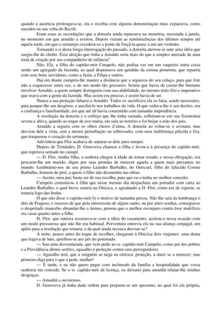 quando a ausência prolongava-se, ela o recebia com alguma demonstração mais expansiva, como
sucedeu na sua volta do Recife.
Eram estas as recordações que a donzela ainda repassava na memória, recostada à janela,
no momento em que arnaldo a avistou. Depois vieram as reminiscências dos últimos tempos até
aquela tarde, em que o sertanejo excedera-se a ponto de forçá-la quase a um ato violento.
Tornando a si desta longa interrogação do passado, a donzela aterrou-se ante uma idéia que
surgiu-lhe de chofre. Essa afeição que tinha a Arnaldo seria mais do que a simples amizade de uma
irmã de criação por seu companheiro de infância?
Não. Ela, a filha do capitão-mór Cmapelo, não podiaa ver em um vaqueiro outra coisa
senão um agregado da fazenda, ao qual dispensava um quinhão da estima protetora, que repartia
com seus bons servidores, como a Justa, a Filipa e outros.
Daí em diante cumpria-lhe manter a distância que a separava do seu colaço, para que êste
não a esquecesse outra vez, e de um modo tão grosseiro. Sentiu que havia de custar-lhe bastante
envolver Arnaldo, a quem sempre distinguira com sua afabilidade, no mesmo trato frio e imperativo
que usava com a gente da fazenda. Mas assim era preciso, e assim havia de ser.
Nunca a sua proteção faltaria a Arnaldo. Todos os sacrifícios ela os faria, sendo necessário,
para poupar-lhe um desgôsto, e auxiliá-lo nos trabalhos da vida. O que vedava-lhe o seu decôro, era
a confiança e familiaridade, em que até alí havia consentido com tamanha imprudência.
A resolução da donzela e o esfôrço que lhe tinha custado, refletiam-se em sua fisionomia
severa e altiva, quando ao toque de ave-maria, ela saíu ao terreiro e foi beijar a mão dos pais.
Arnaldo a seguira com os olhos cheios d’alma. A donzela ao voltar-se o avistara; mas
desviou dele a vista, sem a menor perturbação ou sobressalto, com uma indiferença plácida e fria,
que traspassou o coração do sertanejo.
Adivinhou que Flor acabava de separar-se dele para sempre.
Depois de Trindades, D. Genoveva chamou a filha e levou-a à presença do capitão-mór,
que esperava sentado no canapé.
— D. Flor, minha filha, a senhora chegou à idade de tomar estado; e nossa obrigação, era
procurar-lhe um marido, digno por suas prendas de merecer aquela a quem mais prezamos no
mundo. Lembrámo-nos de seu primo Leandro Barbalho, do Ouricurí, filho do falecido Cosme
Barbalho, homem de prol, a quem o filho não desmentiu nas obras:
— Aceito; meu pai; basta ser de sua escolha, para que eu o tenha no melhor conceito.
Campelo comunicou à filha que nesse mesmo dia despachara um portador com carta ao
Leandro Barbalho, o qual breve estaria na Oiticica, e agradando a D. Flor, como era de esperar, se
trataria logo das bodas.
O que não disse o capitão-mór fo o motivo de tamanha pressa. Não lhe saía da lembrança o
dito de Fragoso; e receoso de que pela intercessão de algum santo, ou por artes ocultas, conseguisse
o despeitado mancebo abrandar-lhe o ânimo, pensou que o melhor esconjuro contra êsse malefício
era casar quanto antes a filha.
D. Flor, que outrora assustava-se com a idéia do casamento, aceitou-a nessa ocasião com
um modo pressuroso que não lhe era habitual. Porventura entrevia ela na sua aliança conjugal, um
apôio para a resolução que tomara, e da qual ainda receava desviar-se?
À noite, pouco antes do toque de recolher, chegaram à Oiticica dois viajantes: uma dama
que trajava de luto, ajoelhou-se aos pés do potentado.
— Sou uma desventurada, que vem pedir ao sr. capitão-mór Campelo, como pai dos pobres
e a Providência dêstes sertões, agasalho e proteção contra seus perseguidores.
— Agasalho terá, que a ninguém se nega na oiticica; proteção, a darei se a merecer; mas
primeiro diga para o que a pede, mulher!
— É tarde, e eu não quero pagar com incômodo da família a hospitalidade que vossa
senhoria me concede. Se o sr. capitão-mór dá licença, eu deixarei para amanhã relatar-lhe minhas
desgraças.
— Amanhã a ouviremos.
D. Genoveva já tinha dado ordem para preparar-se um aposento, no qual foi ela própria,
 