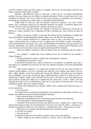 com Flor, instalar a dama, que lhes captara as simpatias, não só por sua desventura, como por seu
modo, ao mesmo tempo digno e modesto.
Quando a desconhecida ergueu o crepe que a velava de dó, sua beleza deslumbrante
produziu nas duas damas um movimento de ingênua admiração. Não se recordavam de ter visto
semblante tão formoso. Flor era aos olhos da mãe o tipo da graça e da gentileza; mas não tinha a
fascinação que derramavam os olhos negros e aveludados da desconhecida.
Soube então D. Genoveva que sua hóspede chamava-se Águeda, e era viúva. Como,
porém, com a lembrança recente de seu infortúnio desatasse em pranto, a fazendeira depois de a
consolar, retirou-se para não perturbar-lhe o repouso de que devia carecer.
No outro dia, logo pela manhã, veio Águeda à presença do capitão-mór, trazida por D.
Genoveva, a qual a animava com a esperança de obter a proteção que viera solicitar do dono da
Oiticica.
— Diga o seu agravo, mulher, e conte que lhe faremos justiça, determinou o capitão-mór
com a gravidade de um desembargador daquele tempo, que os de hoje são mais gaiteiros.
— Com a justiça infalível do sr. capitão-mór conto eu, que a sua fama corre todo êste
sertão, e não há quem não a conheça e louve e respeite, pois nunca faltou ao pobre e desvalido; e
assim não abandonará esta mísera viúva, que vivia afortunada e na abastança, mas agora aquí está a
seus pés, desgraçada, sem marido, sem abrigo, na maior penúria, e tudo por quê? Só porque na sua
casa venerava-se acima de tudo o nome do capitão-mór Gonçalo Pires Campelo.
— Que diz, mulher? exclamou o dono da Oiticica com um estremeção que fez estalar a
poltrona.
— É a verdade, sr. capitão-mór. Vossa senhoria talvez não se lembre de meu marido, o
Tomaz Nogueira?
— O Tomaz Nogueira? repetiu o capitão-mór, interrogando a memória.
— Da Barbalha, acrescentou a viúva.
O fazendeiro consultou com o olhar a D. Genoveva, ao capelão e ao ajudante, que eram os
três arquivos ou canhenhos dos fastos de sua vida; mas nenhum recordava-se do nome pronunciado
pela viúva.
— Meu marido conheceu o sr. capitão-mór Campelo no Icó, de vista, que de fama já o
conhecia desde pequeno; e tal era a veneração que tinha por vossa senhoria que muitas vezes me
dizia: «Olha, Águeda, se não fosse minha mãe estar já tão velhinha e não querer por coisa alguma
sair da Barbalha, com certeza mudava-me para o Quixeramobim só para ter o gôsto de servir ao
capitão-mór Campelo. Aquilo é que é homem! El-rei escreve a êle todos os anos com muitas partes
para agradá-lo, porque tem mêdo que o capitão-mór não tome para si todo o sertão, com esta
capitania do Ceará e mais a de Pernambuco. Que isto é só êle querer. El-rei bem sabe». E era uma
vontade tão grande, que estava sempre a repetir.
— Tenho uma lembrança de seu marido, mulher, disse o capitão-mór. Parece-me que o vi
no Icó, numa festa.
— É isso mesmo!
O Campelo não se recordava de tal Nogueira; mas entendeu que não podia ser alheio a um
homem, que tinha por sua pessoa aquele profundo acatamento.
— Que aconteceu então a seu marido?
— Apareceu na Barbalha êste ano um tal Proença que foi toda a nossa desgraça.
— Um conhecido por Vareja? perguntou Campelo.
— O próprio. Êsse homem não sei por que tinha raiva do sr. capitão-mór, e então foi meu
marido quem pagou; porque um dia apresentou-se em nossa casa com três cabras, e intimou ao sr.
Nogueira, que pusesse a bôca em vossa senhoria, e o chamasse já e já de… Não me atrevo a dizer.
— Há de atrever-se, mulher, que lhe ordenamos nós. Chamasse de quê?
A viúva fez um esfôrço:
— De sapo cururú.
O capitão-mór que já a custo sofreava a cólera, saltou como uma explosão:
— Agrela, mande já sem demora encilhar os cavalos, que eu não durmo enquanto não
 