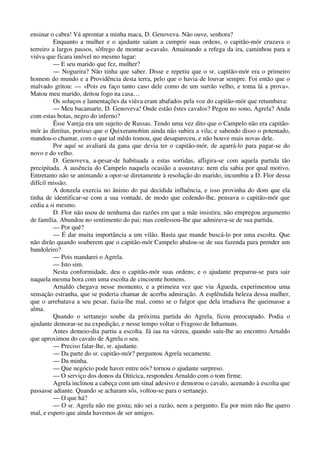 ensinar o cabra! Vá aprontar a minha maca, D. Genoveva. Não ouve, senhora?
Enquanto a mulher e o ajudante saíam a cumprir suas ordens, o capitão-mór cruzava o
terreiro a largos passos, sôfrego de montar a-cavalo. Amainando a refega da ira, caminhou para a
viúva que ficara imóvel no mesmo lugar:
— E seu marido que fez, mulher?
— Nogueira? Não tinha que saber. Disse e repetiu que o sr. capitão-mór era o primeiro
homem do mundo e a Providência desta terra, pelo que o havia de louvar sempre. Foi então que o
malvado gritou: — «Pois eu faço tanto caso dele como de um surrão velho, e toma lá a prova».
Matou meu marido, deitou fogo na casa…
Os soluços e lamentações da viúva eram abafados pela voz do capitão-mór que retumbava:
— Meu bacamarte, D. Genoveva! Onde estão êstes cavalos? Pegou no sono, Agrela? Anda
com estas botas, negro do inferno?
Êsse Vareja era um sujeito de Russas. Tendo uma vez dito que o Campelo não era capitão-
mór às direitas, porisso que o Quixeramobim ainda não subira a vila; e sabendo disso o potentado,
mandou-o chamar, com o que tal mêdo tomou, que desapareceu, e não houve mais novas dele.
Por aquí se avaliará da gana que devia ter o capitão-mór, de agarrá-lo para pagar-se do
novo e do velho.
D. Genoveva, a-pesar-de habituada a estas sortidas, afligira-se com aquela partida tão
precipitada. A ausência do Campelo naquela ocasião a assustava: nem ela sabia por qual motivo.
Entretanto não se animando a opor-se diretamente à resolução do marido, incumbiu a D. Flor dessa
difícil missão.
A donzela exercia no ânimo do pai decidida influência, e isso provinha do dom que ela
tinha de identificar-se com a sua vontade, de modo que cedendo-lhe, pensava o capitão-mór que
cedia a si mesmo.
D. Flor não usou de nenhuma das razões em que a mãe insistira; não empregou argumento
de família. Abundou no sentimento do pai; mas confessou-lhe que admirava-se de sua partida.
— Por quê?
— É dar muita importância a um vilão. Basta que mande buscá-lo por uma escolta. Que
não dirão quando souberem que o capitão-mór Campelo abalou-se de sua fazenda para prender um
bandoleiro?
— Pois mandarei o Agrela.
— Isto sim.
Nesta conformidade, deu o capitão-mór suas ordens; e o ajudante preparou-se para sair
naquela mesma hora com uma escolta de cincoente homens.
Arnaldo chegava nesse momento, e a primeira vez que viu Águeda, experimentou uma
sensação estranha, que se poderia chamar de acerba admiração. A esplêndida beleza dessa mulher,
que o arrebatava a seu pesar, fazia-lhe mal, como se o fulgor que dela irradiava lhe queimasse a
alma.
Quando o sertanejo soube da próxima partida do Agrela, ficou preocupado. Podia o
ajudante demorar-se na expedição, e nesse tempo voltar o Fragoso de Inhamuns.
Antes demeio-dia partiu a escolta. Já iaa na várzea, quando saíu-lhe ao encontro Arnaldo
que aproximou do cavalo de Agrela o seu.
— Preciso falar-lhe, sr. ajudante.
— Da parte do sr. capitão-mór? perguntou Agrela secamente.
— Da minha.
— Que negócio pode haver entre nós? tornou o ajudante surpreso.
— O serviço dos donos da Oiticica, respondeu Arnaldo com o tom firme.
Agrela inclinou a cabeça com um sinal adesivo e demorou o cavalo, acenando à escolta que
passasse adiante. Quando se acharam sós, voltou-se para o sertanejo.
— O que há?
— O sr. Agrela não me gosta; não sei a razão, nem a pergunto. Eu por mim não lhe quero
mal, e espero que ainda havemos de ser amigos.
 