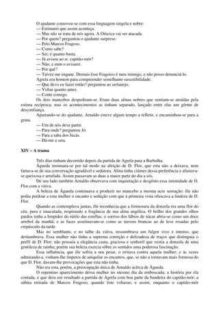 O ajudante comoveu-se com essa linguagem singela e nobre:
— Estimarei que assim aconteça.
— Mas não se trata de nós agora. A Oiticica vai ser atacada.
— Por quem? perguntou o ajudante surpreso.
— Pelo Marcos Fragoso.
— Como sabe?
— Sei; é quanto basta.
— Já avisou ao sr. capitão-mór?
— Não; e enm o avisarei.
— Por quê?
— Talvez me engane. Demais êsse Fragoiso é meu inimigo, e não posso denunciá-lo.
Agrela era homem para compreender semelhante suscetibilidade.
— Que devo eu fazer então? perguntou ao sertanejo.
— Voltar quanto antes.
— Conte comigo.
Os dois mancebos despediram-se. Eram duas almas nobres que sentiam-se atraídas pela
estima recíproca; mas os acontecimentos as tinham separado, lançado entre elas um gérme de
desconfiança.
Apartando-se do ajudante, Arnaldo esteve algum tempo a refletir, e encaminhou-se para a
gruta.
— Um de nós deve partir.
— Para onde? perguntou Jó.
— Para a taba dos Jucás.
— Dá-me a seta.
XIV – A trama
Três dias tinham decorrido depois da partida de Agrela para a Barbalha.
Águeda insinuara-se por tal modo na afeição de D. Flor, que esta não a deixava, nem
fartava-se de sua conversação agradável e sedutora. Alina tinha ciúmes dessa preferência e afastava-
se queixosa e arrufada. Assim passavam as duas a maior parte do dia a sós.
De seu lado também Arnaldo observava com inquietação e desgôsto essa intimidade de D.
Flor com a viúva.
A beleza de Águeda continuava a produzir no mancebo a mesma acre sensação: êle não
podia perdoar a esta mulher o encanto e sedução com que à primeira vista ofuscava a lindeza de D.
Flor.
Quando as contemplava juntas, êle reconhecia que a formosura da donzela era uma flor do
céu, pura e imaculada, respirando a fragância de sua alma angélica. O brilho dos grandes olhos
pardos tinha a limpidez do rútilo das estrêlas; o sorriso dos lábios de nácar abria-se como um doce
arrebol da manhã; e as faces assetinavam-se como as nuvens brancas ao de leve rosadas pelo
crepúsculo da tarde.
Mas no semblante, e no talhe da viúva, ressumbrava um fulgor vivo e intenso, que
deslumbrava. Essa mulher não tinha a suprema correção e delizadeza de traços que distinguia o
perfil de D. Flor; não possuia a elegância casta, graciosa e senhoril que vestia a donzela de uma
gentileza de rainha; porém sua beleza exercia sôbre os sentidos uma poderosa fascinação.
Essa influência, que êle sofria a seu pesar, o irritava contra aquela mulher; e às vezes
admirando-a, vinham-lhe ímpetos de aniquilar os encantos, que, se não a tornavam mais formosa do
que D. Flor, davam-lhe provocações que esta não tinha.
Não era esta, porém, a preocupação única de Arnaldo acêrca de Águeda.
O repentino aparecimento dessa mulher no mesmo dia da emboscada; a história por ela
contada, e que dera em resultado a partida de Agrela com boa parte da bandeira do capitão-mór; a
súbita retirada de Marcos Fragoso, quando êste voltasse; e assim, enquanto o capitão-mór
 