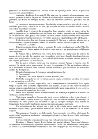 permanecia na habitual tranquilidade, Arnaldo velava na segurança dessa família, a que havia
dedicado toda a sua existência.
A convite e instâncias de Águeda, D. Flor saía com ela a passeio pelos arredores da casa,
quando quebrava de toda a fôrça do sol. Depois de algumas voltas iam sentar-se à sombra de uma
gameleira, que ficava no princípio da mata. Havia alí um tronco derrubado, que servia-lhes de
banco.
Aí passavam o tempo em conversa. Águeda tinha sempre uma larga provisão de contos e
novidades para atrair a atenção de D. Flor, que educada no retiro da fazenda, sentia a natural
curiosidade de conhecer o mundo.
Arnaldo desde o primeiro dia acompanhou êsses passeios, oculto no mato e atento às
práticas das duas moças. Nada colheu que justificasse seus receios; mas notou que a viúva também
de seu lado estava alerta, pois a cada instante volvia de súbito e disfarçadamente olhos ávidos em
tôrno, como para surpreender alguém que porventura a estivesse espreitando por entre a folhagem.
E não ficou nisso. Por mais de uma vez, queando D. Flor, que ia na frente, adiantava-se, a
viúva demorando o passo voltava-se e, com a voz submissa e velada, chamava-o por seu nome.
— Arnaldo!… Arnaldo!…
Esta circunstância deixou atônito o sertanejo. De onde o conhecia esta mulher? Que lhe
queria para chamá-lo? Como pudera ela descobrir a sua presença, que passaria despercebida para
olhos vaqueanos?
Se Arnaldo não se perturbasse com a vista dessa mulher e a surpresa que lhe acabava de
causar, de-certo que não lhe escaparia uma circunstância importante. Quando Águeda proferia seu
nome, nem sempre volvia o rosto para o lado onde êle efetivamente se achava, sinal de que não o
via, e apenas pressentia a sua proximidade.
Um dia quis o sertanejo esclarecer êsse mistério; e quando Águeda o chamou como de
costume, êle saíu do mato e apresentou-se. Ao rumor de seus passos, D. Flor que ia adiante voltava-
se, e avistando-o afastou-se, com a mesma esquiva indiferença, que não deixara de mostrar-lhe
desde o dia da vaquejada.
Ficando só em presença de Águeda, o sertanejo perguntou-lhe:
— Que me quer?
— Agora não. Esta noite, depois de recolher. Estarei à janela.
Proferidas estas palavras em voz rápida, Águeda lançou ao sertanejo um olhar provocador
e correu a reunir-se com D. Flor.
Arnaldo cada vez mais surpreendido com o procedimento da desconhecida, ficou algum
tempo a cogitar sôbre o estranho emprazamento que recebera. A idéia de uma entrevista amarosa
nem de longe passou pela mente do sertanejo; sua conjetura foi que a moça carecia de seus serviços,
e talvez de seu auxílio para algum fim oculto.
Desde então resolveu acudir ao emprazamento, na esperança de penetrar o mistério da
vinda dessa mulher à Oiticica.
Tudo estava tranquilo na fazenda, não havia o menor indício de perigo, e não obstante, o
sertanejo não podia eximir-se a uma vaga inquietação, que o trazia em constante desassossêgo. À
semelhança de certas plantas que ressentem-se logo de qualquer alteração ainda remota da
temperatura, da mesma forma êle como que respirava uma ameaça na atmosfera.
Um pressentimento lhe advertia que o mal, se êle existia, estava oculto no formoso
semblante daquela moça, que de repente aparecera na Oiticica e aí se introduzira de um modo
singular.
Não enganava a Arnaldo o seu fiel coração. Nesse momento, com efeito, a felicidade do
capitão-mór Campelo e de sua família, estava dependendo do bom êxito de uma cilada, urdida com
uma astúcia rara.
É preciso remontar ao dia da emboscada para conhecer os pormenores da trama.
Deixámos o Marcos Fragoso de rota batida para sua fazenda das Araras, em Inhamuns,
acompanhado de seus hóspedes e parentes, assim como do Onofre com a sua bandeira e mais gente
da comitiva. O José Bernardo breve se reunira ao amo com a bagagem que fôra buscar ao Bargado.
 