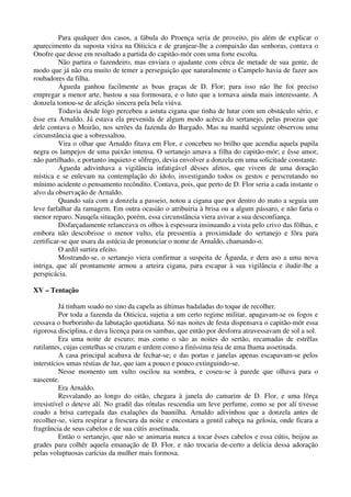Para qualquer dos casos, a fábula do Proença seria de proveito, pis além de explicar o
aparecimento da suposta viúva na Oiticica e de granjear-lhe a compaixão das senhoras, contava o
Onofre que desse em resultado a partida do capitão-mór com uma forte escolta.
Não partira o fazendeiro, mas enviara o ajudante com cêrca de metade de sua gente, de
modo que já não era muito de temer a perseguição que naturalmente o Campelo havia de fazer aos
roubadores da filha.
Águeda ganhou facilmente as boas graças de D. Flor; para isso não lhe foi preciso
empregar a menor arte, bastou a sua formosura, e o luto que a tornava ainda mais interessante. A
donzela tomou-se de afeição sincera pela bela viúva.
Todavia desde logo percebeu a astuta cigana que tinha de lutar com um obstáculo sério, e
êsse era Arnaldo. Já estava ela prevenida de algum modo acêrca do sertanejo, pelas proezas que
dele contava o Moirão, nos serões da fazenda do Bargado. Mas na manhã seguinte observou uma
circunstância que a sobressaltou.
Vira o olhar que Arnaldo fitava em Flor, e concebeu no brilho que acendia aquela pupila
negra os lampejos de uma paixão intensa. O sertanejo amava a filha do capitão-mór; e êsse amor,
não partilhado, e portanto inquieto e sôfrego, devia envolver a donzela em uma solicitude constante.
Águeda adivinhava a vigilância infatigável dêsses afetos, que vivem de uma doração
mística e se enlevam na contemplação do ídolo, investigando todos os gestos e perscrutando no
mínimo acidente o pensamento recôndito. Contava, pois, que perto de D. Flor seria a cada instante o
alvo da observação de Arnaldo.
Quando saía com a donzela a passeio, notou a cigana que por dentro do mato a seguia um
leve farfalhar da ramagem. Em outra ocasião o atribuiria à brisa ou a algum pássaro, e não faria o
menor reparo. Nauqela situação, porém, essa circunstância viera avivar a sua desconfiança.
Disfarçadamente relanceava os olhos à espessura insinuando a vista pelo crivo das fôlhas, e
embora não descobrisse o menor vulto, ela pressentia a proximidade do sertanejo e fôra para
certificar-se que usara da astúcia de pronunciar o nome de Arnaldo, chamando-o.
O ardil surtira efeito.
Mostrando-se, o sertanejo viera confirmar a suspeita de Águeda, e dera aso a uma nova
intriga, que alí prontamente armou a arteira cigana, para escapar à sua vigilância e iludir-lhe a
perspicácia.
XV – Tentação
Já tinham soado no sino da capela as últimas badaladas do toque de recolher.
Por toda a fazenda da Oiticica, sujetia a um certo regime militar, apagavam-se os fogos e
cessava o borborinho da labutação quotidiana. Só nas noites de festa dispensava o capitão-mór essa
rigorosa disciplina, e dava licença para os sambas, que então por desforra atravessavam de sol a sol.
Era uma noite de escuro; mas como o são as noites do sertão, recamadas de estrêlas
rutilantes, cujas centelhas se cruzam e urdem como a finíssima teia de uma lhama assetinada.
A casa principal acabava de fechar-se; e das portas e janelas apenas escapavam-se pelos
interstícios umas réstias de luz, que iam a pouco e pouco extinguindo-se.
Nesse momento um vulto oscilou na sombra, e coseu-se à parede que olhava para o
nascente.
Era Arnaldo.
Resvalando ao longo do oitão, chegara à janela do camarim de D. Flor, e uma fôrça
irresistível o deteve alí. No gradil das rótulas rescendia um leve perfume, como se por alí tivesse
coado a brisa carregada das exalações da baunilha. Arnaldo adivinhou que a donzela antes de
recolher-se, viera respirar a frescura da noite e encostara a gentil cabeça na gelosia, onde ficara a
fragrância de seus cabelos e de sua cútis assetinada.
Então o sertanejo, que não se animaria nunca a tocar êsses cabelos e essa cútis, beijou as
grades para colhêr aquela emanação de D. Flor, e não trocaria de-certo a delícia dessa adoração
pelas voluptuosas carícias da mulher mais formosa.
 