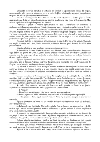 Aplicando o ouvido percebeu o sertanejo no interior do aposento um frolido de roupas,
acompanhado pelo rumor de um passo breve e sutil. D. Flor volvia pelo aposento, naturalmente
ocupada nos vários aprestos do repouso da noite.
Um doce susurro, como da abelha no seio do rosal, advertiu a Arnaldo que a donzela
rezava antes de deitar-se; e involuntariamente também ajoelhou-se para rogar a Deus por ela. Mas
acabou suplicando a Flor perdão para a sua ternura.
Terminada a prece, a donzela aproximou-se do leito. O amarrotar das cambraias a
atulharem-se indicou ao sertanejo que Flor despia as suas vestes e ia trocá-las pela roupa de dormir.
Através das abas da janela, que lhe escondiam o aposento, enxergou com os olhos d’alma a
donzela, naquele instante em que os castos véus a abandonavam; porém seu puro e santo afeto não
viu outra coisa senão um anjo vestido de resplendor. Foi como se no céu azul ao deslize de uma
nuvem branca de jaspe surgisse uma estrêla. A trepidação da luz, cega e tece um véu cintilante,
porém mais espêsso do que a seda e o linho.
Cessaram de todo os rumores do aposento, sinal de que D. Flor se havia deitado. Ouvindo
um respiro brando e sutil como de um passarinho, conheceu Arnaldo que a donzela dormia o sono
plácido e feliz.
Só então afastou-se para acudir ao emprazamento que recebera.
O aposento de Águeda ficava do mesmo lado da casa, e era o penúltimo antes do quintal,
logo depois do quarto de Alina. A janela estava cerrada e escura, mas ao olhar de Arnaldo não
escapou uma fita imperceptível que a dividia de alto a baixo, e que êle atinou ser o tênue vislumbre
de uma candeia velada.
Águeda espreitava por essa fresta a chegada de Arnaldo, receosa de que não viesse, e
impaciente com a demora. Além do interêsse da recompensa prometida pelo Onofre em nome de
Fragoso, outro impulso movia nesse instante a cigana.
Era mulher, e tinha nas veias o sangue ardente do boêmio tocado pelo sol americano. O
prazer de fascinar um homem e cativá-lo a seus encantos, bastaria para excitá-la; acrescia, porém,
que êsse homem era um mancebo galhardo e amava outra mulher, o que dava particular sainete à
aventura.
Assim prometia-se a Rosinha uma noite de emoções, que à satisfação de sua vaidade
reuniria a fácil execução da trama urdida. Para disfarçar a impaciência da espera, entrou a devanear,
e sorria-se pensando que no outro dia, quando se apercebessem do desaparecimento dela Águeda e
de Flor, Arnaldo as seguiria com certeza, mas talvez não dosse por causa da filha do capitão-mór.
No meio dêste devaneio, avistou pela fresta um vulto parado em frente à sua janela.
Ergueu-se de chofre e entreabrindo a rótula perguntou em tom submisso:
— É Arnaldo?
— Êle próprio que vem saber para que o chamou aquí, a esta hora.
— Entre! segredou a moça abrindo de todo a rótula e afastando-se para dar passagem.
— Não podemos falar aquí mesmo? tornou Arnaldo, a quem repugnava penetrar no
aposento.
Águeda aproximou-se outra vez da janela e travando vivamente das mãos do mancebo,
disse-lhe comovida:
— Pelo senhor eu farei tudo! Mas ando espiada. Êsse velho que me acompanhou… Se êle
o visse aquí, seriam a minha perdição. Podem ouvir-nos e o que eu tenho a dizer-lhe ninguém o
deve saber, ninguém, senão Arnaldo.
O sertanejo em extremo admirado daquelas falas, não opôs resistência ao movimento da
moça que o atraía a si, convidando-o a entrar. Apoiou-se no parapeito e saltou no aposento, onde a
mão tépida de Águeda o conduziu até um estrado que havia junto ao leito.
Fechada a janela, a moça tirou a candeia que havia escondido por detrás de um baú, coberta
com uma bacia de rosto, e colocou-a em cima da cantoneira, de onde alumiava todo o aposento.
Foi então que Arnaldo pôde bem admirar a beleza dessa mulher, que até aquele momento
só vira de longe, ou de relance, quando ela passeava com D. Flor, em quem iam presos seus olhos.
Águeda tirara o véu de luto. Sua cabeça meneava-se airosamente agitando os bastos e
 