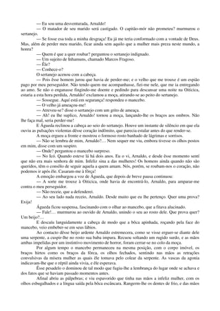 — Eu sou uma desventurada, Arnaldo!
— O matador de seu marido será castigado. O capitão-mór não prometeu? murmurou o
sertanejo.
— Se fosse esa toda a minha desgraça! Eu já me teria conformado com a vontade de Deus.
Mas, além de perder meu marido, ficar ainda sem aquilo que a mulher mais preza neste mundo, a
honra?
— Quem é que a quer roubar? perguntou o sertanejo indignado.
— Um sujeito de Inhamuns, chamado Marcos Fragoso.
— Êle?
— Conhece-o?
O sertanejo acenou com a cabeça.
— Pois êsse homem jurou que havia de perder-me; e o velho que me trouxe é um espião
pago por meu perseguidor. Não tendo quem me acompanhasse, fiei-me nele, que me ia entregando
ao amo. Se não o enganasse fingindo-me doente e pedindo para descansar uma noite na Oiticica,
estaria a esta hora perdida, Arnaldo! exclamou a moça, atirando-se ao peito do sertanejo.
— Sossegue. Aquí está em segurança! respondeu o mancebo.
— O velho já ameaçou-me!
— Atreveu-se? disse o sertanejo com um grito de ameaça.
— Ah! eu lhe suplico, Arnaldo! tornou a moça, lançando-lhe os braços aos ombros. Não
lhe faça mal, seria perder-me!
E Águeda reclinou a cabeça ao seio do sertanejo. Houve um instante de silêncio em que ela
ouviu as pulsações violentas dêsse coração indômito, que parecia estalar antes do que render-se.
A moça ergueu a fronte e mostrou o formoso rosto banhado de lágrimas e sorrisos.
— Não se lembra de mim, Arnaldo?… Nem sequer me viu, embora tivesse os olhos postos
em mim, disse com um suspiro.
— Onde? perguntou o mancebo surpreso.
— No Icó. Quando esteve lá há dois anos. Eu o vi, Arnaldo, e desde êsse momento sentí
que não era mais senhora de mim. Infeliz sina a das mulheres! Os homens ainda quando não são
queridos, têm o consôlo de seguir aquela a quem amam. Nós, porém, se roubam-nos o coração, não
podemos ir após êle. Casaram-me à fôrça!
A emoção embargou a voz de Águeda, que depois de breve pausa continuou:
— A sorte me trouxe à Oiticica, onde havia de encontrá-lo, Arnaldo, para amparar-me
contra o meu perseguidor.
— Não receie, que a defenderei.
— Ao seu lado nada receio, Arnaldo. Desde muito que eu lhe pertenço. Quer uma prova?
Exija!
Águeda ficou suspensa, fascinando com o olhar ao mancebo, que a fitava alucinado.
— Fale!… murmurou ao ouvido de Arnaldo, unindo o seu ao rosto dele. Que prova quer?
Um beijo?…
E descaíu languidamente a cabeça de modo que a bôca apinhada, roçando pela face do
mancebo, veio embeber-se em seus lábios.
Ao contacto dêsse beijo ardente Arnaldo estremecera, como se visse erguer-se diante dele
uma serpente, a cuspir-lhe no rosto sua baba impura. Recuou soltando um rugido surdo, e as mãos
ambas impelidas por um instintivo movimento de horror, foram cerrar-se no colo da moça.
Por algum tempo o mancebo permaneceu na mesma posição, com o corpo imóvel, os
braços hirtos como os braços da fôrca, os olhos fechados, sentindo nas mãos as retrações
convulsivas da mísera mulher as quais êle tomava pelo colear da serpente. As vascas da agonia
indicavam-lhe que o réptil ainda vivia, e êle esperava.
Êsse pesadelo o dominou de tal modo que fugiu-lhe a lembrança do lugar onde se achava e
dos fatos que se haviam passado momentos antes.
Afinal abriu as pálpebras; e viu espavorido que tinha nas mãos a infeliz mulher, com os
olhos esbugalhados e a língua saída pela bôca escâncara. Rangerm-lhe os dentes de frio, e das mãos
 
