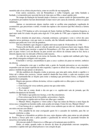 memória não só na crônica da província, como no escólio de sua topografia.
Com outros sesmeiros, veio de Pernambuco o velho Campelo, que tinha fundado a
herdade, e a transmitira por sucessão havia já vinte anos ao filho, o atual capitão-mór.
No tempo da fundação da fazenda ainda o formoso e ameno sertão de Quixeramobim, que
os primeiros povoadores haviam denominado Campo maior por causa da extensão, achava-se quase
inhabitado.
Apenas se encontravam alguns ranchos onde se acolhia uma população vagabunda de
aventureiros, que percorriam o sertão, vivendo das rapinas e dos recursos que lhes oferecia a fartura
da terra.
Só em 1755 fundou-se sob a invocação do Santo Antônio de Pádua a primeira freguesia, a
qual mais tarde foi criada vila pela carta régia de 13 de junho de 1789, que a separou do têrmo de
Aracati.
Sob o domínio do atual dono, a fazenda continuou a prosperar e com o volver dos anos
adquiriu novas pertenças, com que mais se excedia, não lhe faltando nenhuma das comodidades e
recreios que pedia um viver à lei da grandeza.
Tal era a herdade a que chegara o capitão-mór nessa tarde de 10 dezembro de 1764.
Tomava êle do Recife, aonde à volta de cada três anos costumava fazer uma viagem. Desta
vez levara a família para mostrar a capital do Pernambuco a D. Flor, que ainda não a tinha visto;
pois só para visitar a avó em Russas ou para assistir aos ofícios da semana santa no Icó, havia a
donzela alguma rara vez deixado a Oiticica onde nascera.
Ao cabo de sua jornada, já em terras da fazenda, fôra o capitão-mór atalhado pelo fogo,
que afinal conseguira extinguir com sua gente.
Concluído o serviço, encaminhara-se para a casa e acabava de parar no terreiro, embaixo
da oiticica.
Às aclamações com que o acolheu toda a gente da fazenda pressurosa ao seu encontro,
respondeu com um aceno repetido da mão esquerda; e apeou-se afinal sem esfôrço, mas guardada a
pausa e medida de que jamais se desairava.
Alí deu audiência de chegada a todas as pessoas, que uma após outra, desde o capelão e o
feitor até o último dos escravos, vieram saudá-lo dando-lhe boa-vinda; a cada um escutava com
paciência, examinando-lhe as feições para notar a mudança que porventura fizera, e dirigindo-lhe
alguma breve pergunta.
Depois que passou o último da turma, volveu o capitão-mór os olhos para o seu feitor.
— Falta um!
— Com licença de vossa senhoria, parece-me que estão todos.
— E o Arnaldo?
— Êsse não se conta; desde o dia em que o sr. capitão-mór saíu de jornada, que êle
também desapareceu da fazenda.
— Ah! Então é que pediu-nos licença, e nós lha concedemos.
— Com certeza que há de tê-la pedido, acrescentou o Agrela.
Descarregou o capitão-mór no feitor um olhar que o aturdiu:
— Manuel Abreu, chegámos e vimos achar o fogo nas matas da Oiticica a meia légua de
nossa casa; e ninguém na fazenda soube, nem acudiu em tempo. Como foi isto, Manuel Abreu?
— Com licença do sr. capitão-mór, saberá vossa senhoria que eu não sei. Ainda não estou
em mim com um caso dêstes!
— Pois amanhã há de estar averiguado quem foi o causador do incêndio, para lhe ser
lançado conforme a culpa.
Dirigiu-se o fazendeiro ao pórtico da casa, cujos degraus subiu, para entrar na sala pintada
de florões a fresco pelo teto e pelas paredes e guarnecida de móveis de jacarandá forrados de
moscóvia com tachas de prata.
Ali estavam ainda D. Genoveva e a filha que se levantaram para recebê-lo.
Então, só então, quando todos os deveres de dono da propriedade estavam cumpridos,
consentiu o capitão-mór que afinal pulsasse o seu coração de pai.
 