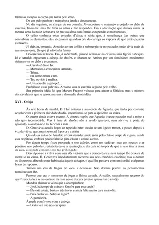 trêmulas escapou o corpo que rolou pelo chão.
De um pulo ganhou o mancebo a janela e desapareceu.
No dia seguinte, ao chegar de sua jornada, Jó encontrou o sertanejo espojado no chão da
caverna, falou-lhe, mas êle fitou os olhos e não respondeu. Era a alucinação que durava ainda. A
mesma cena da noite debuxava-se em sua alma com formas estupendas e monstruosas.
O velho conhecia estas procelas d’alma; e sabia que, à semelhança das outras que
conturbam os elementos, elas só passam quando o céu descarrega os vapores de que estão pejadas
as nuvens.
Jó deixou, portanto, Arnaldo ao seu delírio e submergiu-se no passado, onde vivia mais do
que no presente, êle que já não tinha futuro.
Decorreram as horas. Era já sobretarde, quando sentiu-se na caverna uma ligeira vibração.
Jó e Arnaldo ergueram a cabeça de chofre, e olharam-se. Ambos por um simultâneo movimento
deitaram-se no chão e escutaram.
— Cavalos! disse Jó.
— Montados,a crescentou Arnaldo.
— Trinta.
— Eu contei trinta e um.
— Teu ouvido é melhor.
— Uma escolta a galope!…
Proferindo estas palavras, Arnaldo saíu da caverna seguido pelo velho.
Sua primeira idéia foi que Marcos Fragoso voltava para atacar a Oiticica; mas o número
dos cavaleiros que se aproximavam o dissuadiu dessa idéia.
XVI – O fojo
Às sete horas da manhã, D. Flor notando a aus~encia de Águeda, que tinha por costume
acordar com a primeira claridade do dia, encaminhou-se para o aposento da viúva.
O quarto ainda estava escuro. A donzela supôs que Águeda tivesse passado mal a noite e
não quis incomodá-la. Mas à hora do almôço não a vendo aparecer, nem abrir-se a porta do
aposento, assustou-se e foi ter com a mãe.
D. Genoveva acudiu logo; ao repetido bater, ouviu-se um ligeiro rumor, e pouco depois a
voz da viúva, que arrastou-se até à porta e a abriu.
Quando as mãos de Arnaldo afrouxaram deixando rolar pelo chão o corpo da cigana, ainda
esta respirava, embora pouco faltasse para exalar o último alento.
Por algum tempo ficou prostrada e sem acôrdo, como um cadáver; mas aos poucos o ar
penetrou nos pulmões, restabeleceu-se a respiração; e ela caíu no torpor de que a veio tirar a dona
da casa, assustada com um sono tão prolongado.
Desculpou-se a viúva com uma dôr violenta que a desacordara e nem tempo lhe deixara de
meter-se na cama. D. Genoveva imediatamente recorreu aos seus remédios caseiros; mas a doente
os dispensou, dizendo estar habituada àquele achaque, o qual lhe passava com um cordial e algumas
horas de repouso.
Tomou um chá de língua de vaca, e deitou-se. Não dormiu porém; os pensamentos
tumultuavam-lhe.
Pensou que era o momento de jogar a última cartada. Arnaldo, naturalmente receoso do
que fizera, talvez se ausentasse da casa nesse dia: era preciso aproveitar o ensêjo.
Mandou chamar o velho que a acompanhara:
— José, há tempo de avisar o Onofre para esta tarde?
— Êle está alerta, bastam três horas e ainda falta muito para meio-dia.
— Pois então vai. Sabes o lugar?
— A gameleira.
Águeda comfirmou com a cabeça.
— Desta vez não nos escapará.
 
