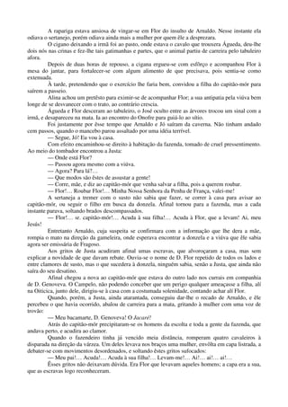 A rapariga estava ansiosa de vingar-se em Flor do insulto de Arnaldo. Nesse instante ela
odiava o sertanejo, porém odiava ainda mais a mulher por quem êle a desprezara.
O cigano deixando a irmã foi ao pasto, onde estava o cavalo que trouxera Águeda, deu-lhe
dois nós nas crinas e fez-lhe tais gatimanhas e partes, que o animal partiu de carreira pelo tabuleiro
afora.
Depois de duas horas de repouso, a cigana ergueu-se com esfôrço e acompanhou Flor à
mesa do jantar, para fortalecer-se com algum alimento de que precisava, pois sentia-se como
extenuada.
À tarde, pretendendo que o exercício lhe faria bem, convidou a filha do capitão-mór para
saírem a passeio.
Alina achou um pretêsto para eximir-se de acompanhar Flor; a sua antipatia pela viúva bem
longe de se desvanecer com o trato, ao contrário crescia.
Águeda e Flor desceram ao tabuleiro, o José oculto entre as árvores trocou um sinal com a
irmã, e desapareceu na mata. Ia ao encontro do Onofre para guiá-lo ao sítio.
Foi justamente por êsse tempo que Arnaldo e Jó saíram da caverna. Não tinham andado
cem passos, quando o mancebo parou assaltado por uma idéia terrível.
— Segue, Jó! Eu vou à casa.
Com efeito encaminhou-se direito à habitação da fazenda, tomado de cruel pressentimento.
Ao meio do tombador encontrou a Justa:
— Onde está Flor?
— Passou agora mesmo com a viúva.
— Agora? Para lá?…
— Que modos são êstes de assustar a gente!
— Corre, mãe, e diz ao capitão-mór que venha salvar a filha, pois a querem roubar.
— Flor!… Roubar Flor!… Minha Nossa Senhora da Penha de França, valei-me!
A sertaneja a tremer com o susto não sabia que fazer, se correr à casa para avisar ao
capitão-mór, ou seguir o filho em busca da donzela. Afinal tornou para a fazenda, mas a cada
instante parava, soltando brados descompassados.
— Flor!… sr. capitão-mór!… Acuda à sua filha!… Acuda à Flor, que a levam! Ai, meu
Jesús!
Entretanto Arnaldo, cuja suspeita se confirmara com a informação que lhe dera a mãe,
rompia o mato na direção da gameleira, onde esperava encontrar a donzela e a viúva que êle sabia
agora ser emissária de Fragoso.
Aos gritos de Justa acudiram afinal umas escravas, que alvoroçaram a casa, mas sem
explicar a novidade de que davam rebate. Ouvia-se o nome de D. Flor repetido de todos os lados e
entre clamores de susto, mas o que sucedera à donzela, ninguém sabia, senão a Justa, que ainda não
saíra do seu desatino.
Afinal chegou a nova ao capitão-mór que estava do outro lado nos currais em companhia
de D. Genoveva. O Campelo, não podendo conceber que um perigo qualquer ameaçasse a filha, alí
na Oiticica, junto dele, dirigiu-se à casa com a costumada solenidade, contando achar alí Flor.
Quando, porém, a Justa, ainda atarantada, conseguiu dar-lhe o recado de Arnaldo, e êle
percebeu o que havia ocorrido, abalou de carreira para a mata, gritando à mulher com uma voz de
trovão:
— Meu bacamarte, D. Genoveva! O Jacaré!
Atrás do capitão-mór precipitaram-se os homens da escolta e toda a gente da fazenda, que
andava perto, e acudira ao clamor.
Quando o fazendeiro tinha já vencido meia distância, romperam quatro cavaleiros à
disparada na direção da várzea. Um deles levava nos braços uma mulher, envôlta em capa listrada, a
debater-se com movimentos desordenados, e soltando êstes gritos sufocados:
— Meu pai!… Acuda!… Acuda à sua filha!… Levam-me!… Ai!… ai!… ai!…
Êsses gritos não deixavam dúvida. Era Flor que levavam aqueles homens; a capa era a sua,
que as escravas logo reconheceram.
 