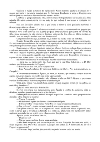 Ouviu-se o rugido espantoso do capitão-mór. Nesse momento acabava de alcançá-lo o
pagem que trazia o bacamarte mandado por D. Genoveva. Recebendo a arma, o Campelo sem
hesitar apontou-a na direção do cavaleiro que levava a mulher.
Lembrou-se que podia matar a filha, embora tivesse feito pontaria no cavalo; mas essa filha
adorada, êle antes a queria morta por sua mão, do que roubada à sua ternura e profanada por
infames.
Dois dos cavaleiros caíram; mas o que levava a mulher e outro passaram incólumes e
desapareceram além na várzea.
A êsse tempo chegava D. Genoveva montada a-cavalo, e acompanhada de pagens que
traziam o ruço, assim como de toda a gente que pôde armar às pressas para correr em socorro da
filha. Nesse momento ela não gritava; as lágrimas saltavam-lhe dos olhos, os lábios moviam-se
rezando, mas sua atenção acudia a tudo com ânimo varonil.
Campelo montou no ruço, e partiram êle, a mulher e a escolta como um turbilhão.
O raptor de sua filha levava grande avanço; mas o capitão-mór não refletia nesse momento.
Era impossível que êsse homem lhe escapasse; êle o perseguiria até o inferno, e lá mesmo o deixaria
estraçalhado por suas mãos depois de ter-lhe arrancado Flor.
Os possantes cavalos do fazendeiro ganhavam sôbre os fugitivos, embora, êstes montassem
excelentes poldros dos sertões de Inhamuns, tão afamados entre todos os do Ceará. Mas estavam
êstes ainda fatigados da jornada, enquanto que os de Quixeramobim andavam repousados.
Já era noite, quando o capitão-mór avistou afinal o vulto negro do cavaleiro: e ferrando as
esporas no ruço, atroou os ares com um grito medonho.
Respondeu-lhe uma voz de mulher cujas palavras se ouviram distintamente.
— Salve-me, sr. capitão-mór, pelo bem que quer à sua filha! Salve-me, e a D. Flor
também, que lá ficou nas mãos do Fragoso!
— Esta voz não é de Flor, disse o capitão-mór.
— É da Águeda! exclamou D. Genoveva. Então nossa filha?… Nós a desamparámos, sr.
Campelo!…
A voz era efectivamente de Águeda, ou antes, da Rosinha, que temendo cair nas mãos do
capitão-mór, usara daquele novo ardil para sustar a perseguição.
Campelo tinha estacado o cavalo, e não sabia que resolvesse. Foi D. Genoveva que tomou
o alvitre de retroceder; o marido acompanhou-a sem hesitação.
Onde, pois, estava Flor, àquela hora, quando seu pai, julgando correr em sua defesa, ao
contrário a abandonava?
É preciso tomar a narração de mais alto.
D. Flor conversava mui tranquilamente com Águeda à sombra da gameleira, onde as
deixámos sentadas, quando ouviram-se os gritos da Justa.
Embora pela distância não pudesse distinguir as palavras, conhecera a voz que pareceu-lhe
alterada e aflita. Ergueu-se inquieta:
— Vamos, D. Águeda!
— Já? Podíamos esperar um instante. Sinto-me tão fatigada!
— Estou ouvindo a voz de mamãe Justa! Não sei o que terá acontecido em casa.
— Que pode ser?… A voz, eu ouço; mas é de uma pessoa que está cantando.
Flor aplicou o ouvido para ver se enganara-se; e desta vez escutou não só os gritos da ama,
como o alarido que se levantava na fazenda, e as vozes que chamavam pelo capitão-mór. Então
realmente assustada, fez um gesto à viúva e lançou-se na direção da casa.
Águeda, porém, abraçara-se com ela:
— Daquí não sai!
— Não me toque, senhora, disse a moça revoltada.
— Oh! Pode zangar-se, que eu não faço caso de suas fidalguias. Está em meu poder, e
daquí ninguém a tira. Ouve? São cavaleiros a galopar; não tardam aí. À frente deles há de vir o
Fragoso, seu namorado!
— Não sairei daquí, mulher, juro; mas não me ponha as mãos e não me insulte.
 