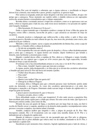 Falou Flor com tal império e soberania, que a cigana calou-se, e recolhendo os braços
deixou livre a donzela, mas tomou-lhe o passo, pronta a segurá-la, se quisesse fugir.
Flor sentou-se resignada, tendo por maior desgôsto o de lutar com essa mulher, do que o do
perigo que a ameaçava. Nesse momento seu espírito nobre e cândido enleava-se em suposições
acêrca dos acontecimentos extraordinários que a vinham surpreender.
Rosinha alerta e escutando ansiosa o tropel dos cavaleiros, como se os apressasse com seu
anelo, voltou-se inquieta para o lado da casa, onde troou nesse momento a voz possante do capitão-
mór Campelo, bradando:
— Meu bacamarte, D. Genoveva! O Jacaré!…
Então a cigana temendo que o fazendeiro acudisse a tempo de livrar a filha das garras do
Fragoso, correu sôbre a donzela, travou-lhe do pulso, e quis arrastá-la ao encontro do trôço de
cavaleiros.
A donzela recalcou a indignação que sublevava-lhe a alma nobre, e opôs à fôrça uma
resistência passiva. Rosinha era mais robusta do que ela, mas nesse dia, prostrada como estava, não
podia levá-la por violência.
Metendo a mão no corpete, sacou a cigana um punhalzinho da lâmina fina, como a aspa de
um espartilho, e o brandiu sôbre a cabeça da donzela:
— Se não me acompanha, mato-a!
D. Flor respondeu-lhe com um soberbo gesto de desprêzo, e ficou a olhar desdenhosamente
para a arma que a ameaçava. A cigana hesitou um instante; depois lembrou-se que ferindo a
donzela, mais facilmente a arrastaria para o mato.
Quando o punhal descia sôbre a espádua de Flor, abriu-se a folhagem e surgiu Arnaldo.
Tão medonho era seu aspecto que a cigana ao vê-lo crescer para ela, fugiu espavorida, levando
enleada no braço a capa da donzela.
O sertanejo com a faca desembainhada arrojou-se a ela, mas a voz de D. Flor o deteve:
— Não a mate, Arnaldo! Agarre-a para que meu pai a castigue.
A cigana, porém, tinha desaparecido; e as falas que já se ouviam dos cavaleiros advertiram
a Arnaldo que para salvar D. Flor não havia um instante a perder.
— Venha! disse êle para a donzela.
— Para onde?
— Para a casa.
— Quem é esta mulher? Que me queria ela?
— Entregá-la ao Marcos Fragoso.
O sertanejo abria a folhagem para que a donzela passasse mais facilmente; porém ainda
assim era demorada a sua marcha. As vozes dos cavaleiros aproximavam-se e já entre elas
distinguira o mancebo a de Fragoso. Entretanto ainda soavam longe os brados do capitão-mór e o
tropel da gente da fazenda.
A poucos passos encontraram Jó, que os buscava:
— Estamos cercados, disse o velho.
Nova dificuldade surgia, e talvez que insuperável. O sítio onde crescia a gameleira fôra
bem escolhido pela astuta cigana para a cilada que armara. Era uma coroa de mato, que ligava-se à
floresta por estreito cordão, como istmo de ilha.
Distante da casa um quarto de légua, e encoberto por um largo bojo da mata, era fácil à
escolta do Onofre cercar o caapoão, apoderar-se da donzela ainda quando a acompanhassem outras
pessoas e executar a emprêsa, sem darem rebate à fazenda.
Arnaldo, conhecia melhor que ninguém o sítio, e julgou da posição de D. Flor. Não
desesperou contudo. Êle e Jó levantariam com seu corpo uma muralha diante de D. Flor e a
defenderiam até a chegada do capitão-mór.
Quando já indicava o grosso tronco de um jacarandá para que Flor nele se abrigasse,
ressoaram perto daí os gritos abafados que soltava uma voz de mulher, simulando-se de D. Flor, e
que iludiram o capitão-mór.
Sucederam-se por momentos êstes clamores, fugindo rapidamente para o lado da várzea, e
 