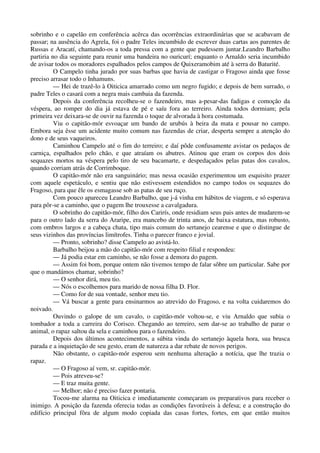 sobrinho e o capelão em conferência acêrca das ocorrências extraordinárias que se acabavam de
passar; na ausência do Agrela, foi o padre Teles incumbido de escrever duas cartas aos parentes de
Russas e Aracatí, chamando-os a toda pressa com a gente que pudessem juntar.Leandro Barbalho
partiria no dia seguinte para reunir uma bandeira no ouricurí; enquanto o Arnaldo seria incumbido
de avisar todos os moradores espalhados pelos campos de Quixeramobim até à serra do Baturité.
O Campelo tinha jurado por suas barbas que havia de castigar o Fragoso ainda que fosse
preciso arrasar todo o Inhamuns.
— Hei de trazê-lo à Oiticica amarrado como um negro fugido; e depois de bem surrado, o
padre Teles o casará com a negra mais cambaia da fazenda.
Depois da conferência recolheu-se o fazendeiro, mas a-pesar-das fadigas e comoção da
véspera, ao romper do dia já estava de pé e saíu fora ao terreiro. Ainda todos dormiam; pela
primeira vez deixara-se de ouvir na fazenda o toque de alvorada à hora costumada.
Viu o capitão-mór esvoaçar um bando de urubús à beira da mata e pousar no campo.
Embora seja êsse um acidente muito comum nas fazendas de criar, desperta sempre a atenção do
dono e de seus vaqueiros.
Caminhou Campelo até o fim do terreiro; e daí pôde confusamente avistar os pedaços de
carniça, espalhados pelo chão, e que atraíam os abutres. Atinou que eram os corpos dos dois
sequazes mortos na véspera pelo tiro de seu bacamarte, e despedaçados pelas patas dos cavalos,
quando corriam atrás de Corrimboque.
O capitão-mór não era sanguinário; mas nessa ocasião experimentou um esquisito prazer
com aquele espetáculo, e sentiu que não estivessem estendidos no campo todos os sequazes do
Fragoso, para que êle os esmagasse sob as patas de seu ruço.
Com pouco apareceu Leandro Barbalho, que j-á vinha em hábitos de viagem, e só esperava
para pôr-se a caminho, que o pagem lhe trouxesse a cavalgadura.
O sobrinho do capitão-mór, filho dos Carirís, onde residiam seus pais antes de mudarem-se
para o outro lado da serra do Araripe, era mancebo de trinta anos, de baixa estatura, mas robusto,
com ombros largos e a cabeça chata, tipo mais comum do sertanejo cearense e que o distingue de
seus vizinhos das províncias limítrofes. Tinha o parecer franco e jovial.
— Pronto, sobrinho? disse Campelo ao avistá-lo.
Barbalho beijou a mão do capitão-mór com respeito filial e respondeu:
— Já podia estar em caminho, se não fosse a demora do pagem.
— Assim foi bom, porque ontem não tivemos tempo de falar sôbre um particular. Sabe por
que o mandámos chamar, sobrinho?
— O senhor dirá, meu tio.
— Nós o escolhemos para marido de nossa filha D. Flor.
— Como for de sua vontade, senhor meu tio.
— Vá buscar a gente para ensinarmos ao atrevido do Fragoso, e na volta cuidaremos do
noivado.
Ouvindo o galope de um cavalo, o capitão-mór voltou-se, e viu Arnaldo que subia o
tombador a toda a carreira do Corisco. Chegando ao terreiro, sem dar-se ao trabalho de parar o
animal, o rapaz saltou da sela e caminhou para o fazendeiro.
Depois dos últimos acontecimentos, a súbita vinda do sertanejo àquela hora, sua brusca
parada e a inquietação de seu gesto, eram de natureza a dar rebate de novos perigos.
Não obstante, o capitão-mór esperou sem nenhuma alteração a notícia, que lhe trazia o
rapaz.
— O Fragoso aí vem, sr. capitão-mór.
— Pois atreveu-se?
— E traz muita gente.
— Melhor; não é preciso fazer pontaria.
Tocou-me alarma na Oiticica e imediatamente começaram os preparativos para receber o
inimigo. A posição da fazenda oferecia todas as condições favoráveis à defesa; e a construção do
edifício principal fôra de algum modo copiada das casas fortes, fortes, em que então muitos
 