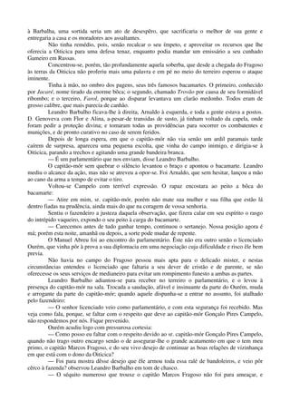 à Barbalha, uma sortida seria um ato de desespêro, que sacrificaria o melhor de sua gente e
entregaria a casa e os moradores aos assaltantes.
Não tinha remédio, pois, senão recalcar o seu ímpeto, e aproveitar os recursos que lhe
oferecia a Oiticica para uma defesa tenaz, enquanto podia mandar um emissário a seu cunhado
Gameiro em Russas.
Concentrou-se, porém, tão profundamente aquela soberba, que desde a chegada do Fragoso
às terras da Oiticica não proferiu mais uma palavra e em pé no meio do terreiro esperou o ataque
iminente.
Tinha à mão, no ombro dos pagens, seus três famosos bacamartes. O primeiro, conhecido
por Jacaré, nome tirado da enorme bôca; o segundo, chamado Trovão por causa de seu formidável
ribombo; e o terceiro, Farol, porque ao disparar levantava um clarão medonho. Todos eram de
grosso calibre, que mais parecia de canhão.
Leandro Barbalho ficava-lhe à direita, Arnaldo à esquerda, e toda a gente estava a postos.
D. Genoveva com Flor e Alina, a-pesar-de transidas de susto, já tinham voltado da capela, onde
foram pedir a proteção divina; e tomaram todas as providências para socorrer os combatentes e
munições, e de pronto curativo no caso de serem feridos.
Depois de longa espera, em que o capitão-mór não via senão um ardil paramais tarde
caírem de surpresa, apareceu uma pequena escolta, que vinha do campo inimigo, e dirigia-se à
Oiticica, parando a trechos e agitando uma grande bandeira branca.
— É um parlamentário que nos enviam, disse Leandro Barbalho.
O capitão-mór sem quebrar o silêncio levantou o braço e apontou o bacamarte. Leandro
mediu o alcance da ação, mas não se atreveu a opor-se. Foi Arnaldo, que sem hesitar, lançou a mão
ao cano da arma a tempo de evitar o tiro.
Voltou-se Campelo com terrível expressão. O rapaz encostara ao peito a bôca do
bacamarte:
— Atire em mim, sr. capitão-mór, porém não mate sua mulher e sua filha que estão lá
dentro fiadas na prudência, ainda mais do que na coragem de vossa senhoria.
Sentiu o fazendeiro a justeza daquela observação, que fizera calar em seu espírito o rasgo
do intrépido vaqueiro, expondo o seu peito à carga do bacamarte.
— Carecemos antes de tudo ganhar tempo, continuou o sertanejo. Nossa posição agora é
má; porém esta noite, amanhã ou depois, a sorte pode mudar de repente.
O Manuel Abreu foi ao encontro do parlamentário. Êste não era outro senão o licenciado
Ourém, que vinha pôr à prova a sua diplomacia em uma negociação cuja dificuldade e risco êle bem
previa.
Não havia no campo do Fragoso pessoa mais apta para o delicado mister, e nestas
circunstâncias entendeu o licenciado que faltaria a seu dever de cristão e de parente, se não
oferecesse os seus serviços de medianeiro para evitar um rompimento funesto a ambas as partes.
Leandro Barbalho adiantou-se para receber no terreiro o parlamentário, e o levou à
presença do capitão-mór na sala. Trocada a saudação, afável e insinuante da parte do Ourém, muda
e arrogante da parte do capitão-mór; quando aquele dispunha-se a entrar no assunto, foi atalhado
pelo fazendeiro:
— O senhor licenciado veio como parlamentário, e com esta segurança foi recebido. Mas
veja como fala, porque, se faltar com o respeito que deve ao capitão-mór Gonçalo Pires Campelo,
não respondemos por nós. Fique prevenido.
Ourém acudiu logo com pressurosa cortesia:
— Como posso eu faltar com o respeito devido ao sr. capitão-mór Gonçalo Pires Campelo,
quando não trago outro encargo senão o de assegurar-lhe o grande acatamento em que o tem meu
primo, o capitão Marcos Fragoso, e do seu vivo desejo de continuar as boas relações de vizinhança
em que está com o dono da Oiticica?
— Foi para mostra dêsse desejo que êle armou toda essa ralé de bandoleiros, e veio pôr
cêrco à fazenda? observou Leandro Barbalho em tom de chasco.
— O séquito numeroso que trouxe o capitão Marcos Fragoso não foi para ameaçar, e
 