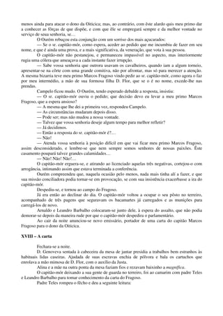 menos ainda para atacar o dono da Oiticica; mas, ao contrário, com êste alardo quis meu primo dar
a conhecer as fôrças de que dispõe, e com que êle se empregará sempre e da melhor vontade no
serviço de seua senhoria, se…
O Ourém rebuçou esta conjunção com um sorriso dos mais açucarados:
— Se o sr. capitão-mór, como espera, aceder ao pedido que me incumbiu de fazer em seu
nome, e que é ainda uma prova, e a mais significativa, da veneração, que vota à sua pessoa.
O capitão-mór não pestanejou, e permaneceu impassível no aspecto, mas interiormente
rugia uma cólera que ameaçava a cada instante fazer irrupção.
— Sabe vossa senhoria que outrora usavam os cavalheiros, quando iam a algum torneio,
apresentar-se na côrte com uma grande comitiva, não por afrontar, mas só para merecer a atenção.
A mesma bizarria teve meu primo Marcos Fragoso vindo pedir ao sr. capitão-mór, como agora o faz
por meu intermédio, a mão de sua formosa filha D. Flor, que se o é no nome, excede-lhe nas
prendas.
Campelo ficou mudo. O Ourém, tendo esperado debalde a resposta, insistiu:
— O sr. capitão-mór ouviu o pedido; que decisão devo eu levar a meu primo Marcos
Fragoso, que a espera ansioso?
— A mesma que lhe dei a primeira vez, respondeu Campelo.
— As circunstâncias mudaram depois disso.
— Pode ser; mas não mudou a nossa vontade.
— Talvez que vossa senhoria deseje algum tempo para melhor refletir?
— Já decidimos.
— Então a resposta do sr. capitão-mór é?…
— Não!
— Atenda vossa senhoria à posição difícil em que vai ficar meu primo Marcos Fragoso,
assim desconsiderado, e lembre-se que nem sempre somos senhores de nossas paixões. Êste
casamento poupará talvez grandes calamidades…
— Não! Não! Não!…
O capitão-mór erguera-se, e atirando ao licenciado aquelas três negativas, cortejou-o com
arrogância, intimando assim que estava terminada a conferência.
Ourém compreendeu que, naquela ocasião pelo menos, nada mais tinha alí a fazer, e que
sua missão conciliadora podia tornar-se em provocação, se com sua insistência exacerbasse a ira do
capitão-mór.
Despediu-se, e tornou ao campo do Fragoso.
Já era então ao declinar do dia. O capitão-mór voltou a ocupar o seu pôsto no terreiro,
acompanhado de três pagens que seguravam os bacamartes já carregados e as munições para
carregá-los de novo.
Arnaldo e Leandro Barbalho colocaram-se junto dele, à espera do assalto, que não podia
demorar-se depois da maneira rude por que o capitão-mór despedira o parlamentário.
Ao cair da noite anunciou-se novo emissário, portador de uma carta do capitão Marcos
Fragoso para o dono da Oiticica.
XVIII – A carta
Fechara-se a noite.
D. Genoveva sentada à cabeceira da mesa de jantar presidia a trabalhos bem estranhos às
habituais lidas caseiras. Ajudada de suas escravas enchia de pólvora e bala os cartuchos que
enrolava a mão mimosa de D. Flor, com o auxílio da Justa.
Alina e a mãe na outra ponta da mesa faziam fios e rezavam baixinho a magnífica.
O capitão-mór deixando a sua gente de guarda no terreiro, foi ao camarim com padre Teles
e Leandro Barbalho para tomar conhecimento da carta do Fragoso.
Padre Teles rompeu o fêcho e deu a seguinte leitura:
 