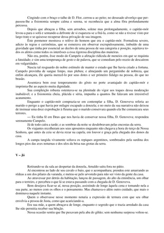 Cingindo com o braço o talhe de D. Flor, cerrou-a ao peito; no desusado alvorôço que per-
passou-lhe a fisionomia sempre calma e serena, se reconhecia que a alma fôra profundamente
percussa.
Depois que abraçou a filha, sem arroubos, solene mas prolongadamente, o capitão-mór
levou-a para o sofá e sentando-a defronte de si esqueceu-se a fitá-la, como se não a tivesse visto por
largo trato e se quisesse recuperar dessa privação de sua imagem.
Êste pormenor mostrava o relêvo do homem que era o capitão-mór. Formalista severo,
adicto às regras e cerimônias, que se esmerava em observar escrupulosamente, imbuído de uma
gravidade que tinha por essencial ao decôro de uma pessoa de sua categoria e posição, sujeitava to-
dos os afetos como todos os interêsses a essa rigorosa disciplina das maneiras.
Não era, porém, êsse modo do Campelo a afetação ridícula de meneios em que se requinta
a fatuidade; e sim uma temperança de gesto e de palavra, que se comediam pelo receio de descaírem
em vulgaridades.
Nascia tal resguardo do nobre estímulo de manter o estado que lhe havia criado a fortuna.
Campelo provinha de sangue limpo, mas plebeu; e almejando um pergaminho de nobreza, que
enfim alcançara, êle queria merecê-lo por seus dotes e ser primeiro fidalgo na pessoa, do que no
brasão.
Assentava bem esse temperamento do gôsto no porte avantajado do capitão-mór e
imprimia-lhe ao aspecto muita dignidade.
Sua compleição robusta ostentava-se na plenitude do vigor aos toques dessa moderação
inabalável; e a fisionomia cheia, plácida e séria, impunha a quantos lhe falavam um irresistível
acatamento.
Enquanto o capitão-mór comprazia-se em contemplar a filha, D. Genoveva referia ao
marido o perigo a que havia por milagre escapado a donzela; e no meio da sua narrativa não deixou
de insinuar uma doce exprobação à fleuma que o marido conservara quando ela lhe comunicara seus
terrores.
— Eu tinha fé em Deus que nos havia de conservar nossa filha, D. Genoveva; respondeu
serenamente Campelo.
Já de todo caíra a tarde; e as sombras da noite se desdobravam pelas encostas da serra.
Os viajantes recolheram aos seus aposentos enquanto não chegava a hora do terço de Nossa
Senhora, que antes da ceia se devia rezar na capela, em louvor e graça pela chegada dos donos da
casa.
A campa tangida vivamente soltava os repiques argentinos, sombreados pela surdina dos
longos pios das aves noturnas e dos ulos da brisa nas grotas da serra.
V – Jó
Retirando-se da sala ao despertar da donzela, Arnaldo saíra fora no pátio.
Aí encontrou ao lado de seu cavalo o baio, que o acompanhara; prendeu este amarrando as
rédeas a um dos pilares da varanda, e meteu-se pelo arvoredo para não ser visto da gente da casa.
Ao atravessar por detrás da habitação, lançou de passagem, do alto da eminência, um olhar
para o terreiro, e percebeu o que lá se estava passando com a chegada de D. Genoveva.
Bem desejava ficar-se aí, nessa posição, assistindo de longe àquela cena e tomando nela a
sua parte, ao menos com os olhos e o pensamento. Mas chamava-o além outro cuidado, que mais o
dominava naquele instante.
Quem o observasse nesse momento notaria a expressão de ternura com que seu olhar
envolvia a pessoa de Justa, como que acariciando-a.
Era sua mãe, a quem abraçava de longe, enquanto o segredo que o trazia arredado da casa
lhe não permitia receber sua bênção.
Nessa ocasião sentiu que lhe puxavam pela aba do gibão; sem nenhuma surpresa voltou-se.
 
