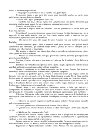 leitura, o pai coltou-se para a filha:
— Ouça agora os conselhos do nosso capelão. Fale, padre Teles.
O sacerdote repetiu o que havia dito pouco antes, insistindo, porém, nas razões mais
próprias para mover o ânimo da donzela.
— Ouviu Flor? Agora que responde a esta carta?
— Sua filha, meu pai, a filha do capitão-mór Campelo nunca seria espôsa do homem que
uma vez a insultou, ainda quando êle não se atrevesse a ameaçar-nos como o faz.
Campelo cerrou a filha ao peito:
— Aquí tem a resposta desta carta insolente. Mas nós queremos dá-la de um modo que
fique para memória.
O capitão-mór reassumira de repente o gesto imperioso que êle tinha habitualmente e era a
expressão de sua índole soberba, mas que ficara como atônito, desde o momento em que
reconhecera a impossibilidade de desafrontar-se.
— Êle marcou três dias; nãp careço de tanto. Amanhã Flor será mulher de Leandro
Barbalho.
Arnaldo assomara à porta, ainda a tempo de ouvir estas palavras; uma palidez mortal
derramou-se pelo semblante, que nenhum perigo turbava. Quando êle saíu da vertigem que o
assaltara, seus olhos fitaram-se na donzela.
Flor abaixou as pálpebras para não ver êsse olhar, e respondeu ao pai com uma voz calma,
ainda que tocada de leve aspereza:
— Amanhã ou neste momento, meu pai, quando m’o ordenar, receberei por espôso meu
primo Leandro Barbalho.
O sertanejo levou a mão ao seio para suster o coração que lhe desfalecia, e fugiu dalí com a
morte n’alma.
Entretanto êle vinha cheio de esperança trazer a paz e a alegria àquela casa, onde lhe estava
guardada a dôr mais pungente que podiam inflingir à sua alma.
Quando o capitão-mór se recolhera ao camarim para ler a carta, Arnaldo fôra sentar-se
embaixo da oiticica onde estavam o Manuel Abreu e alguns dos agregados.
À distância de quinhentos passos, avistava-se uma linha escura que cingia o centro da
fazenda, como um arco do qual a serra de Santa Maria figurava a corda. Nessa faixa somrbia
luziam, aquí e alí, pequenos fogos vermelhos, que derramavam pelo espaço um clarão intermitente.
Eram as redes, que movidas ao compassado balanço, ocultavam às vezes o foco da luz e
logo o descobriam, fazendo correr pelo campo umas sombras vagas, trêmulas e esguias, que
lembravam os fantasmas e espectros das lendas populares.
Manuel Abreu e seus companheiros observavam atentos a linha, que indicava o
acampamento das bandeiras do Fragoso e o cêrco pôsto à casa da Oiticica. No prolongamento do
arco e ligação dos postos entre si, ciam êles o empenho de impedir a comunicação com o exterior.
O dono da Oiticica não podia contar senão com seus próprios recursos, e devia abandonar a
esperança de obter socorro de for; pois antes que êste chegasse, o inimigo teria levado de assalto a
casa.
— Não ouve um tremor? perguntou Arnaldo de repente ao feitor. Talvez tenham esperado
pela noite para atacar-nos.
— Mas se agora mesmo veio uma carta do homem! disse o Abreu.
— Que tem isso? acudiu o Nicácio. É manha o cabra. Então aquele Onofre que é da pelo
do cão.
— Não há que fiar! observou João Coité!
A-pesar-de suas dúvidas, Manuel Abreu conhecia bem a perspicácia do sertanejo para
desprezar o seu aviso. Adiantou-se até o parapeito do terreiro e os companheiros o seguiram para
verificar, se com efeito alguma partida se aproximava.
Quando tornaram aos bancos, Arnaldo havia desaparecido. Os outros suspeitaram que êle
havia-se divertido à custa do Abreu; e porisso afastara-se dalí, para outro ponto do terreiro.
Enganavam-se. Apenas tinham êles voltado s costas, Arnaldo com uma agilidade, que em
 