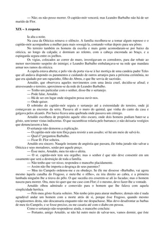 — Não; eu não posso morrer. O capitão-mór vencerá; mas Leandro Barbalho não há de ser
marido de Flor.
XIX – A resposta
Ia alta a noite.
Na casa da Oiticica reinava o silêncio. A família recolhera-se a tomar algum repouso e o
capitão-mór acompanhou a mulher para mais sossegá-la, contando voltar depois para seu pôsto.
No terreiro também os homens da escolta e mais gente acomodaram-se por baixo da
oiticica, ao longo da calçada; e dormiam ao relento, com a cabeça encostada ao braço, e a
espingarda segura entre os joelhos.
Os vigias, colocados ao correr do muro, investigavam os corredores, para dar rebate ao
menor movimento suspeito do inimigo; e Leandro Barbalho embalançava-se na rede que mandara
armar nos ramos da oiticica.
A capela estava aberta; e pelo vão da porta via-se à luz mortiça de uma candeia padre Teles
que alí andava dispondo os paramentos e cuidando de outros arranjos para a próxima cerimônia, no
que era ajudado por um rapazinho, filho do Abreu, e que lhe servia de sacristão.
Arnaldo, que observava aqueles movimentos com uma ânsia cruel, decidiu-se afinal; e
atravessando o terreiro, aproximou-se da rede do Leandro Barbalho.
— Tenho um particular com o senhor, disse-lhe o sertanejo.
— Pode falar, Arnaldo.
— Há de ser em lugar onde ninguém possa ouvir-nos.
— Onde quiser.
O sobrinho do capitão-mór seguiu o sertanejo até a extremidade do terreiro, onde já
começavam as encostas da serra. Passava alí o muro do quintal, que vinha do canto da casa e
galgava pelos alcantís. Por baixo ficava uma quebrada onde passava um córrego.
Arnaldo escolhera de propósito aquele sítio escuro, onde dois homens podiam bater-se a
gôsto, sem temer vistas indiscretas. O que sucumbisse rolaria pelo barranco; e não deixaria vestígios
que denunciassem a luta.
O sertanejo não demorou a explicação.
— O capitão-mór não tem fôrça para resistir a um assalto; só há um meio de salvá-lo.
— Qual é? perguntou Barbalho.
— Ficar D. Flor solteira.
Arnaldo era sincero. Nauqele instante de angústia que passara, êle tinha jurado não salvar a
Oiticica e seus moradores, senão por aquele preço.
— Êsse meio, Arnaldo, meu tio não o afeita.
— O sr. capitão-mór tem seu orgulho; mas o senhor é que não deve consentir em um
casamento que será a destruição de toda a família.
— Não tenho que ver nisso, respondeu o mancebo placidamente.
— Assim não lhe importa a desgraça de seus parentes?
— Meu tio Campelo ordenou-me e eu obedeço. Se êle me dissesse «Barbalho, vai agora
mesmo àquela canalha do Fragoso, e mete-lhe o rêlho», eu iria direito ao cabra, e a primeira
lambada ninguém lhe a tirava do pêlo. O que sucedia era coserem-se alí às facadas; mas o homem
nasceu para morrer. Ora, meu tio quer que me case com Flor; é o mesmo, devo fazer-lhe a vontade.
Arnaldo olhou admirado e comovido para o homem que lhe falava com aquela
simplicidade heróica.
— Pelo meu gôsto ficaria solteiro. Não tenho jeito para aturar mulheres; demais não é nada
agradável andar um homem com a morte atrás de si, porque êsse Fragoso, quando mesmo
escapássemos desta, não descansaria enquanto não me despachasse. Mas devo desafrontar as barbas
de meu tio Campelo, e se fosse preciso, eu me casaria até com o diabo em pessoa.
Como o sertanejo não respondesse ainda, o mancebo concluiu:
— Portanto, amigo Arnaldo, se não há outro meio de salvar-nos, vamos dormir, que êste
 