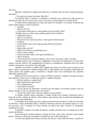 não serve.
Quando o sobrinho do capitão-mór afastava-se, Arnaldo, preso de uma comoção profunda,
murmurou:
— Eu não posso matar êste home. Mas Flor?…
O sertanejo saltou o barranco; e rodeando o tombador até à levada por onde passara no
princípio da noite, de novo atravessou o cêrco, mas desta vez para dirigir-se à caverna de Jó.
O velho dormia; despertando ao rumor dos passos de Arnaldo, viu ao tênue vislumbre que
entrava pelas fendas o vulto do mancebo.
— Arnaldo!
— Preciso de ti, Jó.
— E por quem ainda ando eu, alma penada, por êste mundo, filho?
Arnaldo contou ao velho o que sucedera aquela noite na Oiticica.
— Anhamum chegou.
— Ouví os seus passos.
— Êle possue um veneno que mata, e outro que faz dormir apenas.
— Conheço.
— Tu lhe pedirás uma seta ervada que faça dormir um homem.
— E um arco.
— Sabes atirar com êle?
— Outrora eu flechava as andorinhas no ar.
— Posso contar contigo?
— Conta com Deus, filho, se êle quiser abençoar-te.
— Não te demores.
— O teu pé não tem a asa de teu desejo, como a terá o meu que é velho e cansado.
Arnaldo tornou à casa. Começava a empalidecer o horizonte. Na habitação e em tôrno dela
reinava o mesmo silêncio. No acampamento do Fragoso, os bandeiristas, fatigados talvez da vigília
noturna, entregaram-se ao repouso da madrugada.
Apareceu no patamar o capitão-mór Campelo que desceu ao terreiro, passou revista à sua
gente, visitou os postos que se tinham estabelecido em vários pontos que se tinham estabelecido em
vários pontos mais próprios para a resistência e mandou fazer nova distribuição dos cartuchos
fabricados naquela noite.
Depois de ter provido à defesa, o senhor da Oiticica chamou o capelão com quem teveuma
breve prática. Azoado com as ordens que recebia, o capelão redarguiu:
— Êle não sofrerá, sr. capitão-mór?
— Que remédio tem senão sofrer?
— E as consequências?
— Tem mêdo, reverendo?
— Se me desem um bacamarte, mostraria que um padre é um homem; porém assim de
braços cruzados, como um criminoso que vai a fuzilar…
— Temos dito, padre Teles; trate de cumprir as nossas ordens.
O capelão chamou alguns agregados à capela, donde êsses homens conduziram para a
frente do terreiro, adiante da oiticica, vários objetos cuja natureza não se podia bem distinguir por
causa do escuro que ainda fazia.
À claridade da alvorada que raiava, pôde-se então divisar um altar já vestido de rica toalha
de labirinto e renda, desfraldada sôbre o frontal de brocado carmesim. Na peanha erguia-se a cruz
de pau-santo, com a imagem de Cristo lavrada em prata; dos lados estavam as serpentinas
igualmente de prata.
Foi grande a surpresa no campo do Fragoso, quando alí deram com a novidade que ia pelo
terreiro da Oiticica.
Uma alvorada de cornetas chamou a atenção de todos, cujas vistas voltaram-se para aquele
ponto, e fitaram-se cheias de curiosidade no espetáculo, que se lhes apresentava.
A escolta do capitão-mór formava em duas alas de um e outro lado do terreiro, a partir dos
 