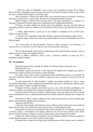 — Não nos venha cá embrulhar o caso, com as suas arrancadas de touro bravo, Daniel
Ferro; isto não é vaquejada; trata-se de caça mais fina. E você, primo Fragoso, lembre-se que no fim
de contas o capitão-mór Campelo é seu futuro sogro.
Nesse momento o Nicácio que ainda vinha a uns cincoenta passos de distância, fincou no
chão uma vara que trazia, e tornou atrás, deixando a carta pegada na ponta da estaca.
Marcos Fragoso e Daniel Ferro trocaram entre si um olhar significativo; e voltaram-se à
uma para o licenciado de quem esperavam a explicação de tão singular procedimento.
O Ourém, um tanto enfiado com aquele excesso de prudência, que por certo não indicava
mensagem pacífica e amistosa, adiantou-se ao encontro do João Correia, que tinha ido em busca da
carta.
— Então, primo Ourém, é assim que se usa intimar os mandados lá no su fôro? disse
Fragoso em tom de mofa.
— Vamos a ver! respondeu o licenciado, abrindo a carta que lhe entregara o joão Correia.
Os quatro amigos leram a um tempo estas poucas palavras escritas em bastardo no meio da
fôlha de papel:
«O CAPITÃO-MÓR DE QUIXERAMOBIM, GONÇALO PIRES CAMPELO, VAI MOSTRAR, AO
NASCER DO SOL, O CASO QUE FAZ DAS AMEAÇAS DE UM BANDOLEIRO ATREVIDO».
Não se tinha dissipado ainda o pasmo produzido por êste repto insolente, quando o sino da
capela começou a tanger uns repiques festivos.
Todos os olhares voltaram-se para a casa; e fitaram-se atônitos na cena que alí se
desdobrava naquele instante.
XX – O casamento
O primeiro golpe de luz, jorrando do oriente, foi bater de chapa na frente da casa.
Tinha nascido o sol.
No patamar, acabava de assomar o vulto majestoso do capitão-mór Campelo, que trajava a
sua farda de veludo escarlate com recamos e galões dourados.
Os calções eram, como a véstia, de gorgorão branco entretecido de prata; e os coturnos do
mais fino cordovão, tinham no salto vermelho a espora de ouro, e na pala do rosto uma fivela de
pedrarias.
Ao lado pendia-lhe do talim bordado a espada com bainha também de ouro e copos
cravejados de diamantes, como o argolão que prendia-lhe ao pescoço a volta de fina cambrais, cujas
pontas caíam sôbre os folhos estofados da camisa.
O chapéu de feltro, armado como então usava-se, com a aba da frente apresilhada e um
respeitável rabicho com laçada de fita amarela completavam o trajo de cerimônia do capitão-mór.
Com êle saíra D. Genoveva, também vestida de gala, com uma roupa mui rica de veludo
azul, alcachofrada de ouro, e coberta de gemas preciosas desde o pente do toucado até os sapatos de
setim.
Colocaram-se ambos, marido e mulher, de um e outro lado da porta, um tanto voltados para
dentro como esperando alguém que devia passar.
Apareceu então D. Flor.
A donzela vinha radiante de formosura e graça. Debuxava-lhe o talhe airoso um vestido de
lhama de ouro, justo e de estreita roda como usam-se agora à moda daquele tempo.
Uma petrina de setim azul recamada de rubís como uma faixa de céu estrelado, cerrava-lhe
a mimosa cintura, e recortando-se em coração, debuxava um colo do mais perfeito cinzel. Eram
dessa mesma teia celeste os chapins em que se engastavam as jóias de dois pés de sílfide.
A túnica de veludo carmesim, atufando-se em dois elegantes falbalás, formava a cauda que
a gentil donzela arrastava com o altivo garbo de uma rainha.
O toucado alto, composto de crespos que borbulhavam uns sôbre outros como as ondas de
 