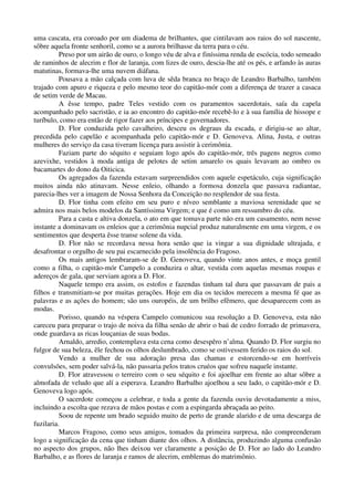 uma cascata, era coroado por um diadema de brilhantes, que cintilavam aos raios do sol nascente,
sôbre aquela fronte senhoril, como se a aurora brilhasse da terra para o céu.
Preso por um airão de ouro, o longo véu de alva e finíssima renda de escócia, todo semeado
de raminhos de alecrim e flor de laranja, com lizes de ouro, descia-lhe até os pés, e arfando às auras
matutinas, formava-lhe uma nuvem diáfana.
Pousava a mão calçada com luva de sêda branca no braço de Leandro Barbalho, também
trajado com apuro e riqueza e pelo mesmo teor do capitão-mór com a diferença de trazer a casaca
de setim verde de Macau.
A êsse tempo, padre Teles vestido com os paramentos sacerdotais, saía da capela
acompanhado pelo sacristão, e ia ao encontro do capitão-mór recebê-lo e à sua família de hissope e
turíbulo, como era então de rigor fazer aos príncipes e governadores.
D. Flor conduzida pelo cavalheiro, desceu os degraus da escada, e dirigiu-se ao altar,
precedida pelo capelão e acompanhada pelo capitão-mór e D. Genoveva. Alina, Justa, e outras
mulheres do serviço da casa tiveram licença para assistir à cerimônia.
Faziam parte do séquito e seguiam logo após do capitão-mór, três pagens negros como
azevixhe, vestidos à moda antiga de pelotes de setim amarelo os quais levavam ao ombro os
bacamartes do dono da Oiticica.
Os agregados da fazenda estavam surpreendidos com aquele espetáculo, cuja significação
muitos ainda não atinavam. Nesse enleio, olhando a formosa donzela que passava radiantae,
parecia-lhes ver a imagem de Nossa Senhora da Conceição no resplendor de sua festa.
D. Flor tinha com efeito em seu puro e níveo semblante a maviosa serenidade que se
admira nos mais belos modelos da Santíssima Virgem; e que é como um ressumbro do céu.
Para a casta e altiva donzela, o ato em que tomava parte não era um casamento, nem nesse
instante a dominavam os enleios que a cerimônia nupcial produz naturalmente em uma virgem, e os
sentimentos que desperta êsse transe solene da vida.
D. Flor não se recordava nessa hora senão que ia vingar a sua dignidade ultrajada, e
desafrontar o orgulho de seu pai escarnecido pela insolência do Fragoso.
Os mais antigos lembraram-se de D. Genoveva, quando vinte anos antes, e moça gentil
como a filha, o capitão-mór Campelo a conduzira o altar, vestida com aquelas mesmas roupas e
adereços de gala, que serviam agora a D. Flor.
Naquele tempo era assim, os estofos e fazendas tinham tal dura que passavam de pais a
filhos e transmitiam-se por muitas gerações. Hoje em dia os tecidos merecem a mesma fé que as
palavras e as ações do homem; são uns ouropéis, de um brilho efêmero, que desaparecem com as
modas.
Porisso, quando na véspera Campelo comunicou sua resolução a D. Genoveva, esta não
careceu para preparar o trajo de noiva da filha senão de abrir o baú de cedro forrado de primavera,
onde guardava as ricas louçanias de suas bodas.
Arnaldo, arredio, contemplava esta cena como desespêro n’alma. Quando D. Flor surgiu no
fulgor de sua beleza, êle fechou os olhos deslumbrado, como se ostivessem ferido os raios do sol.
Vendo a mulher de sua adoração presa das chamas e estorcendo-se em horríveis
convulsões, sem poder salvá-la, não passaria pelos tratos cruéos que sofreu naquele instante.
D. Flor atravessou o terreiro com o seu séquito e foi ajoelhar em frente ao altar sôbre a
almofada de veludo que alí a esperava. Leandro Barbalho ajoelhou a seu lado, o capitão-mór e D.
Genoveva logo após.
O sacerdote começou a celebrar, e toda a gente da fazenda ouviu devotadamente a miss,
incluindo a escolta que rezava de mãos postas e com a espingarda abraçada ao peito.
Soou de repente um brado seguido muito de perto de grande alarido e de uma descarga de
fuzilaria.
Marcos Fragoso, como seus amigos, tomados da primeira surpresa, não compreenderam
logo a significação da cena que tinham diante dos olhos. A distância, produzindo alguma confusão
no aspecto dos grupos, não lhes deixou ver claramente a posição de D. Flor ao lado do Leandro
Barbalho, e as flores de laranja e ramos de alecrim, emblemas do matrimônio.
 