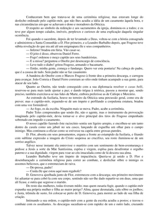 Conheceram bem que tratava-se de uma cerimônia religiosa; mas estavam longe do
desfecho ordenado pelo capitão-mór, que não lhes acudiu a idéia de um casamento àquela hora, e
nas circunstâncias em que se achavam o dono e moradores da Oiticica.
O respeito ao símbolo da redenção e aos sacramentos da igreja, dominou-os a todos; e os
teve por algum tempo calados, imóveis, perplexos e curiosos de uma explicação daquela singular
ocorrência.
Foi quando o sacerdote, depois de ter levantado a Deus, voltou-se com a hóstia consagrada
e administrou a Santa Comunhão a D. Flor primeiro, e a Leandro Barbalho depois, que Fragoso teve
súbita revelação do que era até alí um enigmapara êle e seus companheiros.
— Inferno! bradou em fúria. Vão casar-se.
— O jeito é disso, observou Daniel Ferro.
— Fogo! ordenou o moço capitão aos seus bandeiristas.
— E a missa? perguntou o Onofre por desencargo de consciência.
— Leve tudo o diabo! gritou Fragoso, armando o bacamarte.
— Então, minha gente, começa o fandango. Quero ver esta pontaria! Na cabeça do padre,
que é a casusa de tudo. Sem padre não se faz casamento.
A bandeira do Onofre com o Marcos Fragoso à frente deu a primeira descarga, e carregou
para avançar. João Correia e Daniel Ferro correram ao sítio onde tinham acampado a sua gente, para
atacar de seu lado.
Quanto ao Ourém, não tendo conseguido com a sua diplomacia resolver o casus belli,
reservou-se para mais tarde ajustar a paz; e dando trégua à retórica, passou a mostrar que, sendo
preciso, também exercitava-se nas lides de Marte, embora preferisse as de Calíope e Mercúrio.
Ao estrondo da fuzilaria, houve no terreiro da Oiticica uma percussão geral, como era de
prever; mas o capitão-mór, erguendo-se de um ímpeto e perfilando a corpulenta estatura, bradou
com uma voz formidável:
— Ao fogo, os da escolta. Ninguém mais se mova. Padre, acabe a cerimônia.
Padre Teles compreendeu que sendo êle, não o agente, mas o instrumento da provocação
imaginada pelo capitão-mór, devia tornar-se o alvo principal dos tiros do Fragoso empenhado
sobretudo em impedir o casamento.
O nosso capelão fazendo êste raciocínio sentiu um ligeiro arrepio, e encolheu-se um tanto
dentro da casula como um jabutí no seu casco, lançando de esguelha um olhar para o campo
inimigo. Mas continuou a oficiar como se estivesse na capela entre grossas paredes.
D. Flor, absorta em seus pensamentos, ergueu a fronte ao estampido da fuzilaria, e fitando
com sublime expressão a imagem do Cristo suspensa ao crucifixo, seu rosto iluminou-se de um
sorriso angélico.
Talvez nesse instante ela entrevisse o martírio com um sentimento de bem-aventurança e
pedisse a Jesús a sorte da Mãe Santíssima, espôsa e virgem, espôsa para desafrontar o orgulho
paterno e a sua dignidade, virgem para voar ao céu imaculada como de lá descera sua alma.
Leandro Barbalho teve um ímpeto de impaciência. Queria-se já unido a D. Flor e
desembaraçado a cerimônia religiosa para correr ao combate, e desfechar sôbre o inimigo os
assomos belicosos, que o estremeciam de raiva.
— De-pressa, padre!
— Cuida êle que estou aquí num regabofe?
D. Genoveva ajoelhada junto de Flor, estremeceu com a descarga; seu primeiro movimento
foi adiantar-se para cobrí-la com seu corpo, sentindo não ser-lhe dado repartir-se em duas, uma que
alí ficase, e outra que seguisse o marido.
Do resto das mulheres, todas tiveram mêdo; mas quem ousaria fugir, quando o capitão-mór
expunha sua própria mulher e filha ao maior perigo? Alina, quase desmaiada, caíu sôbre os joelhos;
e Justa, trêmula de susto, foi colocar-se perto de D. Genoveva, para morrer ao lado de sua filha de
criação.
Intimando a sua ordem, o capitão-mór com a gente da escolta acudiu a postos; e travou o
combate com os assaltantes. As descargas sucediam-se com rapidez de um e outro lado, cruzando
 