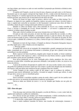 um fogo rolante, que tornava-se cada vez mais mortífero à proporção que diminuia a distância entre
os dois bandos.
O capitão-mór Campelo, em pé em cima do muro, disparava um após outro os três famosos
bacamartes que os seus pagens carregavam logo depois do tiro, e ainda assim não bastavam ao seu
braço infatigável. A violenta repercussão das armas de tão grosso calibre não abalava o porte dêsse
homem possante, que formava êle só uma bateria de três bôcas de fogo.
Porisso em frente do lugar, onde se postava, abria-se um rombo na linha inimiga. Se o
Fragoso, ou algum de seus capitães de bandeiras, juntava sua gente em coluna e investia contra a
casa, o capitão-mór corria-lhe ao encontro; os três bacamartes vomitavam uma chuva de balas e
metralhas, diante da qual o inimigo destroçado rebolcava-se para trás.
Quando os cabras do Onofre viam a bôca medonha do Jacaré, ou o clarão vermelho do
Farol, e ouviam o estampido do Trovão, diziam baixinho: — ave-maria! e apalpavam-se para
conhecer se tinham algum estilhaço na pele.
Mais rude e terrível combate era o que nesse instante dava-se n’alma de Arnaldo.
Crivado ao solo como um poste, no meio das balas que zuniam-lhe aos ouvidos, os olhos
saltando de D. Flor a Leandro Barbalho e remontando ansiosos à copa da oiticica, êle estava alí
como um homem atado ao potro, e dilacerado pelo bárbaro suplício. Uma parte de sua alma, D. Flor
a levava após, e debalde êle a chamava a si; outra, o horror do que via a arrancava dalí e a arrojava
para longe.
Entretanto no meio do fogo rolante, o Campelo ao abaixar o bacamarte fumegante, lançava
um olhar rápido para o altar e bradava em tom imperioso:
— Prossiga, padre!
O capelão não carecia de ser instigado; êle compreendia a grande vantagem que havia para
todos, começando por si, em terminar brevemente a cerimônia, já que não a pudera evitar como
aconselhara e era mais prudente.
Rolos espessos de fumo da pólvora, tangidos pela viração da manhã, se foram condensar
no ponto do terreiro onde erguia-se o altar, e envolviam de uma bruma sinistra o grupo formado
pelo sacerdote e pelas pessoas ajoelhadas a seus pés.
Essa névoa pardacenta era às vezes iluminada pelos clarões purpúreos dos tiros mais
próximos ou pelas balas vermelhas que passavam sibilando e iam perder-se além, ou cravar-se no
tronco da oiticica.
A-pesar-da resistência deseperada do capitão-mór e de seua escolta valente com as armas,
não podia êsse punhado de homens repelir por mais tempo o assalto bem dirigido das três bandeiras
do Fragoso, cada uma delas mais numerosa do que a pequena fôrça dos sitiados.
Assim Campelo já não cuidava senão de dar tempo a que se acabasse de celebrar o
casamento para morrer defendendo sua família, e lavando no sangue o insulto que sofrera. A cada
tiro que dava, ouvia-se sua voz retumbante gritar:
— Acabe, padre!
Nesse momento o sacerdote estendeu a ponta da estola, sôbre a qual é do rito católico unir
as mãos dos noivos, no momento de proferirem as palavras sacramentais.
Ouviu-se então um frêmito de terror e a voz de Arnaldo que bradou em um grito de
angústia:
— Jó…
XXI – Deus não quer
Uma descarga mais próxima tinha alcançado a escolta da Oiticica, e a um e outro lado do
capitão-mór tombaram as pilhas de combatentes.
Foi o Xavier um dos que mordeu o pó. Ferido mortalmente, o infeliz estrebuchou no chão;
mas soerguendo-se logo sôbre o cotovêlo, gritou em uma golfada de sangue:
— A absolvição, senhor padre! Pela graça de Deus.
Justa e outras mulheres transidas de horror, mas tocadas de comiseração, tomaram o
 