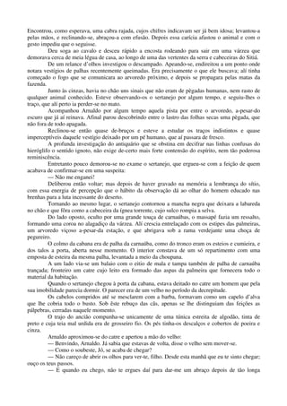 Encontrou, como esperava, uma cabra rajada, cujos chifres indicavam ser já bem idosa; levantou-a
pelas mãos, e reclinando-se, abraçou-a com efusão. Depois essa carícia afastou o animal e com o
gesto impediu que o seguisse.
Deu soga ao cavalo e desceu rápido a encosta rodeando para sair em uma várzea que
demorava cerca de meia légua de casa, ao longo de uma das vertentes da serra e cabeceiras do Sitiá.
De um relance d’olhos investigou o descampado. Apeando-se, endireitou a um ponto onde
notara vestígios de palhas recentemente queimadas. Era precisamente o que ele buscava; alí tinha
começado o fogo que se comunicara ao arvoredo próximo, e depois se propagara pelas matas da
fazenda.
Junto às cinzas, havia no chão uns sinais que não eram de pègadas humanas, nem rasto de
qualquer animal conhecido. Esteve observando-os o sertanejo por algum tempo, e seguiu-lhes o
traço, que alí perto ia perder-se no mato.
Acompanhou Arnaldo por algum tempo aquela pista por entre o arvoredo, a-pesar-do
escuro que já aí reinava. Afinal parou descobrindo entre o lastro das folhas secas uma pègada, que
não fora de todo apagada.
Reclinou-se então quase de-bruços e esteve a estudar os traços indistintos e quase
imperceptíveis daquele vestígio deixado por um pé humano, que aí passara de fresco.
A profunda investigação do antiquário que se obstina em decifrar nas linhas confusas do
hieróglifo o sentido ignoto, não exige de-certo mais forte contensão do espírito, nem tão poderosa
reminiscência.
Entretanto pouco demorou-se no exame o sertanejo, que ergueu-se com a feição de quem
acabava de confirmar-se em uma suspeita:
— Não me enganei!
Deliberou então voltar; mas depois de haver gravado na memória a lembrança do sítio,
com essa energia de percepção que o hábito da observação dá ao olhar do homem educado nas
brenhas para a luta incessante do deserto.
Tornando ao mesmo lugar, o sertanejo contornou a mancha negra que deixara a labareda
no chão e que fôra como a cabeceira da ígnea torrente, cujo sulco rompia a selva.
Do lado oposto, oculto por uma grande touça de carnaúbas, o massapé fazia um ressalto,
formando uma coroa no alagadiço da várzea. Alí crescia entrelaçado com os estipes das palmeiras,
um arvoredo viçoso a-pesar-da estação, e que abrigava sob a rama verdejante uma choça de
pegureiro.
O colmo da cabana era de palha da carnaúba, como do tronco eram os esteios e cumieira, e
dos talos a porta, aberta nesse momento. O interior constava de um só repartimento com uma
emposta de esteira da mesma palha, levantada a meio da choupana.
A um lado via-se um balaio com o eitio de mala e tampa também de palha de carnaúba
trançada; fronteiro um catre cujo leito era formado das aspas da palmeira que fornecera todo o
material da habitação.
Quando o sertanejo chegou à porta da cabana, estava deitado no catre um homem que pela
sua imobilidade parecia dormir. O parecer era de um velho no período da decrepitude.
Os cabelos compridos até se mesclarem com a barba, formavam como um capelo d’alva
que lhe cobria todo o busto. Sob êste rebuço das cãs, apenas se lhe distinguiam das feições as
pálpebras, cerradas naquele momento.
O trajo do ancião compunha-se unicamente de uma túnica estreita de algodão, tinta de
preto e cuja teia mal urdida era de grosseiro fio. Os pés tinha-os descalços e cobertos de poeira e
cinza.
Arnaldo aproximou-se do catre e apertou a mão do velho:
— Benvindo, Arnaldo. Já sabia que estavas de volta, disse o velho sem mover-se.
— Como o soubeste, Jó, se acaba de chegar?
— Não careço de abrir os olhos para ver-te, filho. Desde esta manhã que eu te sinto chegar;
ouço os teus passos.
— E quando eu chego, não te ergues daí para dar-me um abraço depois de tão longa
 