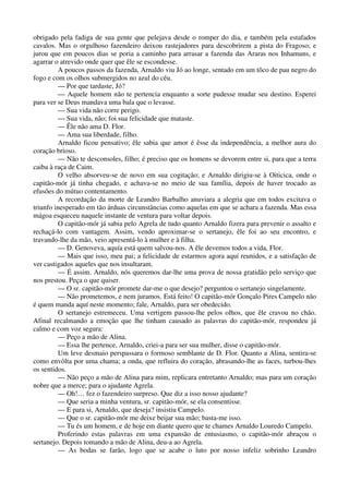 obrigado pela fadiga de sua gente que pelejava desde o romper do dia, e também pela estafados
cavalos. Mas o orgulhoso fazendeiro deixou rastejadores para descobrirem a pista do Fragoso; e
jurou que em poucos dias se poria a caminho para arrasar a fazenda das Araras nos Inhamuns, e
agarrar o atrevido onde quer que êle se escondesse.
A poucos passos da fazenda, Arnaldo viu Jó ao longe, sentado em um tôco de pau negro do
fogo e com os olhos submergidos no azul do céu.
— Por que tardaste, Jó?
— Aquele homem não te pertencia enquanto a sorte pudesse mudar seu destino. Esperei
para ver se Deus mandava uma bala que o levasse.
— Sua vida não corre perigo.
— Sua vida, não; foi sua felicidade que mataste.
— Êle não ama D. Flor.
— Ama sua liberdade, filho.
Arnaldo ficou pensativo; êle sabia que amor é êsse da independência, a melhor aura do
coração brioso.
— Não te desconsoles, filho; é preciso que os homens se devorem entre si, para que a terra
caiba à raça de Caim.
O velho absorveu-se de novo em sua cogitação; e Arnaldo dirigiu-se à Oiticica, onde o
capitão-mór já tinha chegado, e achava-se no meio de sua família, depois de haver trocado as
efusões do mútuo contentamento.
A recordação da morte de Leandro Barbalho anuviara a alegria que em todos excitava o
triunfo inesperado em tão árduas circunstâncias como aquelas em que se achara a fazenda. Mas essa
mágoa esqueceu naquele instante de ventura para voltar depois.
O capitão-mór já sabia pelo Agrela de tudo quanto Arnaldo fizera para prevenir o assalto e
rechaçá-lo com vantagem. Assim, vendo aproximar-se o sertanejo, êle foi ao seu encontro, e
travando-lhe da mão, veio apresentá-lo à mulher e à filha.
— D. Genoveva, aquía está quem salvou-nos. A êle devemos todos a vida, Flor.
— Mais que isso, meu pai; a felicidade de estarmos agora aquí reunidos, e a satisfação de
ver castigados aqueles que nos insultaram.
— É assim. Arnaldo, nós queremos dar-lhe uma prova de nossa gratidão pelo serviço que
nos prestou. Peça o que quiser.
— O sr. capitão-mór promete dar-me o que desejo? perguntou o sertanejo singelamente.
— Não prometemos, e nem juramos. Está feito! O capitão-mór Gonçalo Pires Campelo não
é quem manda aquí neste momento; fale, Arnaldo, para ser obedecido.
O sertanejo estremeceu. Uma vertigem passou-lhe pelos olhos, que êle cravou no chão.
Afinal recalmando a emoção que lhe tinham causado as palavras do capitão-mór, respondeu já
calmo e com voz segura:
— Peço a mão de Alina.
— Essa lhe pertence, Arnaldo, criei-a para ser sua mulher, disse o capitão-mór.
Um leve desmaio perspassara o formoso semblante de D. Flor. Quanto a Alina, sentira-se
como envôlta por uma chama; a onda, que refluira do coração, abrasando-lhe as faces, turbou-lhes
os sentidos.
— Não peço a mão de Alina para mim, replicara entretanto Arnaldo; mas para um coração
nobre que a merce; para o ajudante Agrela.
— Oh!… fez o fazendeiro surpreso. Que diz a isso nosso ajudante?
— Que seria a minha ventura, sr. capitão-mór, se ela consentisse.
— E para si, Arnaldo, que deseja? insistiu Campelo.
— Que o sr. capitão-mór me deixe beijar sua mão; basta-me isso.
— Tu és um homem, e de hoje em diante quero que te chames Arnaldo Louredo Campelo.
Proferindo estas palavras em uma expansão de entusiasmo, o capitão-mór abraçou o
sertanejo. Depois tomando a mão de Alina, deu-a ao Agrela.
— As bodas se farão, logo que se acabe o luto por nosso infeliz sobrinho Leandro
 