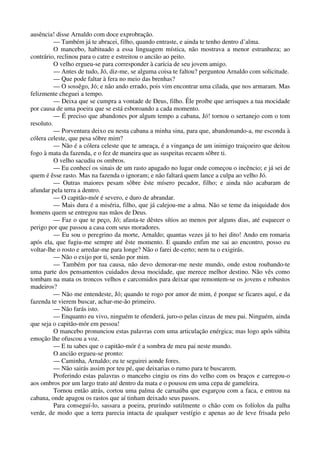 ausência! disse Arnaldo com doce exprobração.
— Também já te abracei, filho, quando entraste, e ainda te tenho dentro d’alma.
O mancebo, habituado a essa linguagem mística, não mostrava a menor estranheza; ao
contrário, reclinou para o catre e estreitou o ancião ao peito.
O velho ergueu-se para corresponder à carícia de seu jovem amigo.
— Antes de tudo, Jó, diz-me, se alguma coisa te faltou? perguntou Arnaldo com solicitude.
— Que pode faltar à fera no meio das brenhas?
— O sossêgo, Jó; e não ando errado, pois vim encontrar uma cilada, que nos armaram. Mas
felizmente cheguei a tempo.
— Deixa que se cumpra a vontade de Deus, filho. Êle proíbe que arrisques a tua mocidade
por causa de uma poeira que se está esboroando a cada momento.
— É preciso que abandones por algum tempo a cabana, Jó! tornou o sertanejo com o tom
resoluto.
— Porventura deixo eu nesta cabana a minha sina, para que, abandonando-a, me esconda à
cólera celeste, que pesa sôbre mim?
— Não é a cólera celeste que te ameaça, é a vingança de um inimigo traiçoeiro que deitou
fogo à mata da fazenda, e o fez de maneira que as suspeitas recaem sôbre ti.
O velho sacudiu os ombros.
— Eu conhecí os sinais de um rasto apagado no lugar onde começou o incêncio; e já sei de
quem é êsse rasto. Mas na fazenda o ignoram; e não faltará quem lance a culpa ao velho Jó.
— Outras maiores pesam sôbre êste mísero pecador, filho; e ainda não acabaram de
afundar pela terra a dentro.
— O capitão-mór é severo, e duro de abrandar.
— Mais dura é a miséria, filho, que já calejou-me a alma. Não se teme da iniquidade dos
homens quem se entregou nas mãos de Deus.
— Faz o que te peço, Jó; afasta-te dêstes sítios ao menos por alguns dias, até esquecer o
perigo por que passou a casa com seus moradores.
— Eu sou o peregrino da morte, Arnaldo; quantas vezes já to hei dito! Ando em romaria
após ela, que fugiu-me sempre até êste momento. E quando enfim me sai ao encontro, posso eu
voltar-lhe o rosto e arredar-me para longe? Não o farei de-certo; nem tu o exigirás.
— Não o exijo por ti, senão por mim.
— Também por tua causa, não devo demorar-me neste mundo, onde estou roubando-te
uma parte dos pensamentos cuidados dessa mocidade, que merece melhor destino. Não vês como
tombam na mata os troncos velhos e carcomidos para deixar que remontem-se os jovens e robustos
madeiros?
— Não me entendeste, Jó; quando te rogo por amor de mim, é porque se ficares aquí, e da
fazenda te vierem buscar, achar-me-ão primeiro.
— Não farás isto.
— Enquanto eu vivo, ninguém te ofenderá, juro-o pelas cinzas de meu pai. Ninguém, ainda
que seja o capitão-mór em pessoa!
O mancebo pronunciou estas palavras com uma articulação enérgica; mas logo após súbita
emoção lhe ofuscou a voz.
— E tu sabes que o capitão-mór é a sombra de meu pai neste mundo.
O ancião ergueu-se pronto:
— Caminha, Arnaldo; eu te seguirei aonde fores.
— Não sairás assim por teu pé, que deixarias o rumo para te buscarem.
Proferindo estas palavras o mancebo cingiu os rins do velho com os braços e carregou-o
aos ombros por um largo trato até dentro da mata e o pousou em uma cepa de gameleira.
Tornou então atrás, cortou uma palma de carnaúba que esgarçou com a faca, e entrou na
cabana, onde apagou os rastos que aí tinham deixado seus passos.
Para conseguí-lo, sassara a poeira, prurindo sutilmente o chão com os folíolos da palha
verde, de modo que a terra parecia intacta de qualquer vestígio e apenas ao de leve frisada pelo
 