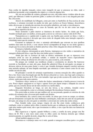 finas cordas de algodão trançado, estava mais tranquilo do que se pousasse no chão, onde o
poderiam incomodar a má companhia dos répteis e a visita de alguma fera.
Alí, em seu pavilhão de verdura, grimpado nos ares, não tinha outros vizinhos além de uma
jurití, que fabricara o ninho no próximo galho, e acabava de ruflar as asas à sua chegada para dar-
lhe a boa-noite.
Através do rendilhado da folhagem, como por entre os bambolins de fina escócia de uma
recêmera, o sertanejo recostado no punho da rede, que oscilava ao frouxo balanço, descortinava
toda a devesa que se estendia das encostas da serra pelos tabuleiros, até onde a vista alcançava.
A meia distância ficavam as casas da fazenda, que êle via de alto como um mapa
desenhado na superfície da terra.
Neste momento o pátio interior se iluminava de muitos fachos. Ao clarão que fazia,
Arnaldo reclinado para ver melhor, avistou gente a mover-se e divisou o airoso vulto de D. Flor.
Transportava-se o capitão-mór à capela com sua família para assistir ao têrço, e todo o
povo da fazenda concorria à devoção que nessa noite de chegada tinha uma intenção especial e
solenidade maior que de costume.
Cessaram os repiques do sino; o sertanejo adivinhando que estavam na reza ajoelhou
também num ramo da árvore, e com sincero fervor acompanhou de longe no seu nicho agreste a
oração que lá se estava elevando ao Senhor pela boa volta e feliz chegada dos donos da Oiticica.
Começou a ladainha cantada.
O côro religioso, derramando-se pela floresta, impregnava-se dos ruídos e murmúrios da
ramagem aflada pela brisa, o que lhe dava um timbre grave e sombroso.
Ainda que não se eximisse de todo ao místico sentimento de que se repassava essa
melopéia cristã no seio da profunda solidão, o sentido do mancebo estava especialmente
concentrado no esfôrço de abstrair do côro uma voz, para escutá-la, a ela somente.
Ou porque em verdade sua residência errante e aventureira no deserto lhe houvesse
exercido as faculdades ao mais alto grau, dando-lhe admirável fôrça de percepção; ou porque se
deixasse enlevar de uma grata ilusão, o certo é que Arnaldo distinguia naquele concêrto uníssono
uma melodia radiante, de uma límpida suavidade, que entretecia o canto sonoro como fio de ouro
urdido em tela de sêda.
De princípio o ouvido do sertanejo experimentou a mesma sensação dos olhos quando os
fere a luz: houve uma fascinação que não lhe deixava discernir as vozes, mas logo após começou a
destacar o timbre mavioso de D. Flor, com tamanho vigor que já não escutava êle senão êsse hino
celeste, surdo para toda outra cantoria.
Terminou o têrço; sumiu-se o clarão dos fachos; naturalmente a família passava à mesa da
ceia. Pouco depois apagaram-se os fogos e apenas ficou por algum tempo a lâmpada da casa de
jantar, que era costume deixar até de todo concluir-se a tarefa diária.
Enquanto broxoleou ao longe, no seio das trevas, a luz solitária, Arnaldo esteve
embevecido a contemplá-la, como se a trêmula irradiação lhe desenhasse formoso painel.
Era assim todas as noites em que malhava alí, na sua pousada, quando as correrias da vida
errática do sertanejo não o levavam pelo mundo sem destino.
Essa luminária, êle a amava como sua estrêla. As almas que vivem no campo, ao relento,
sob um firmamento cravejado das mais brilhantes constelações, todas têm um astro de sua particular
devoção, um amigo no céu com quem se entretêm e conversam nos serões das noites ermas.
Para Arnaldo todas essas meigas virgens do céu lhe eram irmãs; conhecia-as pela
cintilação, como se conhece pelos olhos a menina faceira que se embuçou na sua mantilha azul. A
cada uma saudava pelo nome, não o que inventaram os sábios, e sim o que lhe dera sua fantasia de
filho do deserto.
Mas esquecia-as o ingrato, quando brilhava a outra, a estrêla da terra, porque esta lhe
falava de D. Flor e seus raios eram como os olhos castos da formosa donzela que vinham
misteriosamente, no segrêdo da noite, afagar-lhe os seios d’alma.
Afinal também apagou-se a luz.
Recostara-se o sertanejo outra vez à rede, quando a ramagem cascalhou perto e os galhos
 