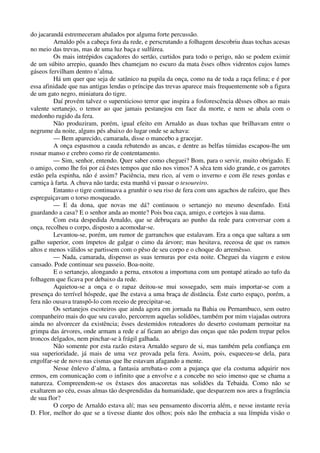 do jacarandá estremeceram abalados por alguma forte percussão.
Arnaldo pôs a cabeça fora da rede, e perscrutando a folhagem descobriu duas tochas acesas
no meio das trevas, mas de uma luz baça e sulfúrea.
Os mais intrépidos caçadores do sertão, curtidos para todo o perigo, não se podem eximir
de um súbito arrepio, quando lhes chamejam no escuro da mata êsses olhos vidrentos cujos lumes
gáseos fervilham dentro n’alma.
Há um quer que seja de satânico na pupila da onça, como na de toda a raça felina; e é por
essa afinidade que nas antigas lendas o príncipe das trevas aparece mais frequentemente sob a figura
de um gato negro, miniatura do tigre.
Daí provém talvez o supersticioso terror que inspira a fosforescência dêsses olhos ao mais
valente sertanejo, o temor ao que jamais pestanejou em face da morte, e nem se abala com o
medonho rugido da fera.
Não produziram, porém, igual efeito em Arnaldo as duas tochas que brilhavam entre o
negrume da noite, alguns pés abaixo do lugar onde se achava:
— Bem aparecido, camarada, disse o mancebo a gracejar.
A onça espasmou a cauda rebatendo as ancas, e dentre as belfas túmidas escapou-lhe um
rosnar manso e crebro como rir de contentamento.
— Sim, senhor, entendo. Quer saber como cheguei? Bom, para o servir, muito obrigado. E
o amigo, como lhe foi por cá êstes tempos que não nos vimos? A sêca tem sido grande, e os garrotes
estão pela espinha, não é assim? Paciência, meu rico, aí vem o inverno e com êle reses gordas e
carniça à farta. A chuva não tarda; esta manhã vi passar o tesoureiro.
Entanto o tigre continuava a grunhir o seu riso de fera com uns agachos de rafeiro, que lhes
espreguiçavam o torso mosqueado.
— E da dona, que novas me dá? continuou o sertanejo no mesmo desenfado. Está
guardando a casa? E o senhor anda ao monte? Pois boa caça, amigo, e cortejos à sua dama.
Com esta despedida Arnaldo, que se debruçara ao punho da rede para conversar com a
onça, recolheu o corpo, disposto a acomodar-se.
Levantou-se, porém, um rumor de garranchos que estalavam. Era a onça que saltara a um
galho superior, com ímpetos de galgar o cimo da árvore; mas hesitava, receosa de que os ramos
altos e menos válidos se partissem com o pêso de seu corpo e o choque do arremêsso.
— Nada, camarada, dispenso as suas ternuras por esta noite. Cheguei da viagem e estou
cansado. Pode continuar seu passeio. Boa-noite.
E o sertanejo, alongando a perna, enxotou a importuna com um pontapé atirado ao tufo da
folhagem que ficava por debaixo da rede.
Aquietou-se a onça e o rapaz deitou-se mui sossegado, sem mais importar-se com a
presença do terrível hóspede, que lhe estava a uma braça de distância. Êste curto espaço, porém, a
fera não ousava transpô-lo com receio de precipitar-se.
Os sertanejos escoteiros que ainda agora em jornada na Bahia ou Pernambuco, sem outro
companheiro mais do que seu cavalo, percorrem aquelas solidões, também por mim viajadas outrora
ainda no alvorecer da existência; êsses destemidos roteadores do deserto costumam pernoitar na
grimpa das árvores, onde armam a rede e aí ficam ao abrigo das onças que não podem trepar pelos
troncos delgados, nem pinchar-se à frágil galhada.
Não somente por esta razão estava Arnaldo seguro de si, mas também pela confiança em
sua superioridade, já mais de uma vez provada pela fera. Assim, pois, esqueceu-se dela, para
engolfar-se de novo nas cismas que lhe estavam afagando a mente.
Nesse ênlevo d’alma, a fantasia arrebata-o com a pujança que ela costuma adquirir nos
ermos, em comunicação com o infinito que a envolve e a concebe no seio imenso que se chama a
natureza. Compreendem-se os êxtases dos anacoretas nas solidões da Tebaida. Como não se
exaltarem ao céu, essas almas tão desprendidas da humanidade, que desparzem nos ares a fragrância
de sua flor?
O corpo de Arnaldo estava alí; mas seu pensamento discorria além, e nesse instante revia
D. Flor, melhor do que se a tivesse diante dos olhos; pois não lhe embacia a sua límpida visão o
 