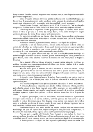 longe extensas fazendas, as quais ocupavam todo o espaço entre as raras freguesias espalhadas
pelo interior da província.
Então o viajante tinha do atravessar grandes distâncias sem encontrar habitação, que
lhe servisse de pousada; porisso, a não ser algum afoito sertanejo à escoteira, era obrigado a
munir-se de todas as provisões necessárias tanto à comodidade como à segurança.
Assim fizera o dono do comboio que no dia 10 de dezembro de 1764 seguia pelas
margens do Sitiá buscando as faldas da Serra de Santa Maria, no sertão de Quixeramobim.
Uma longa fila de cargueiros tocados por peões despeja o caminho nessa marcha
miúda e batida a que dão lá o nome de carrêgo baixo, e que tanto distingue os alegres
comboios do norte das tropas do sul a passo tardo e monótono.
Os recoveiros armados de sua clavina e faca de mato formavam boa escolta para o
caso de necessidade. Além deles, acompanhava a pesada bagagem uma caterva de fâmulos de
serviço doméstico e acostados.
Adiante do comboio, e já muito distante, aparecia a cavalgada dos viajantes.
Compunha-se ela de muitas pessoas. Dessas, vinte pertenciam à classe ainda não
extinta de valentões, que os fazendeiros desde aquele tempo costumavam angariar para lhes
formarem o séquito e guardarem sua pessoa, quando não serviam, como tantas vezes
aconteceu, de cegos instrumentos a vinganças e ódios sanguinários.
Em geral essa gente adotara um trajo em que a moda portuguesa do tempo era
modificada pela influência do sertão. Aqueles, porém, traziam um gibão verde guarnecido de
galão branco, uma véstia amarela e calções da mesma côr com botas pretas e chapéus à
frederica.
Larga catana à ilharga, trabuco a tiracolo e adaga à cinta, além dos pistoletes nos
coldres, completavam o equipamento dêstes indivíduos cuja sinistra catadura já de si inculca
mais susto do que as próprias armas.
Traziam mais, presa à borraina da sela e suspensa às ancas do animal, a larga
machada que servia-lhes no caso de necessidade para abrir a picada na mata-virgem, ou
improvisar uma ponte sôbre o rio cheio: utensílio indispensável naquele tempo ao viajante,
que muitas vezes o transformava em arma terrível.
Ia de cabo a essa fôrça um homem de exígua figura, magriço, que trajava como os
seus companheiros, com a diferença de trazer a farda de pano verde e o chapéu do feltro
agaloados de prata.
Esta escolta acompanhava duas pessoas que eram sem dúvida os donos do comboio.
A primeira, homem de cincoenta anos, do alto porte e compleição robusta, mostrava
pelo chapéu armado e pela farda escarlate com galões dourados ser um capitão-mór de
ordenanças. Montava cavalo ruço-pedrês, o qual dava testemunho de seu vigor na galhardia
com0que suportava o pêso do corpulento cavaleiro, além de umas vinte libras da prata dos
arreios.
A segunda personagem, dama de meia idade, mas bem conservada e prazenteira,
manejava com donaire o seu cavalo castanho, também ajaezado de prata como o de seu
marido. O vestido de montar era de fino droguete verde-garrafa com alamares de torçal de
ouro, e o chapéu, em forma de touca, ornado de um cocar de plumas tricolores, que ao
movimento do cavalo se agitavam em tôrno da cabeça.
Atualmente viaja-se pelo nosso interior em hábitos caseiros; não era assim naquele
bom tempo em que um capitão-mór julgaria derrogar da sua gravidade e importância, se
fossem vistos na estrada, êle e a esposa, sem o decôro que reclamava sua jerarquia.
Acresce que o capitão-mór Gonçalo Pires Campelo e sua mulher D. Genoveva
estavam a chegar à sua fazenda da Oiticica, onde pretendiam entrar antes de uma hora com a
solenidade, que alí era de costume, sempre que os donos voltavam depois de alguma ausência.
A última pessoa da cavalgada, ou antes a primeira, pois rompia a marcha, era D. Flor,
 