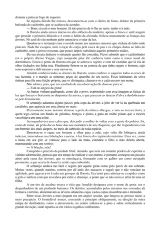 distante e petiscar fogo do isqueiro.
Se alguma dúvida lhe restava, desvanecera-se com o cheiro de fumo, delator da primeira
baforada do cachimbo, que se acabava de acender.
— Bom; cá está o meu homem. Já não preciso de ir-lhe ao rasto; tenho-o à mão.
A floresta ainda estava imersa no alto silêncio da modorra: apenas a fresca e sutil aragem
que precede o primeiro dilúculo e é como o hálito da alvorada, frolava mansamente as franças das
árvores. No azul do céu nenhum palor anunciava o raiar da luz.
Quedou-se o sertanejo com o ouvido atento aos menores rumores que vinham do lado onde
pitavam. Nada lhe escapou, nem o roçar do corpo pela casca do pau e os chupos dados ao tubo do
cachimbo, nem o grosso ressonar, que pouco depois substituiu aqueles primeiros ruídos.
Da sua escuta deduziu o sertanejo quanto lhe concinha. Ficou sabendo que o cachimbador
era o próprio Aleixo Vargas, cujo assoprado pitar êle conhecia tanto como o ronco nasal do
dorminhoco. Gizou o ponto da floresta em que se achava o sujeito, e com tal exatidão que lá iria de
olhos fechados em linha reta. Finalmente firmou-se na certeza de que tinha seguro o homem, cujo
sono espreitava dalí mesmo e sem mover-se.
Arnaldo conhecia todas as árvores da floresta, como conhece o vaqueiro todas as reses de
sua fazenda, e o marujo as mínimas peças do aparelho de seu navio. Êsses habitantes da selva
tinham para êle uma feição própria, que os distinguia; chamava-os a cada um por seu nome.
Não admira, pois, que em resultado de sua observação êle dissesse para si:
— Está no angico da grota!
As barras vinham quebrando, como diz o povo, exprimindo com essa imagem as faixas de
luz que listram o horizonte ao despontar da aurora, e que parecem as túnicas d’alva a desdobrarem-
se pelo firmamento.
O sertanejo adiantou alguns passos pela copa da árvore, a jeito de ver lá na quebrada um
casalinho, que aparecia em uma aberta no mato.
Precisamente nesse instante abriu-se a porta do rústico albergue, e saíu ao terreiro Justa, a
quem logo cercou um bando de galinhas, frangos e pintos à gana do milho pilado que a roceira
vascolejava em uma coité.
Acompanhava-a uma cabra que, deixando a mulher às voltas com a gente do poleiro, foi,
como de razão, alí perto dar os bons dias aos moradores de um chiqueiro, que lhe responderam com
um berredo dos mais alegres, no meio de cabriolas de toda espécie.
Demorou-se o rapaz um instante a olhar para a mãe, cujo vulto êle lobrigava ainda
indeciso, movendo-se nas labutações caseiras, à luz frouxa do crepúsculo matutino. Uma vez, como
a Justa em seu giro se voltasse para o lado da mata, estendeu o filho a mão direita aberta,
murmurando com um sorriso:
— A bênção, mãe!
Cumprido o preceito da piedade filial, Arnaldo, que nem um instante perdera de espreitar o
vizinho adormecido, pensou que era tempo de realizar o seu intento, e portanto começou um passeio
aéreo pela rama das árvores, que se entrelaçava, formando com os galhos um como travejado
pavimento, a que servia de dossel a verde copa embastida.
O sertanejo andava tão fácil e seguro por aquele girau como pelo pavês de um sobrado.
Muitas vezes, quando menino, correra por alí atrás dos macacos e saguís que o não venciam na
agilidade, pois agarrava-os à mão nas grimpas da floresta. Era tanto para admirar-se a rapidez como
o jeito e sutileza com que resvalava por entre o chamiço, a ponto que se não ouvia o arfar de uma só
fôlha.
A um tiro de arcabuz estava o sítio que Arnaldo designara com o nome de grota: era o
despenhadeiro de um profundo barranco. Os detritos, acumulados pelos enxurros nas covoadas alí
formava o terreno, alimentavam as árvores altaneiras cujas vastas copas ensombravam o tremedal.
Entre essas árvores a mais pujante era um angico secular, que lançava as grossas raízes a
meio precipício. O formidável tronco, crescendo a princípio obliquamente, na direção da outra
rampa do desfiladeiro, como a atravessá-lo, no centro voltava-se a pino e subia verticalmente a
grande elevação, onde repartia-se em vários esgalhos confluentes.
 