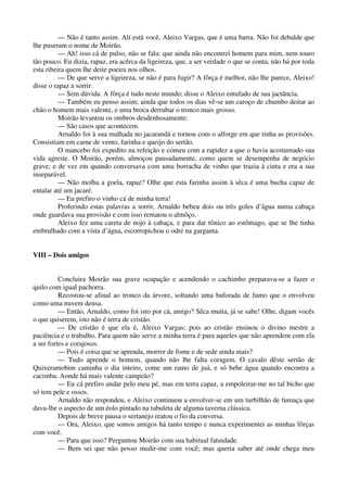 — Não é tanto assim. Alí está você, Aleixo Vargas, que é uma barra. Não foi debalde que
lhe puseram o nome de Moirão.
— Ah! isso cá de pulso, não se fala: que ainda não encontrei homem para mim, nem touro
tão pouco. Eu dizia, rapaz, era acêrca da ligeireza, que, a ser verdade o que se conta, não há por toda
esta ribeira quem lhe deite poeira nos olhos.
— De que serve a ligeireza, se não é para fugir? A fôrça é melhor, não lhe parece, Aleixo!
disse o rapaz a sorrir.
— Sem dúvida. A fôrça é tudo neste mundo; disse o Aleixo entufado de sua jactância.
— Também eu penso assim; ainda que todos os dias vê-se um caroço de chumbo deitar ao
chão o homem mais valente, e uma broca derrubar o tronco mais grosso.
Moirão levantou os ombros desdenhosamente:
— São casos que acontecem.
Arnaldo foi à sua malhada no jacarandá e tornou com o alforge em que tinha as provisões.
Consistiam em carne de vento, farinha e queijo do sertão.
O mancebo foi expedito na refeição e comeu com a rapidez a que o havia acostumado sua
vida agreste. O Moirão, porém, almoçou pausadamente, como quem se desempenha de negócio
grave; e de vez em quando conversava com uma borracha de vinho que trazia à cinta e era a sua
inseparável.
— Não molha a goela, rapaz? Olhe que esta farinha assim à sêca é uma bucha capaz de
entalar até um jacaré.
— Eu prefiro o vinho cá de minha terra!
Proferindo estas palavras a sorrir, Arnaldo bebeu dois ou três goles d’água numa cabaça
onde guardava sua provisão e com isso rematou o almôço.
Aleixo fez uma careta de nojo à cabaça, e para dar tônico ao estômago, que se lhe tinha
embrulhado com a vista d’água, escorropichou o odre na garganta.
VIII – Dois amigos
Concluira Moirão sua grave ocupação e acendendo o cachimbo preparava-se a fazer o
quilo com igual pachorra.
Recostou-se afinal ao tronco da árvore, soltando uma baforada de fumo que o envolveu
como uma nuvem densa.
— Então, Arnaldo, como foi isto por cá, amigo? Sêca muita, já se sabe! Olhe, digam vocês
o que quiserem, isto não é terra de cristão.
— De cristão é que ela é, Aleixo Vargas; pois ao cristão ensinou o divino mestre a
paciência e o trabalho. Para quem não serve a minha terra é para aqueles que não aprendem com ela
a ser fortes e corajosos.
— Pois é coisa que se aprenda, morrer de fome e de sede ainda mais?
— Tudo aprende o homem, quando não lhe falta coragem. O cavalo dêste sertão de
Quixeramobim caminha o dia inteiro, come um ramo de juá, e só bebe água quando encontra a
cacimba. Aonde há mais valente campeão?
— Eu cá prefiro andar pelo meu pé, mas em terra capaz, a empoleirar-me no tal bicho que
só tem pele e ossos.
Arnaldo não respondeu, e Aleixo continuou a envolver-se em um turbilhão de fumaça que
dava-lhe o aspecto de um éolo pintado na tabuleta de alguma taverna clássica.
Depois de breve pausa o sertanejo reatou o fio da conversa.
— Ora, Aleixo, que somos amigos há tanto tempo e nunca experimentei as minhas fôrças
com você.
— Para que isso? Perguntou Moirão com sua habitual fatuidade.
— Bem sei que não posso medir-me com você; mas queria saber até onde chega meu
 