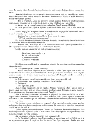 pulso. Talvez não seja lá dos mais fracos e ninguém está mais no caso de julgar do que o barra dêste
sertão.
A ponta de ironia que acerava o sorriso do mancebo era tão sutil, e o tom afável da palavra
a envolvia de modo que Moirão não podia percebê-la, ainda que fosse dotado de maior perspicácia
do que lhe tocara em quinhão.
— Isso lá é verdade. Ainda não encontrei homem que não derrubasse: uns torcem mais,
outros menos; porém no fim de contas lá vão todos ao chão rebolindo que é um gôsto.
— Vamos a ver se eu sou dos que torcem mais, disse Arnaldo com volubilidade.
— Então quer mesmo, rapaz? Chegue cá, e pendure-se a êste braço; com as duas mãos, não
faz mal.
Moirão arregaçou a manga da camisa, e descobrindo um braço grosso e musculoso como a
perna de uma anta, fincou o cotovêlo no tronco do angico.
— Queda de braço, não, disse Arnaldo: há de ser queda de corpo.
— Ah! Você quer tirar lérias comigo, rapaz?
E o latagão derreou-se novamente no tronco do angico, despedindo de si um rôlo de fumo
tão grosso, que parecia o da chaminé da herdade.
— Suponha você, Aleixo, que em vez de camaradas éramos dois sujeitos que se traziam de
ôlho e que aproveitavam esta ocasião de se descartarem um do outro.
Moirão começou a cantarolar um mote de sua composição:
Quando eu vim de minha terra
Eu era Aleixo pimpão;
Agora fiquei Moirão
Aquí neste pé de serra.
Debalde tentou Arnaldo cativar a atenção do minhoto: êle embrulhava-se lá na sua cantiga;
não queria ouvir.
— Bem; já vejo que você não é meu amigo.
— Donde tirou isto? perguntou Moirão tornando ao sério. Olhe, rapaz, que eu não sou
homem de dar nem tomares, e quando trato um tal de amigo, é devéras. Aquí neste sertão ninguém
ainda se benzeu com êste nome senão um, que se chama Arnaldo Louredo; e ando por aquí já há
uns pares de anos.
— Se fosse amigo verdadeiro de Arnaldo, não lhe recusaria o que êle pede.
— Fale-me neste tom, rapaz, que já o entendo. Então é sério?
— É um favor.
— Pois faço-lhe o gôsto.
Aleixo meteu o cachimbo em um esgalho. Apoiado fortemente sôbre o grosso ramo da
árvore, a qual estremeceu com seu pêso, estirou os dois braços, que alongaram-se como os arpéus
de um guindaste, para abarcarem o corpo delgado de Arnaldo.
Mas o sertanejo escapou-lhe ao arrôcho e galgando os ramos superiores da árvore,
suspendeu-se a um deles, trançando os pés. Então deixou-se cair a prumo, agarrou o adversário
pelas axilas, e com uma fôrça que não se esperava de seu talhe franzino arrancou o colosso do galho
em que se apoiava.
Um instante o rapaz embalançou o corpanzil sôbre o precipício, onde parecia que iam
ambos despenhar-se. Afinal, receando que o pêso enorme lhe rompesse os músculos, escanchou o
latagão no ramo do angico.
Moirão segurou-se automaticamente à árvore. Sua fisionomia, de ordinário simplória, tinha
nessa conjuntura uma expressão idiota. O êxito da luta o deixara estupefato. Por algum tempo ficou
na mesma posição, imóvel e basbaque.
Até que arrancou-se a essa pasmaceira com um arremessão.
— Foi êste diabo! exclamou, batendo com a chanca no tronco do angico. Onde é que já se
viu pegar um cristão queda de corpo em cima das árvores? Isto é para bugios ou caboclos, que tanto
 