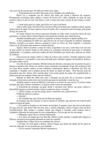 vale, pois são da mesma raça. No chão era outra coisa, rapaz.
— Experimentemos no chão. Não custa, disse Arnaldo com indiferença.
Desta vez o empenho era de Aleixo que ardia por tomar a desforra da surpresa.
Prontamente escorregou pelos galhos e tronco da árvore até o chão. Saltando no meio de uma
clareira, calcou os pés no solo com fôrça, e com o corpo rijo como o poste de que tomara o nome,
disse:
— Ande agora para cá, rapaz, que há de ver o que é um barra.
Aleixo tinha razão. Em terra firme não havia fôrça de homem que o pudesse abalar, quanto
menos tirá-lo do lugar. O mais vigoroso touro do sertão, êle o sustentava sem toscanejar, pela ponta
do laço de couro cru.
As largas chancas do colosso pareciam fincadas no chão como as grossas raízes de uma
gameleira, e o corpo obeso e direito figurava uma ponta de rochedo, que surdia da terra.
Arnaldo caminhou para o colosso e erguendo os braços entregou-se àquele grilhão vivo.
A fina compleição do talhe foi o que livrou-o de ser logo esmagado no arrôcho. Enquanto
Moirão, cerrando-o ao peito, buscava estringí-lo como as rôscas de uma serpente, o mancebo
colava-se ao adversário para atenuar a violenta pressão.
Apenas Aleixo acochou o corpo do outro, suspendeu-o aos ares, como faria com um toro
de pita; porém ao mesmo tempo os dois braços do sertanejo esticaram-se para logo se retrairem
rapidamente, e os punhos, como dois malhos de ferro brandidos por molas rijas, bateram no crânio
do minhoto.
Uma nuvem de sangue cobriu os olhos do colosso que vacilava. Arnaldo amparou-o para
que não tombasse e reclinando-o com uma solicitude para estranhar naquela circunstância, deitou-o
de supino sôbre a relva.
Ao cabo de poucos instantes, Moirão tornou do desmaio, mas para cair no pasmo em que o
deixara a primeira luta. Desta vez, porém, estava realmente assombrado. O que lhe acontecera não
era coisa dêsse mundo; andava aí uma influência sobrenatural. Quem o derrubara não fôra seu
camarada, o Arnaldo, mas a própria pessoa do demo na figura do rapaz. Nem haveria meio de
persuadí-lo que êle, Aleixo, fôra vencido duas vezes numa queda de corpo, tão expeditamente, e
ainda mais por um magriço. Eram artes do Tinhoso.
Quando no abrir dos olhos deu com o sertanejo em pé junto de si, levantou a pesada
manopla e atravessou-a pelo rosto com um jeito que parecia arremedar o sinal da cruz.
Arnaldo ergueu o busto do Moirão e encostou-o ao tronco de uma árvore. O colosso ainda
aturdido não opôs a menor resistência e se deixou sentar como um marmanjo.
A fisionomia do sertanejo, na qual, desde o encontro com Aleixo, um gesto volúvel e
descuidado apagara a natural energia, tomou a expressão grave e resoluta.
— Aleixo Vargas, eu sou seu amigo, disse o mancebo com a palavra breve.
O Moirão abaixou a cabeça.
— Duvida?
— Do Arnaldo não, que livrou-me do dente das tapuias.
O sertanejo não deu atenção à reserva mental do minhoto, que persistia em tomá-lo pelo
capeta na figura de rapaz.
— No sertão os homens ou são irmãos ou inimigos. E quantas vezes não tirei eu das garras
da onça uma rês sem dono? Não me tem, pois, a menor obrigação, Aleixo Vargas; nem me deve
reconhecimento. Mas sempre o conhecí, desde que chegou à fazenda, como homem bom e
verdadeiro, diferente da maior parte de seus companheiros. Foi isso que me fez seu amigo.
— Obrigado, rapaz! disse o colosso enternecido.
— E é como seu amigo que vou falar-lhe. Ontem à tarde, quando o capitão-mór chegava à
Oiticica, encontrou uma grande queimada no mato do caminho.
Arnaldo fitou o olhar severo no semblante do colosso:
— O fogo, foi você quem o deitou, Aleixo Vargas, por detrás da cabana do Jó, junto ao
rasto do velho que vai ser acusado por essa maldade.
— Fui eu mesmo! respondeu Moirão erguendo-se.
 
