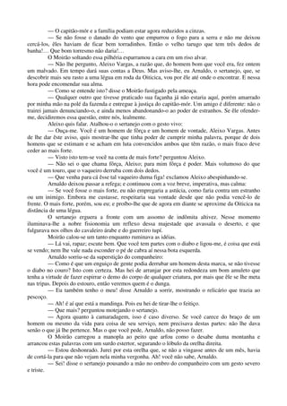 — O capitão-mór e a família podiam estar agora reduzidos a cinzas.
— Se não fosse o danado do vento que empurrou o fogo para a serra e não me deixou
cercá-los, êles haviam de ficar bem torradinhos. Então o velho tarugo que tem três dedos de
banha!… Que bom torresmo não daria!…
O Moirão soltando essa pilhéria esparramou a cara em um riso alvar.
— Não lhe pergunto, Aleixo Vargas, a razão que, do homem bom que você era, fez ontem
um malvado. Em tempo dará suas contas a Deus. Mas aviso-lhe, eu Arnaldo, o sertanejo, que, se
descobrir mais seu rasto a uma légua em roda da Oiticica, vou por êle até onde o encontrar. E nessa
hora pode encomendar sua alma.
— Como se entende isto? disse o Moirão fustigado pela ameaça.
— Qualquer outro que tivesse praticado sua façanha já não estaria aquí, porém amarrado
por minha mão na polé da fazenda e entregue à justiça do capitão-mór. Um amigo é diferente: não o
trairei jamais denunciando-o, e ainda menos abandonando-o ao poder de estranhos. Se êle ofender-
me, decidiremos essa questão, entre nós, lealmente.
Aleixo quis falar. Atalhou-o o sertanejo com o gesto vivo:
— Ouça-me. Você é um homem de fôrça e um homem de vontade, Aleixo Vargas. Antes
de lhe dar êste aviso, quis mostrar-lhe que tinha poder de cumprir minha palavra, porque de dois
homens que se estimam e se acham em luta convencidos ambos que têm razão, o mais fraco deve
ceder ao mais forte.
— Visto isto tem-se você na conta de mais forte? perguntou Aleixo.
— Não sei o que chama fôrça, Aleixo; para mim fôrça é poder. Mais volumoso do que
você é um touro, que o vaqueiro derruba com dois dedos.
— Que venha para cá êsse tal vaqueiro duma figa! exclamou Aleixo abespinhando-se.
Arnaldo deixou passar a refega; e continuou com a voz breve, imperativa, mas calma:
— Se você fosse o mais forte, eu não empregaria a astúcia, como faria contra um estranho
ou um inimigo. Embora me custasse, respeitaria sua vontade desde que não podia vencê-lo de
frente. O mais forte, porém, sou eu; e proíbo-lhe que de agora em diante se aproxime da Oiticica na
distância de uma légua.
O sertanejo erguera a fronte com um assomo de indômita altivez. Nesse momento
iluminava-lhe a nobre fisionomia um reflexo dessa majestade que avassala o deserto, e que
fulgurava nos olhos do cavaleiro árabe e do guerreiro tupí.
Moirão calou-se um tanto enquanto ruminava as idéias.
— Lá vai, rapaz; escute bem. Que você tem partes com o diabo e ligou-me, é coisa que está
se vendo; nem lhe vale nada esconder o pé de cabra aí nessa bota esquerda.
Arnaldo sorriu-se da superstição do companheiro:
— Como é que um enguiço de gente podia derrubar um homem desta marca, se não tivesse
o diabo no couro? Isto com certeza. Mas hei de arranjar por esta redondeza um bom amuleto que
tenha a virtude de fazer espirrar o demo do corpo de qualquer criatura, por mais que êle se lhe meta
nas tripas. Depois do estouro, então veremos quem é o dunga.
— Eu também tenho o meu! disse Arnaldo a sorrir, mostrando o relicário que trazia ao
pescoço.
— Ah! é aí que está a mandinga. Pois eu hei de tirar-lhe o feitiço.
— Que mais? perguntou motejando o sertanejo.
— Agora quanto à camaradagem, isso é caso diverso. Se você carece do braço de um
homem ou mesmo da vida para coisa de seu serviço, nem precisava destas partes: não lhe dava
senão o que já lhe pertence. Mas o que você pede, Arnaldo, não posso fazer.
O Moirão carregou a manopla ao peito que arfou como o desabe duma montanha e
arrancou estas palavras com um surdo estertor, segurando o lóbulo da orelha direita.
— Estou deshonrado. Jurei por esta orelha que, se não a vingasse antes de um mês, havia
de cortá-la para que não vejam nela minha vergonha. Ah! você não sabe, Arnaldo.
— Sei! disse o sertanejo pousando a mão no ombro do companheiro com um gesto severo
e triste.
 