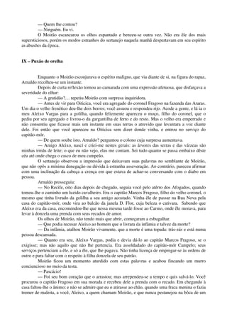 — Quem lhe contou?
— Ninguém. Eu vi.
O Moirão escancarou os olhos espantado e benzeu-se outra vez. Não era êle dos mais
supersticiosos, porém os modos estranhos do sertanejo naquela manhã despertavam em seu espírito
as abusões da época.
IX – Puxão de orelha
Enquanto o Moirão esconjurava o espírito maligno, que via diante de si, na figura do rapaz,
Arnaldo recolheu-se um instante.
Depois de curta reflexão tornou ao camarada com uma expressão afetuosa, que disfarçava a
severidade do olhar:
— A gratidão?… repetiu Moirão com surpresa inquiridora.
— Antes de vir para Oiticica, você era agregado do coronel Fragoso na fazenda das Araras.
Um dia o velho frenético deu-lhe dois berros; você assuou e respondeu rijo. Acode a gente, e lá ia o
meu Aleixo Vargas para a golilha, quando felizmente apareceu o moço, filho do coronel, que o
pediu por seu agregado e livrou-o da gargantilha de ferro e do resto. Mas o velho era emperrado e
não consentiu que ficasse mais um instante em suas terras o atrevido que levantara a voz diante
dele. Foi então que você apareceu na Oiticica sem dizer donde vinha, e entrou no serviço do
capitão-mór.
— De quem soube isto, Arnaldo? perguntou o colono cuja surpresa aumentava.
— Amigo Aleixo, nascí e criei-me nestes gerais: as árvores das serras e das várzeas são
minhas irmãs de leite; o que eu não vejo, elas me contam. Sei tudo quanto se passa embaixo dêste
céu até onde chega o casco de meu campeão.
O sertanejo observou a impressão que deixavam suas palavras no semblante de Moirão,
que não opôs a mínima denegação ou dúvida à estranha asseveração. Ao contrário, pareceu afirmar
com uma inclinação da cabeça a crença em que estava de achar-se conversando com o diabo em
pessoa.
Arnaldo prosseguiu:
— No Recife, oito dias depois de chegado, seguia você pelo atêrro dos Afogados, quando
tomou-lhe o caminho um luzido cavalheiro. Era o capitão Marcos Fragoso, filho do velho coronel, o
mesmo que tinha livrado da golilha a seu antigo acostado. Vinha êle de passar na Rua Nova pela
casa do capitão-mór, onde vira ao balcão da janela D. Flor, cuja beleza o cativara. Sabendo que
Aleixo era da casa, encomendou-lhe que nessa mesma tarde fosse ao Carmo, onde êle morava, para
levar à donzela uma prenda com seus recados de amor.
Os olhos de Moirão, não tendo mais que abrir, começaram a esbugalhar.
— Que podia recusar Aleixo ao homem que o livrara da infâmia e talvez da morte?
— Da infâmia, atalhou Moirão vivamente, que a morte é uma topada: trás-zás e está numa
pessoa descansada.
— Quanto era seu, Aleixo Vargas, podia e devia dá-lo ao capitão Marcos Fragoso, se o
exigisse; mas não aquilo que não lhe pertencia. Era assoldadado do capitão-mór Campelo; seus
serviços pertenciam a êle, e só a êle, que lhe pagava. Não tinha licença de empregar-se às ordens de
outro e para faltar com o respeito à filha donzela de seu patrão.
Moirão ficou um momento aturdido com estas palavras e acabou fincando um murro
conciencioso no meio da testa.
— Pascácio!
— Foi seu bom coração que o arrastou; mas arrependeu-se a tempo e quis salvá-lo. Você
procurou o capitão Fragoso em sua morada e recebeu dele a prenda com o recado. Em chegando à
casa faltou-lhe o ânimo; e não se admire que eu o atirasse ao chão, quando uma fraca menina o fazia
tremer de maleita, a você, Aleixo, a quem chamam Moirão, e que nunca pestanejou na bôca de um
 