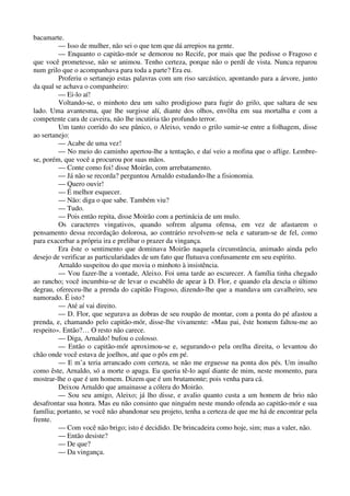 bacamarte.
— Isso de mulher, não sei o que tem que dá arrepios na gente.
— Enquanto o capitão-mór se demorou no Recife, por mais que lhe pedisse o Fragoso e
que você prometesse, não se animou. Tenho certeza, porque não o perdí de vista. Nunca reparou
num grilo que o acompanhava para toda a parte? Era eu.
Proferiu o sertanejo estas palavras com um riso sarcástico, apontando para a árvore, junto
da qual se achava o companheiro:
— Ei-lo aí!
Voltando-se, o minhoto deu um salto prodigioso para fugir do grilo, que saltara de seu
lado. Uma avantesma, que lhe surgisse alí, diante dos olhos, envôlta em sua mortalha e com a
competente cara de caveira, não lhe incutiria tão profundo terror.
Um tanto corrido do seu pânico, o Aleixo, vendo o grilo sumir-se entre a folhagem, disse
ao sertanejo:
— Acabe de uma vez!
— No meio do caminho apertou-lhe a tentação, e daí veio a mofina que o aflige. Lembre-
se, porém, que você a procurou por suas mãos.
— Conte como foi! disse Moirão, com arrebatamento.
— Já não se recorda? perguntou Arnaldo estudando-lhe a fisionomia.
— Quero ouvir!
— É melhor esquecer.
— Não: diga o que sabe. Também viu?
— Tudo.
— Pois então repita, disse Moirão com a pertinácia de um mulo.
Os caracteres vingativos, quando sofrem alguma ofensa, em vez de afastarem o
pensamento dessa recordação dolorosa, ao contrário revolvem-se nela e saturam-se de fel, como
para exacerbar a própria ira e prelibar o prazer da vingança.
Era êste o sentimento que dominava Moirão naquela circunstância, animado ainda pelo
desejo de verificar as particularidades de um fato que flutuava confusamente em seu espírito.
Arnaldo suspeitou do que movia o minhoto à insistência.
— Vou fazer-lhe a vontade, Aleixo. Foi uma tarde ao escurecer. A família tinha chegado
ao rancho; você incumbiu-se de levar o escabêlo de apear à D. Flor, e quando ela descia o último
degrau, ofereceu-lhe a prenda do capitão Fragoso, dizendo-lhe que a mandava um cavalheiro, seu
namorado. É isto?
— Até aí vai direito.
— D. Flor, que segurava as dobras de seu roupão de montar, com a ponta do pé afastou a
prenda, e, chamando pelo capitão-mór, disse-lhe vivamente: «Mau pai, êste homem faltou-me ao
respeito». Então?… O resto não carece.
— Diga, Arnaldo! bufou o colosso.
— Então o capitão-mór aproximou-se e, segurando-o pela orelha direita, o levantou do
chão onde você estava de joelhos, até que o pôs em pé.
— E m’a teria arrancado com certeza, se não me erguesse na ponta dos pés. Um insulto
como êste, Arnaldo, só a morte o apaga. Eu queria tê-lo aquí diante de mim, neste momento, para
mostrar-lhe o que é um homem. Dizem que é um brutamonte; pois venha para cá.
Deixou Arnaldo que amainasse a cólera do Moirão.
— Sou seu amigo, Aleixo; já lho disse, e avalio quanto custa a um homem de brio não
desafrontar sua honra. Mas eu não consinto que ninguém neste mundo ofenda ao capitão-mór e sua
família; portanto, se você não abandonar seu projeto, tenha a certeza de que me há de encontrar pela
frente.
— Com você não brigo; isto é decidido. De brincadeira como hoje, sim; mas a valer, não.
— Então desiste?
— De que?
— Da vingança.
 