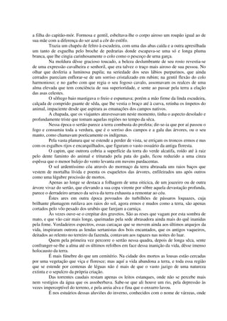 a filha do capitão-mór. Formosa e gentil, esbeltava-lhe o corpo airoso um roupão igual ao de
sua mãe com a diferença do ser azul a côr do estôfo.
Trazia um chapéu de feltro à escudeira, com uma das abas caída e a outra apresilhada
um tanto de esguelha pelo broche de pedrarias donde escapava-se uma só e longa pluma
branca, que lhe cingia carinhosamente o colo como o pescoço de urna garça.
Na moldura dêsse gracioso toucado, a beleza deslumbrante de seu rosto revestia-se
de uma expressão cavalheira e senhoril, que era talvez o traço mais airoso de sua pessoa. No
olhar que desferia a luminosa pupila; na seriedade dos seus lábios purpurinos, que ainda
cerrados pareciam enflorar-se de um sorriso cristalizado em rubim; na gentil flexão do colo
harmonioso; e no garbo com que regia o seu fogoso cavalo, assomavam os realces de uma
alma elevada que tem conciência de sua superioridade, e sente ao passar pela terra a elação
das asas celestes.
O sôfrego baio mastigava o freio e espumava; porém a mão firme da linda escudeira,
calçada de comprido guante de sêda, que lhe vestia o braço até à curva, retinha os ímpetos do
animal, impaciente desde que aspirara as emanações dos campos nativos.
A chapada, que os viajantes atravessavam neste momento, tinha o aspecto desolado e
profundamente triste que tomam aquelas regiões no tempo da sêca.
Nessa época o sertão parece a terra combusta do profeta; dir-se-ia que por aí passou o
fogo e consumiu toda a verdura, que é o sorriso dos campos e a gala das árvores, ou o seu
manto, como chamavam poeticamente os indígenas.
Pela vasta planura que se estende a perder de vista, se erriçam os troncos ermos e nus
com os esgalhos rijos e encarquilhados, que figuram o vasto ossuário da antiga floresta.
O capim, que outrora cobria a superfície da torra do verde alcatifa, roído até à raiz
pelo dente faminto do animal e triturado pela pata do gado, ficou reduzido a uma cinza
espêssa que o menor bafejo do vento levanta em nuvens pardacentas.
O sol ardentíssimo côa através do mormaço da terra abrasada uns raios baços que
vestem de mortalha lívida e poenta os esqueletos das árvores, enfileirados uns após outros
como uma lúgubre procissão de mortos.
Apenas ao longe se destaca a folhagem de uma oiticica, de um joazeiro ou de outra
árvore vivaz do sertão, que elevando a sua copa virente por sôbre aquela devastação profunda,
parece o derradeiro arranco da seiva da terra exhausta a remontar ao céu.
Êstes ares em outra época povoados do turbilhões de pássaros loquazes, cuja
brilhante plumagem rutilava aos raios do sol, agora ermos e mudos como a terra, são apenas
cortados pelo vôo pesado dos urubús que farejam a carniça.
Às vezes ouve-se o crepitar dos gravetos. São as reses que vagam por esta sombra de
mato, e que vão cair mais longe, queimadas pela sede abrasadora ainda mais do quê inanidas
pela fome. Verdadeiros espectros, essas carcaças que se movem ainda aos últimos arquejos da
vida, inspiraram outrora as lendas sertanistas dos bois encantados, que os antigos vaqueiros,
deitados ao relento no terreiro da fazenda, contavam aos rapazes nas noites do luar.
Quem pela primeira vez percorre o sertão nessa quadra, depois de longa sêca, sente
confranger-se-lhe a alma até os últimos refolhos em face dessa inanição da vida, dêsse imenso
holocausto da terra.
É mais fúnebre do que um cemitério. Na cidade dos mortos as lousas estão cercadas
por uma vegetação que viça e floresce; mas aquí a vida abandona a terra, e toda essa região
que se estende por centenas de léguas não é mais de que o vasto jazigo de uma natureza
extinta e o sepulcro da própria criação.
Das torrentes caudais restam apenas os leitos estanques, onde não se percebe mais
nem vestígios da água que os assoberbava. Sabe-se que ali houve um rio, pela depressão às
vezes imperceptível do terreno, e pela areia alva e fina que o enxurro lavou.
É nos estuários dessas aluviões do inverno, conhecidos com o nome de várzeas, onde
 