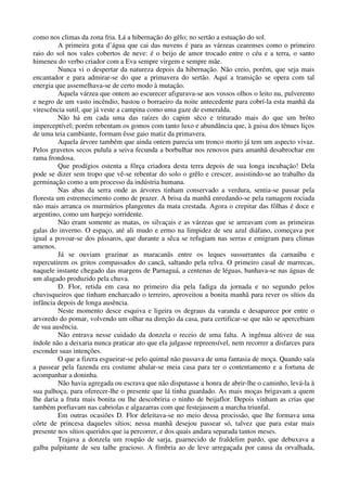 como nos climas da zona fria. Lá a hibernação do gêlo; no sertão a estuação do sol.
A primeira gota d’água que cai das nuvens é para as várzeas cearenses como o primeiro
raio do sol nos vales cobertos de neve: é o beijo de amor trocado entre o céu e a terra, o santo
himeneu do verbo criador com a Eva sempre virgem e sempre mãe.
Nunca vi o despertar da natureza depois da hibernação. Não creio, porém, que seja mais
encantador e para admirar-se do que a primavera do sertão. Aquí a transição se opera com tal
energia que assemelhava-se de certo modo à mutação.
Aquela várzea que ontem ao escurecer afigurava-se aos vossos olhos o leito nu, pulverento
e negro de um vasto incêndio, bastou o borraeiro da noite antecedente para cobrí-la esta manhã da
virescência sutil, que já veste a campina como uma gaze de esmeralda.
Não há em cada uma das raízes do capim sêco e triturado mais do que um brôto
imperceptível; porém rebentam os gomos com tanto luxo e abundância que, à guisa dos tênues liços
de uma teia cambiante, formam êsse gaio matiz da primavera.
Aquela árvore também que ainda ontem parecia um tronco morto já tem um aspecto vivaz.
Pelos gravetos secos pulula a seiva fecunda a borbulhar nos renovos para amanhã desabrochar em
rama frondosa.
Que prodígios ostenta a fôrça criadora desta terra depois de sua longa incubação! Dela
pode se dizer sem tropo que vê-se rebentar do solo o grêlo e crescer, assistindo-se ao trabalho da
germinação como a um processo da indústria humana.
Nas abas da serra onde as árvores tinham conservado a verdura, sentia-se passar pela
floresta um estremecimento como de prazer. A brisa da manhã enredando-se pela ramagem rociada
não mais arranca os murmúrios plangentes da mata crestada. Agora o crepitar das fôlhas é doce e
argentino, como um harpejo sorridente.
Não eram somente as matas, os silvaçais e as várzeas que se arreavam com as primeiras
galas do inverno. O espaço, até ali mudo e ermo na limpidez de seu azul diáfano, começava por
igual a povoar-se dos pássaros, que durante a sêca se refugiam nas serras e emigram para climas
amenos.
Já se ouviam grazinar as maracanãs entre os leques sussurrantes da carnaúba e
repercutirem os gritos compassados do cancã, saltando pela relva. O primeiro casal de marrecas,
naquele instante chegado das margens de Parnaguá, a centenas de léguas, banhava-se nas águas de
um alagado produzido pela chuva.
D. Flor, retida em casa no primeiro dia pela fadiga da jornada e no segundo pelos
chuvisqueiros que tinham encharcado o terreiro, aproveitou a bonita manhã para rever os sítios da
infância depois de longa ausência.
Neste momento desce esquiva e ligeira os degraus da varanda e desaparece por entre o
arvoredo do pomar, volvendo um olhar na direção da casa, para certificar-se que não se apercebiam
de sua ausência.
Não entrava nesse cuidado da donzela o receio de uma falta. A ingênua altivez de sua
índole não a deixaria nunca praticar ato que ela julgasse repreensível, nem recorrer a disfarces para
esconder suas intenções.
O que a fizera esgueirar-se pelo quintal não passava de uma fantasia de moça. Quando saía
a passear pela fazenda era costume abalar-se meia casa para ter o contentamento e a fortuna de
acompanhar a doninha.
Não havia agregada ou escrava que não disputasse a honra de abrir-lhe o caminho, levá-la à
sua palhoça, para oferecer-lhe o presente que lá tinha guardado. As mais moças brigavam a quem
lhe daria a fruta mais bonita ou lhe descobriria o ninho de beijaflor. Depois vinham as crias que
também porfiavam nas cabriolas e algazarras com que festejassem a marcha triunfal.
Em outras ocasiões D. Flor deleitava-se no meio dessa procissão, que lhe formava uma
côrte de princesa daqueles sítios; nessa manhã desejou passear só, talvez que para estar mais
presente nos sítios queridos que ia percorrer, e dos quais andara separada tantos meses.
Trajava a donzela um roupão de sarja, guarnecido de fraldelim pardo, que debuxava a
galba palpitante de seu talhe gracioso. A fímbria ao de leve arregaçada por causa da orvalhada,
 