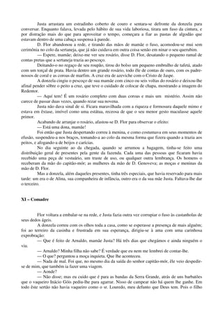 Justa arrastara um estradinho coberto de couro e sentara-se defronte da donzela para
conversar. Enquanto falava, levada pelo hábito de sua vida laboriosa, tirara um fuso da cintura, e
por distração mais do que para aproveitar o tempo, começara a fiar as pastas de algodão que
estavam dentro de uma cabaça suspensa à parede.
D. Flor abandonou a rede, e tirando das mãos de mamãe o fuso, acomodou-se mui sem
cerimônia no colo da sertaneja, que já não cuidava em outra coisa senão em ninar o seu querubim.
— Espere, mamãe; deixe-me ver seu rosário, disse D. Flor, desatando o pequeno ramal de
contas pretas que a sertaneja trazia ao pescoço.
Deitando-o no regaço de seu roupão, tirou do bolso um pequeno embrulho de tafetá, atado
com um torçal de prata. Havia dentro um grande rosário, todo êle de contas de ouro, com os padre-
nossos de coral e as coroas de marfim. A cruz era de azeviche com o Cristo de Jaspe.
A donzela cingiu o pescoço de sua mamãe com cinco ou seis voltas do rosário e deixou-lhe
afinal pender sôbre o peito a cruz, que teve o cuidado de colocar de chapa, mostrando a imagem do
Redentor.
— Aquí tem! É um rosário completo com duas coroas e mais um mistério. Assim não
carece de passar duas vezes, quando rezar sua novena.
Justa não dava sinal de si. Ficara maravilhada com a riqueza e formosura daquele mimo e
estava em êxtase, imóvel como uma estátua, receosa de que o seu menor gesto maculasse aquele
primor.
Acabando de arranjar o rosário, afastou-se D. Flor para observar o efeito:
— Está uma dona, mamãe!
Foi então que Justa despertando correu à menina, e como costumava em seus momentos de
efusão, suspendeu-a nos braços, tomando-a ao colo da mesma forma que fizera quando a trazia aos
peitos, e afogando-a de beijos e carícias.
No dia seguinte ao da chegada, quando se arrumou a bagagem, tinha-se feito uma
distribuição geral de presentes pela gente da fazenda. Cada uma das pessoas que ficaram havia
recebido uma peça de vestuário, um traste de uso, ou qualquer outra lembrança. Os homens o
receberam da mão do capitão-mór; as mulheres da mão de D. Genoveva; as moças e meninas da
mão de D. Flor.
Mas a donzela, além daqueles presentes, tinha três especiais, que havia reservado para mais
tarde: um era o de Alina, sua companheira de infância, outro era o da sua mãe Justa. Faltava-lhe dar
o terceiro.
XI – Comadre
Flor voltara a embalar-se na rede, e Justa fazia outra vez corrupiar o fuso às castanholas de
seus dedos ágeis.
A donzela correu com os olhos toda a casa, como se esperasse a presença de mais alguém;
foi ao terreiro da casinha e frustrada em sua esperança, dirigiu-se à ama com uma carinhosa
exprobração:
— Que é feito de Arnaldo, mamãe Justa? Há três dias que chegámos e ainda ninguém o
viu.
— Arnaldo? Minha filha não sabe? É verdade que eu nem me lembrei de contar-lhe.
— O que? perguntou a moça inquieta. Que lhe aconteceu.
— Nada de mal. Foi que, no mesmo dia da saída do senhor capitão-mór, êle veio despedir-
se de mim, que também ia fazer uma viagem.
— Aonde?
— Não disse; mas eu cuido que é para as bandas da Serra Grande, atrás de uns barbatões
que o vaqueiro Inácio Góis pediu-lhe para agarrar. Nisso de campear não há quem lhe ganhe. Em
todo êste sertão não havia vaqueiro como o sr. Louredo, meu defunto que Deus tem. Pois o filho
 